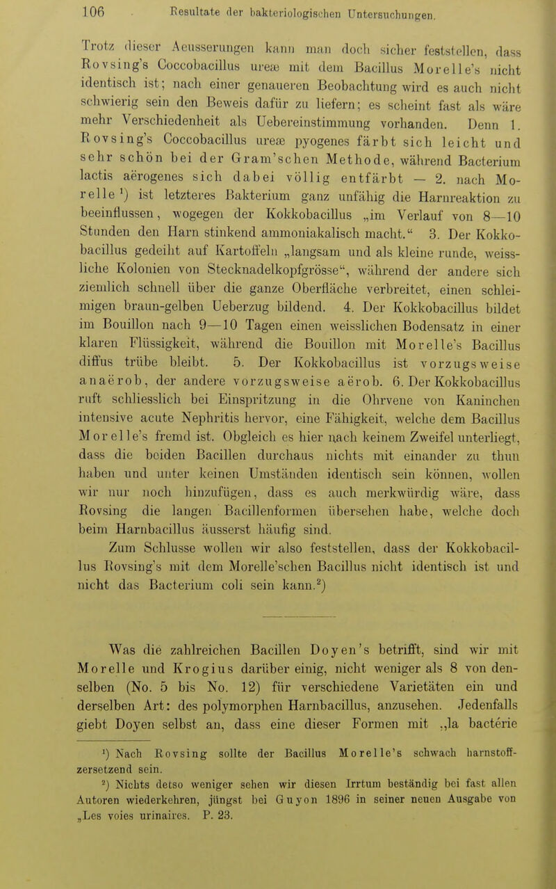 Trotz (lieser Aeiisserungeii kann man doch sicher feststellen, dass Rovsing's Coccobacillus ureai mit dem Bacillus Moreile's nicht identisch ist; nach einer genaueren Beobachtung wird es auch nicht schwierig sein den Beweis dafür zu liefern; es scheint fast als wäre mehr Verschiedenheit als Uebereinstimmung vorhanden. Denn 1. Rovsing's Coccobacillus urese pyogenes färbt sich leicht und sehr schön bei der Gram'schen Methode, während Bacterium lactis aerogenes sich dabei völlig entfärbt — 2. nach Mo- relle ') ist letzteres Bakterium ganz unfähig die Harnreaktion zu beeinflussen, wogegen der Kokkobacillus „im Verlauf von 8—10 Stunden den Harn stinkend ammoniakalisch macht. 3. Der Kokko- bacillus gedeiht auf Kartoü'elii „langsam und als kleine runde, weiss- liche Kolonien von Stecknadelkopfgrösse, während der andere sich ziemlich schnell über die ganze Oberfläche verbreitet, einen schlei- migen braun-gelben Ueberzug bildend. 4. Der Kokkobacillus bildet im Bouillon nach 9—10 Tagen einen weisslichen Bodensatz in einer klaren Flüssigkeit, während die Bouillon mit Mor eile's Bacillus diffus trübe bleibt. 5. Der Kokkobacillus ist vorzugsweise anaerob, der andere vorzugsweise aerob. 6. Der Kokkobacillus ruft schliesslich bei Einspritzung in die Ohrvene von Kaninchen intensive acute Nephritis hervor, eine Fähigkeit, welche dem Bacillus Mor eile's fremd ist. Obgleich es hier nach keinem Zweifel unterhegt, dass die beiden Bacillen durchaus nichts mit einander zu thun haben nnd unter keinen Umständen identisch sein können, wollen wir nur noch hinzufügen, dass es auch merkwürdig Aväre, dass Rovsing die langen Bacillenformen übersehen habe, welche doch beim Harnbacillus äusserst häufig sind. Zum Schlüsse wollen wir also feststellen, dass der Kokkobacil- lus Rovsing's mit dem Morelle'schen Bacillus nicht identisch ist und nicht das Bacterium coli sein kann.^) Was die zahlreichen Bacillen Doyen's betrifft, sind wir mit Morelle und Krogius darüber einig, nicht weniger als 8 von den- selben (No. 5 bis No. 12) für verschiedene Varietäten ein und derselben Art: des polymoriDhen Harnbacillus, anzusehen. Jedenfalls giebt Doyen selbst an, dass eine dieser Formen mit ,,la bacterie ') Nach Eovsing sollte der Bacillus Morelle's schwach harnstoff- zersetzend sein. ^) Nichts detso weniger sehen wir diesen Irrtum beständig bei fast allen Autoren wiederkehren, jüngst bei Guyon 1896 in seiner neuen Ausgabe von „Les voies urinaires. P. 23.