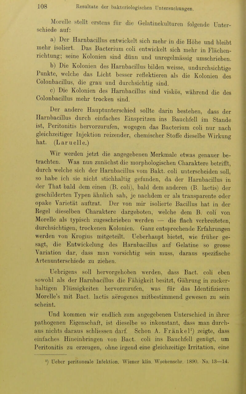 Morelle stellt erstens für die Gelatinekultureii folgende Unter- schiede auf: a) Der Harnbacillus entwickelt sich mehr in die Höhe und bleibt mehr isoliert. Das Bacterium coli entwickelt sich mehr in Flächen- richtung; seine Kolonien sind dünn und unregelmässig umschrieben. b) Die Kolonien des Harnbacillus bilden weisse, undurchsichtige Punkte, welche das Licht besser reflektieren als die Kolonien des Colonbacillus, die grau und durchsichtig sind. c) Die Kolonien des Harnbacillus sind viskos, während die des Colonbacillus mehr trocken sind. Der andere Hauptunterschied sollte darin bestehen, dass der Harnbacillus durch einfaches Einspritzen ins Bauchfell im Stande ist, Peritonitis hervorzurufen, wogegen das Bacterium coli nur nach gleichzeitiger Injektion reizender, chemischer Stoffe dieselbe Wirkung hat. (Lamelle.) Wir werden jetzt die angegebenen Merkmale etwas genauer be- trachten. Was nun zunächst die morphologischen Charaktere betrifft, durch welche sich der Harnbacillus vom Bakt. coli unterscheiden soll, so habe ich sie nicht stichhaltig gefunden, da der Harnbacillus in der That bald dem einen (B. coli), bald dem anderen (B. lactis) der geschilderten Typen ähnlich sah, je nachdem er als transparente oder opake Varietät auftrat. Der von mir isolierte Bacillus hat in der Regel dieselben Charaktere dargeboten, welche dem B. coli von Morelle als typisch zugeschrieben werden — die flach verbreiteten, durchsichtigen, trockenen Kolonien. Ganz entsprechende Erfahrungen werden von Krogius mitgeteilt, üeberhaupt bietet, wie früher ge- sagt, die Entwickelung des Harnbacillus auf Gelatine so grosse Variation dar, dass man vorsichtig sein muss, daraus spezifische Artenunterschiede zu ziehen. Uebrigens soll hervorgehoben werden, dass Bact. coli eben sowohl als der Harnbacillus die Fähigkeit besitzt, Gährung in zucker- haltigen Flüssigkeiten hervorzurufen, was für das Identifizieren Morelle's mit Bact. lactis aerogenes mitbestimmend gewesen zu sein scheint. Und kommen wir endlich zum angegebenen Unterschied in ihrer pathogenen Eigenschaft, ist dieselbe so inkonstant, dass man durch- aus nichts daraus schliessen darf. Schon A. FränkeP) zeigte, dass einfaches Hineinbringen von Bact. coli ins Bauchfell genügt, um Peritonitis zu erzeugen, ohne irgend eine gleichzeitige Irritation, eine ') lieber peritoneale Infektion. Wiener kliu. Wochensclir. 1890. No. 13—14.