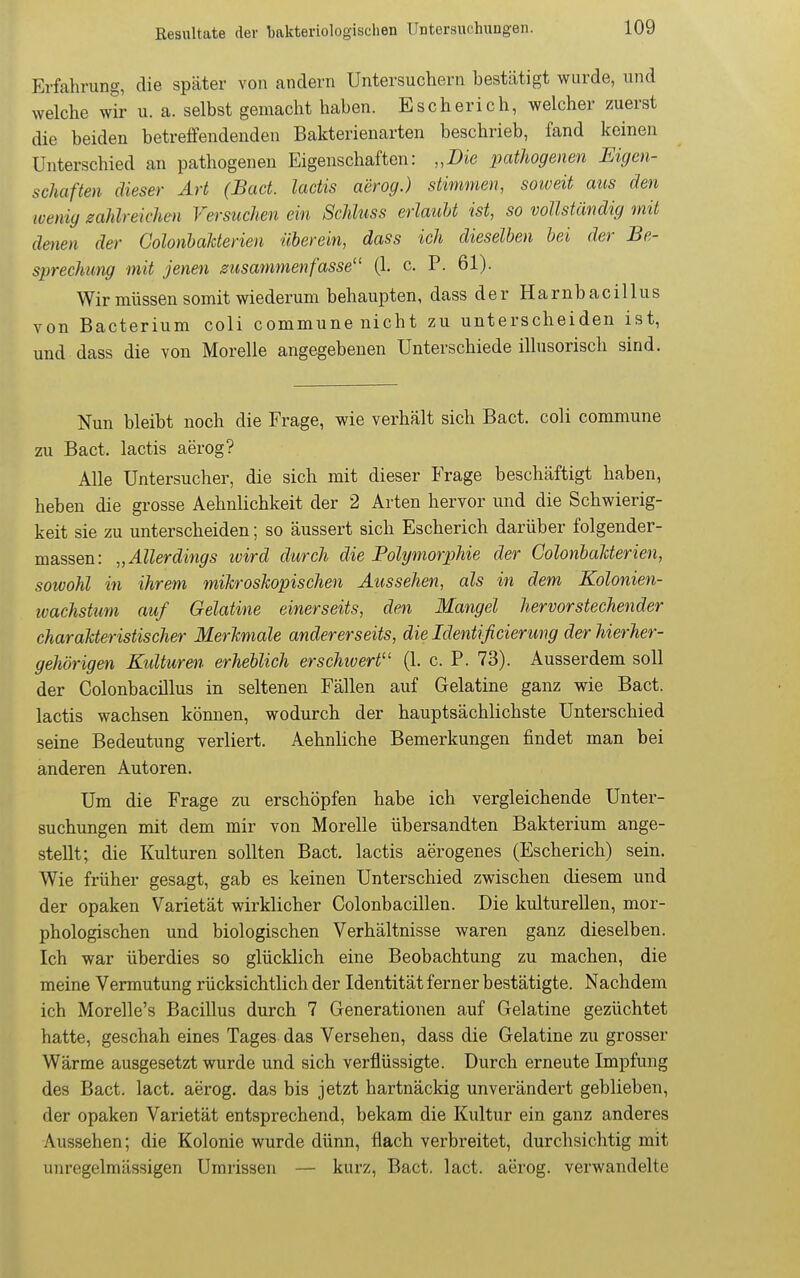 Erfahrung, die später von andern Untersuchern bestcätigt wurde, und welche wir u. a. selbst gemacht haben. Escherich, welcher zuerst die beiden betreffendenden Bakterienarten beschrieb, fand keinen Unterschied an pathogenen Eigenschaften: „Die pathogenen Eigen- schaften dieser Art (Bad. lactis aerog.) stimmen, soweit aus den loenig mhlreichen Versuchen ein ScMtiss erlaubt ist, so vollständig mit deuten der ColonhaUerien üherein, dass ich dieselben bei der Be- sprechung mit jenen msammenfasse'' (1. c. P. 61). Wir müssen sorait wiederum behaupten, dass der Harnbacillus von Bacterium coli commune nicht zu unterscheiden ist, und dass die von Morelle angegebenen Unterschiede illusorisch sind. Nun bleibt noch die Frage, wie verhält sich Bact. coli commune zu Bact. lactis aerog? Alle Untersucher, die sich mit dieser Frage beschäftigt haben, heben die grosse Aehnlichkeit der 2 Arten hervor und die Schwierig- keit sie zu unterscheiden; so äussert sich Escherich darüber folgender- massen: „Allerdings ivird durch die Polymorphie der ColonbaUerien, sowohl in ihrem m,iJcrosJcopischen Aussehen, als in dem Kolonien- ivachstum auf Gelatine einerseits, den Mangel hervorstechender charakteristischer Merkmale andererseits, die Identißcierung der hierher- gehörigen Kidturen erheblich erschwert (1. c. P. 73). Ausserdem soll der Colonbacillus in seltenen Fällen auf Gelatine ganz wie Bact. lactis wachsen können, wodurch der hauptsächlichste Unterschied seine Bedeutung verliert. Aehnliche Bemerkungen findet man bei anderen Autoren. Um die Frage zu erschöpfen habe ich vergleichende Unter- suchungen mit dem mir von Morelle übersandten Bakterium ange- stellt; die Kulturen sollten Bact. lactis aerogenes (Escherich) sein. Wie früher gesagt, gab es keinen Unterschied zwischen diesem und der opaken Varietät wirklicher Colonbacillen. Die kulturellen, mor- phologischen und biologischen Verhältnisse waren ganz dieselben. Ich war überdies so glücklich eine Beobachtung zu machen, die meine Vermutung rücksichtlich der Identität ferner bestätigte. Nachdem ich Morelle's Bacillus durch 7 Generationen auf Gelatine gezüchtet hatte, geschah eines Tages das Versehen, dass die Gelatine zu grosser Wärme ausgesetzt wurde und sich verflüssigte. Durch erneute Impfung des Bact. lact. aerog. das bis jetzt hartnäckig unverändert geblieben, der opaken Varietät entsprechend, bekam die Kultur ein ganz anderes Aussehen; die Kolonie wurde dünn, flach verbreitet, durchsichtig mit unregelmässigen Umrissen — kurz, Bact. lact. aerog. verwandelte