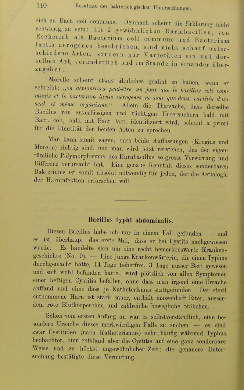 Sich zu Bact. coh commune. Demnach scheint die Erklärung nicht schwierig zu sein: die 2 gewöhnlichen Darmbacillen von Escherich als Bacterium coli commune und ßacterium lactis aerogenes beschrieben, sind nicht scharf unter- schiedene Arten, sondern nur Varietäten ein und der- selben Art, veränderlich und im Stande in einander über- zugehen. Morelle scheint etwas ähnliches geahnt zu haben, wenn er schreibt: „on demontrera peut-etre m jour que le hacilhis coli com- munis et le bacterium lactis aerogenes ne sont que deux varietes d'un seid et meme organisme. Allein die Thatsache, dass derselbe Bacillus von zuverlässigen und tüchtigen Untersuchern bald mit Bact. coli, bald mit Bact. lact. identifiziert wird, scheint a priori für die Identität der beiden Arten zu sprechen. Man kann somit sagen, dass beide Auffassungen (Krogius und Morelle) richtig sind, und man wird jetzt verstehen, das der eigen- tümliche Polymorphismus des Harnbacillus so grosse Verwirrung und Differenz verursacht hat. Eine genaue Kenntnis dieses sonderbaren Bakteriums ist somit absolut notwendig für jeden, der die Aetiologie der Harninfektion erforschen will. Bacillus typhi abdominalis. Diesen Bacillus habe ich nur in einem Fall gefunden — und es ist überhaupt das erste Mal, dass er bei Cystits nachgewiesen wurde. Es handelte sich um eine recht bemerkenswerte Kranken- geschichte (No. 9). — Eine junge Krankenwärterin, die einen Typhus durchgemacht hatte, 14 Tage fieberfrei, 3 Tage ausser Bett gewesen und sich wohl befunden hatte, wird plötzlich von allen Symptomen einer heftigen Cystitis befallen, ohne dass man irgend eine Ursache auffand und ohne dass je Katheterismus stattgefunden. Der steril entnommene Harn ist stark sauer, enthält massenhaft Eiter, ausser- dem rote Blutkörperchen und zahlreiche bewegliche Stäbchen. Schon vom ersten Anfang an war es selbstverständlich, eine be- sondere Ursache dieses merkwürdigen Falls zu suchen — es sind zwar Cystitiden (nach Katheterismus) sehr häufig während Typhus beobachtet, hier entstand aber die Cystitis auf eine ganz sonderbare Weise und zu höchst ungewöhnlicher Zeit; die genauere Unter- suchung bestätigte diese Vermutung.