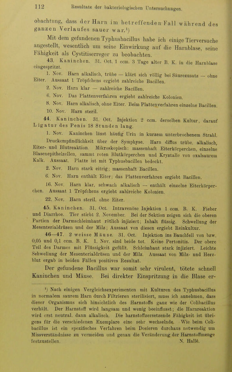 obachhmg, dass der Harn im betreffenden Fall während des ganzen Verlaufes sauer war.^) Mit dem gefundenen Typhusbacillus habe ich einige Tierversuche angestellt, wesentlich um seine Einwirkung auf die Harnblase, seine Fähigkeit als Cystitiserreger zu beobachten. 43. Kaninchen. -U. Oct. 1 ccm. •} Tage alter B. K. iu die Harnblase eiuge.spritzt. 1. Nov. Harn alkalisch, trübe — klärt sich völlig bei Säurezusatz - ohne Eiter. Aussaat 1 Tröpfchens ergiebt zahlreiche Bacillen. 2. Nov. Harn klar — zahlreiche Bacillen. ß. Nov. Das Plattenverfahren ergiebt zahlreiche Kolonien. 8. Nov. Harn alkalisch, ohne Eiter. Beim Plattenverfahren einzelne Bacillen. 10. Nov. Harn steril. 44. Kaninchen. 31. Oct. Injektion 2 ccm. derselben Kultur, darauf Ligatur des Penis 18 Stunden lang. 1. Nov. Kaninchen lässt häufig Urin in kurzem unterbrochenem Strahl. Druckempfindlichkeit über der Symphyse. Harn diffus trübe, alkalisch, Eiter- und Blutreaktion. Mikroskopisch: massenhaft Eiterkörperchen, einzelne Blasenepithelzellen, sammt roten Blutkörperchen und Krystalle von oxalsaurem Kalk. Aussaat. Platte ist mit Typhusbacillen bedeckt. 2. Nov. Harn stark eitrig; massenhaft Bacillen. 6. Nov. Harn enthält Eiter; das Platten verfahren ergiebt Bacillen. 16. Nov. Harn klar, schwach alkalisch — enthält einzelne Eiterkörper- chen. Aussaat 1 Tröpfchens ergiebt zahlreiche Kolonien. 22. Nov. Harn steril, ohne Eiter. 45. Kaninchen. 31. Oct. Intravenöse Injektion 1 ccm. B. K. Fieber und Diarrhoe. Tier stirbt 2. November. Bei der Sektion zeigen sich die oberen Partien der Darmschleimhaut rötlich injiziert; Inhalt flüssig. Schwellung der Mesenterialdrüsen und der Milz; Aussaat von diesen ergiebt Reinkultur. 46—47. 2 weisse Mäuse. 31. Oct. Injektion ins Bauchfell von bzw. 0,05 und 0,1 ccm. B. K. 1. Nov. sind beide tot. Keine Pertonitis. Der obere Teil des Darmes mit Flüssigkeit gefüllt. Schleimhaut stark injiziert. Leichte Sehwellung der Mesenterialdrüsen und der Milz. Aussaat von Milz- und Herz- blut ergab in beiden Fällen positives Resultat. Der gefundene Bacillus war somit sehr virulent, tötete schnell Kaninchen und Mäuse. Bei direkter Einspritzung in die Blase er- ') Nach einigen Vergleichsexperimenten mit Kulturen des Typhusbacillus in normalem saurem Harn durch Filtrieren sterilisiert, muss ich annehmen, dass dieser Organismus sich hinsichtlich des Harnstoffs ganz wie der Colibacillus verhält. Der Harnstoff wird langsam und wenig beeinflusst; die Harnreaktion wird erst neutral, dann alkalisch. Die harnstoffzersetzende Fähigkeit ist übri- gens für die verschiedenen Exemplare eine sehr wechselnde. Wie beim Coli- bacillus ist ein spezifisches Verfahren beim Dosieren durchaus notwendig um Missverständnisse zu vermeiden und genau die Veränderung der Harnstoffmenge festzustellen. N. Hall6.