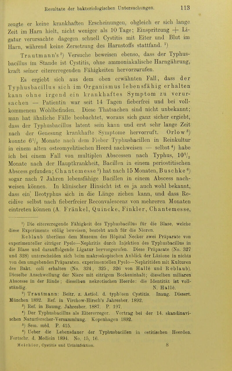 zeugte er keine krankhaften Erscheinungen, obgleich er sich lange Zeit im Harn hielt, nicht weniger als 10 Tage; Einspritzung + Li- gatur verursachte dagegen schnell Cystitis mit Eiter und Blut im Harn, während keine Zersetzung des Harnstoffs stattfand. ^) Trautmann's ^) Versuche beweisen ebenso, dass der Typhus- bacillus im Stande ist Cystitis, ohne ammoniakalische Harngährung, kraft seiner eitererregenden Fähigkeiten hervorzurufen. Es ergiebt sich aus dem oben erwähnten Fall, dass der Typhusbacillus sich im Organismus lebensfähig erhalten kann ohne irgend ein krankhaftes Symptom zu verur- sachen — Patientin war seit 14 Tagen fieberfrei und bei voll- kommenem Wohlbefinden. Diese Thatsachen sind nicht unbekannt; man hat ähnliche Fälle beobachtet, woraus sich ganz sicher ergiebt, dass der Typhusbacillus latent sein kann und erst sehr lange Zeit nach der Genesung krankhafte Symptome hervorruft. Orlow^) konnte 6V2 Monate nach dem Fieber Typhusbacillen in Reinkultur in einem alten osteomyelitischen Heerd nachweisen — selbst *) habe ich bei einem Fall von multiplen Abscessen nach Typhus, lOS'g Monate nach der Hauptkrankheit, Bacillen in einem periostitischen Abscess gefunden; Chantemesse^) hat nach 15 Monaten, Buschke ^) sogar nach 7 Jahren lebensfähige Bacillen in einem Abscess nach- weisen können. In klinischer Hinsicht ist es ja auch wohl bekannt, dass ein' Ileotyphus sich in die Länge ziehen kann, und dass Re- cidive selbst nach fieberfreier Reconvalescenz von mehreren Monaten eintreten können (A. Fränkel, Quincke, Finkler, Chantemesse, Die eitererregende Fähigkeit des Typhusbacillus für die Blase, welche diese Experimente völlig beweisen, besteht auch für die Nieren. Reblaub überliess dem Museum des Höpital Necker zwei Präparate von experimenteller eitriger Pyelo—Nephritis durch Injektion des Typhusbacillus in die Blase und darauffolgende Ligatur hervorgerufen. Diese Präparate (No. 327 und 328) unterscheiden sich beim makroskopischen Anblick der Läsione in nichts von den umgebenden Präparaten, experimentellen Pyelo—Nephritiden mit Kulturen des Bakt. coli erhalten (No. 324, 325, 326 von Halle und Reblaub). Dieselbe Anschwellung der Niere mit eitrigem Beckeninhalt; dieselben miliaren Abscesse in der Rinde; dieselben nekrotischen Heerde: die Identität ißt voll- ständig. N. Halle. *) Trautmann: Beitr. z. Aetiol. d. typhösen Cystitis. Inaug. Dissert. München 1892. Ref. in Virchow-Hirsch's Jahresber. 1892. 3) Ref. in Baumg. Jahresber. 1887. P. 197. *) Der Typhusbacillus als Eitererreger. Vortrag bei der 14. skandinavi- schen Naturforscher-Versammlung. Kopenhagen 1892. *) Sem. mM. P. 415. *) Ueber die Lebensdauer der Typhusbacillen in ostitischen Heerden, Fortschr. d. Medicin 1894. No. 15, 16. Melchior, Cystitis und Urininfektion. 8