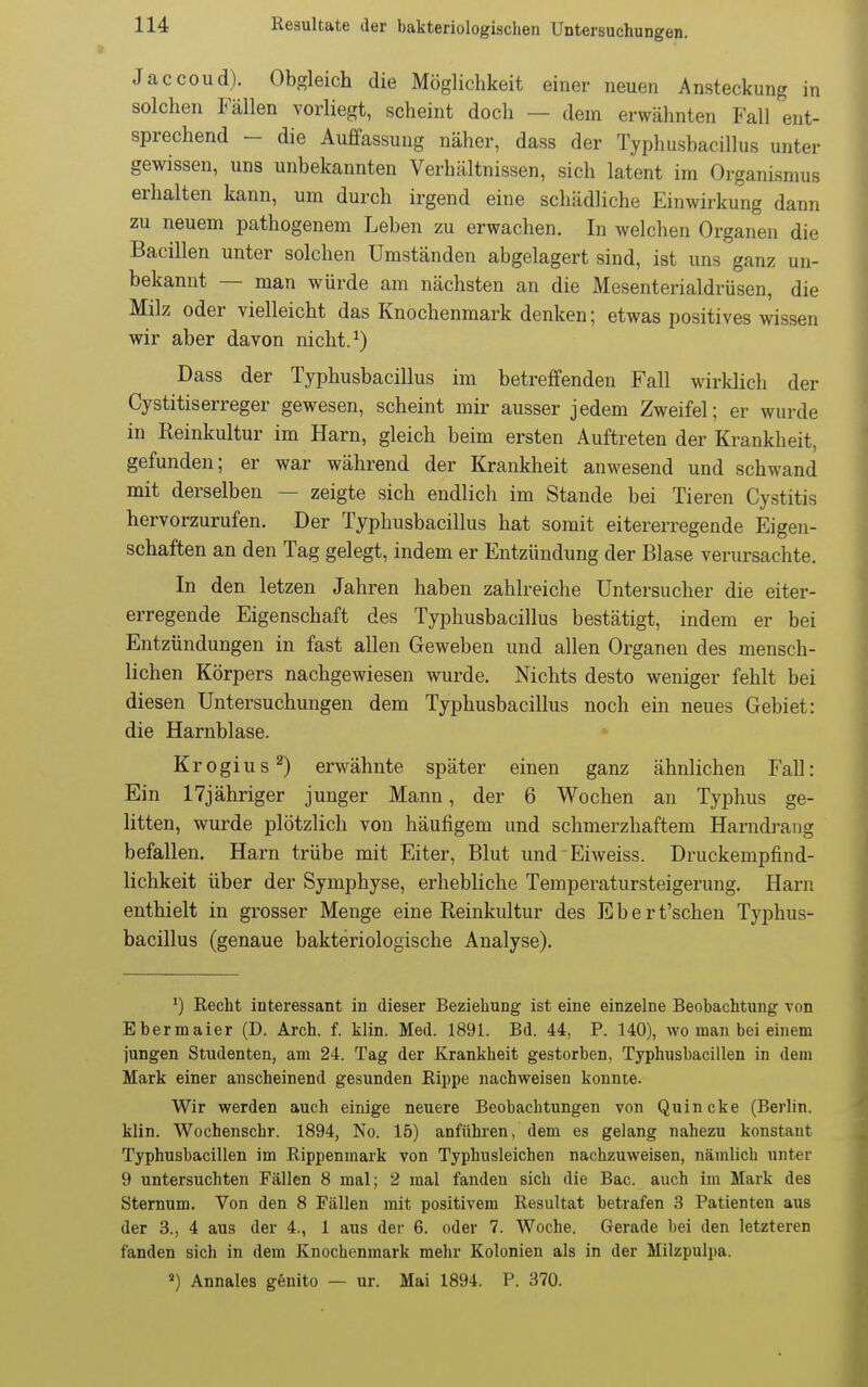 Jaccoud). Obgleich die Möglichkeit einer neuen Ansteckung in solchen Fällen vorliegt, scheint docli — dem erwähnten Fall ent- sprechend - die Auffassung näher, dass der Typhusbacillus unter gewissen, uns unbekannten Verhältnissen, sich latent im Organismus erhalten kann, um durch irgend eine schädliche Einwirkung dann zu neuem pathogenem Leben zu erwachen. In welchen Organen die Bacillen unter solchen Umständen abgelagert sind, ist uns ganz un- bekannt — man würde am nächsten an die Mesenterialdrüsen, die Milz oder vielleicht das Knochenmark denken; etwas positives wissen wir aber davon nicht. ^) Dass der Typhusbacillus im betreffenden Fall wirklich der Cystitiserreger gewesen, scheint mir ausser jedem Zweifel; er wurde in Reinkultur im Harn, gleich beim ersten Auftreten der Krankheit, gefunden; er war während der Krankheit anwesend und schwand mit derselben — zeigte sich endlich im Stande bei Tieren Gy.stitis hervorzurufen. Der Typhusbacillus hat somit eitererregende Eigen- schaften an den Tag gelegt, indem er Entzündung der Blase verursachte. In den letzen Jahren haben zahlreiche Untersucher die eiter- erregende Eigenschaft des Typhusbacillus bestätigt, indem er bei Entzündungen in fast allen Geweben und allen Organen des mensch- lichen Körpers nachgewiesen wurde. Nichts desto weniger fehlt bei diesen Untersuchungen dem Typhusbacillus noch ein neues Gebiet: die Harnblase. * Krogius^) erwähnte später einen ganz ähnlichen Fall: Ein ITjähriger junger Mann, der 6 Wochen an Typhus ge- litten, wurde plötzlich von häufigem und schmerzhaftem Harudi-ang befallen. Harn trübe mit Eiter, Blut und Eiweiss. Druckempfind- lichkeit über der Symphyse, erhebliche Temperatursteigerung. Harn enthielt in grosser Menge eine Reinkultur des Eber t'schen Typhus- bacillus (genaue bakteriologische Analyse). Recht interessant in dieser Beziehung ist eine einzelne Beobachtung von Ebermaier (D. Arch. f. klin. Med. 1891. Bd. 44, P. 140), wo man bei einem jungen Studenten, am 24. Tag der Krankheit gestorben, Typhusbacillen in dem Mark einer anscheinend gesunden Rippe nachweisen konnte. Wir werden auch einige neuere Beobachtungen von Quincke (Berlin, klin. Wochenschr. 1894, No. 15) anführen, dem es gelang nahezu konstant Typhusbacillen im Rippenmark von Typhusleichen nachzuweisen, nämlich unter 9 untersuchten Fällen 8 mal; 2 mal fanden sich die Bac. auch im Mark des Sternum. Von den 8 Fällen mit positivem Resultat betrafen 3 Patienten aus der 3., 4 aus der 4., 1 aus der 6. oder 7. Woche. Gerade bei den letzteren fanden sich in dem Knochenmark mehr Kolonien als in der Milzpulpa. «) Annales genito — ur. Mai 1894. P. 370.