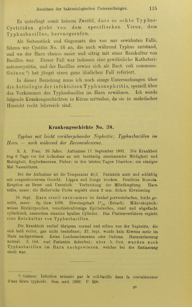 Es unterliegt somit keinem Zweifel, dass es echte Typ hu s- Cystitiden giebt von dem specifischen Virus, dem Typhusbacillus, hervorgerufen. Als Seitenstück und Gegensatz des von mir erwähnten Falls, führen wir Cystitis No. 16 an, die auch während Typhus entstand, und wo der Harn ebenso sauer und eitrig mit einer Reinkultur von Bacillen war. Dieser Fall war indessen eine gewöhnliche Katheteri- sationscystitis, und der Bacillus erwies sich als Bact. coli commune. Guinon^) hat jüngst einen ganz ähnlichen Fall referiert. In dieser Beziehung muss ich noch einige Untersuchungen über die Aetiologie der infektiösen Typhusnephritis, speziell über das Vorkommen des Typhusbacilles im Harn erwähnen. Ich werde folgende Krankengeschichten in Kürze mitteilen, da sie in mehrfacher Hinsicht recht lehi-reich sind. Krankengeschichte No. 38. Typhus mit leicht vorübergehender Nephritis; Typhushacillen im Harn — noch während der Beconvalescen0. K. A. Frau. 26 Jahre. Aufnahme 17. Septemher 1891. Die Krankheit fing 6 Tage vor der Aufnahme an mit beständig zunehmender Müdigkeit und Mattigkeit, Kopfschmerzen, Fieber; in den letzten Tagen Diarrhoe; ein einziges Mal Nasenbluten. Bei der Aufnahme ist die Temperatur 40,2. Patientin matt und schläfrig mit congestioniertem Gesicht. Lippen und Zunge trocken. Deutliche Roseola- Eruption an Brust und Unterleib. Verbreitung der Milzdämpfung. Harn trübe, sauer; die Heller'sche Probe ergiebt einen 2 mm. dicken Eiweissring. 18. Sept. Harn steril entnommen ist dunkel portvveinfarben, leicht ge- trübt, sauer. Sp. Gew. 1028. Eiweissgehalt l/oo (Esbach). Mikroskopisch; weisse Blutkörperchen, verschiedenförmige Epithelzellen, rund und abgeflacht cylindrisch, ausserdem einzelne hyaline Cylinder. Das Plattenverfahren ergiebt eine Reinkultur von Typhushacillen. Die Krankheit verlief übrigens normal und schien von der Nephritis, die sich bald verlor, gar nicht beeinflusst; 27. Sept. wurde kein Eiweiss mehr im Harn nachgewiesen. Keine Lendenschmerzen oder Oedeme. Harnentleerung normal. 2. Oct. war Patientin fieberfrei; aber 5. Oct. wurden noch Typhushacillen im Harn nachgewiesen, welcher bei der Entlassung steril war. ') Guinon: Infection urinaire par le coli-bacille dans la convalescence d'une fievre typhoide. Sera. med. 1892. P. 508. 8*