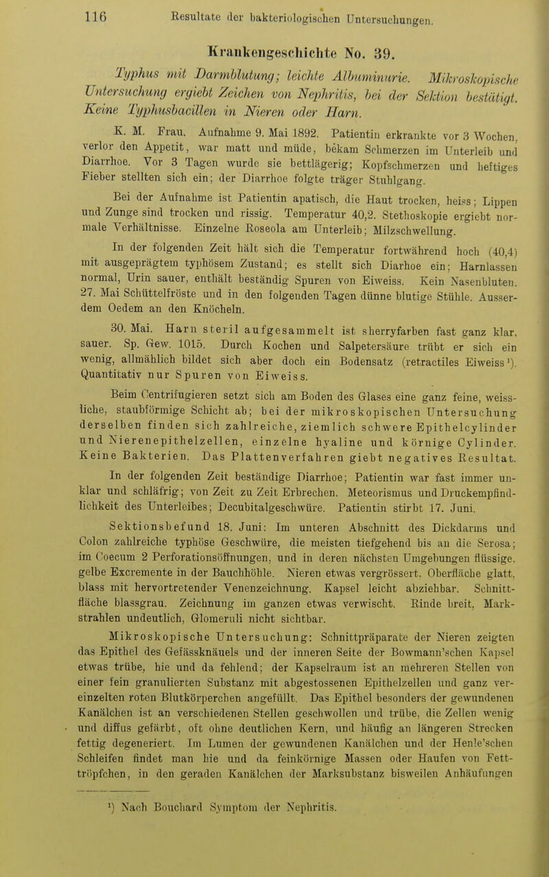 Kraiikengescliichte No. 39. Typhus mit Darmblutung; leichte Albuminurie. Mikroskopische Untersuchung ergiebt Zeichen von Nephritis, bei der Sektion bestätigt. Keine Typhushacillen in Nieren oder Harn. K. M. Frau. Aufnahme 9. Mai 1892. Patientin erkrankte vor 3 Wochen, verlor den Appetit, war matt und müde, bekam Schmerzen im Unterleib und Diarrhoe. Vor 3 Tagen wurde sie bettlägerig; Kopfschmerzen und lieftiges Fieber stellten sich ein; der Diarrhoe folgte träger Stuhlgang. Bei der Aufnahme ist Patientin apatisch, die Haut trocken, heis^s; Lippen und Zunge sind trocken und rissig. Temperatur 40,2. Stethoskopie ergiebt nor- male Verhältnisse. Einzelne Roseola am Unterleib; Milzschwellung. In der folgenden Zeit hält sich die Temperatur fortwährend hoch (40,4) mit ausgeprägtem typhösem Zustand; es stellt sich Diarhoe ein; Harnlassen normal, Urin sauer, enthält beständig Spuren von Eiweiss. Kein Nasenbluten. 27. Mai Schüttelfröste und in den folgenden Tagen dünne blutige Stühle. Ausser- dem Oedem an den Knöcheln. 30. Mai. Harn steril aufgesammelt ist sherryfarben fast ganz klar, sauer. Sp. Gew. 1015. Durch Kochen und Salpetersäure trübt er sicii ein wenig, allmählich bildet sich aber doch ein Bodensatz (retractiles Eiweiss'). Quantitativ nur Spuren von Eiweiss. Beim Oentrifugieren setzt sich am Boden des Glases eine ganz feine, weiss- liche, staubförmige Schicht ab; bei der mikroskopischen Untersuchung derselben finden sich zahlreiche, ziemlich schwere Epithelcylinder und Nierenepithelzellen, einzelne hyaline und körnige Cylinder. Keine Bakterien. Das Platten verfahren giebt negatives Resultat. In der folgenden Zeit beständige Diarrhoe; Patientin war fast immer un- klar und schläfrig; von Zeit zu Zeit Erbrechen. Meteorismus und Druckempfind- lichkeit des Unterleibes; Decubitalgeschwüre. Patientin stii-bt 17. Juni. Sektionsbefund 18. Juni: Im unteren Abschnitt des Dickdarms und Colon zahlreiche typhöse Geschwüre, die meisten tiefgehend bis au die Serosa; im Coecum 2 Perforationsöffnungen, und in deren nächsten Umgebungen flüssige, gelbe Excremente in der Bauchhöhle. Nieren etwas vergrössert. Oberfläche glatt, blass mit hervortretender Venenzeichnung. Kapsel leicht abziehbar. Schnitt- fläche blassgrau. Zeichnung im ganzen etwas verwischt. Rinde breit, Mark- strahlen undeutlich, Glomeruli nicht sichtbar. Mikroskopische Untersuchung: Schnittpräparate der Nieren zeigten das Epithel des Gefässknäuels und der inneren Seite der Bowmann'.schen Kapsel etwas trübe, hie und da fehlend; der Kapselraum ist an mehreren Stellen von einer fein granulierten Substanz mit abgestossenen Epitlielzelleu und ganz ver- einzelten roten Blutkörperchen angefüllt. Das Epithel besonders der gewundenen Kanälchen ist an verschiedenen Stellen gesciiwollen und trübe, die Zellen wenig und diffus gefärbt, oft ohne deutlichen Kern, und häufig an längeren Strecken fettig degeneriert. Im Lumen der gewundenen Kanälchen und der Henle'schen Schleifen findet man hie und da feinkörnige Massen oder Haufen von Fett- tröpfchen, in den geraden Kanälchen der Marksubstanz bisweilen Anhäufungen ') Nach Bouchard Symptom der Nephritis.