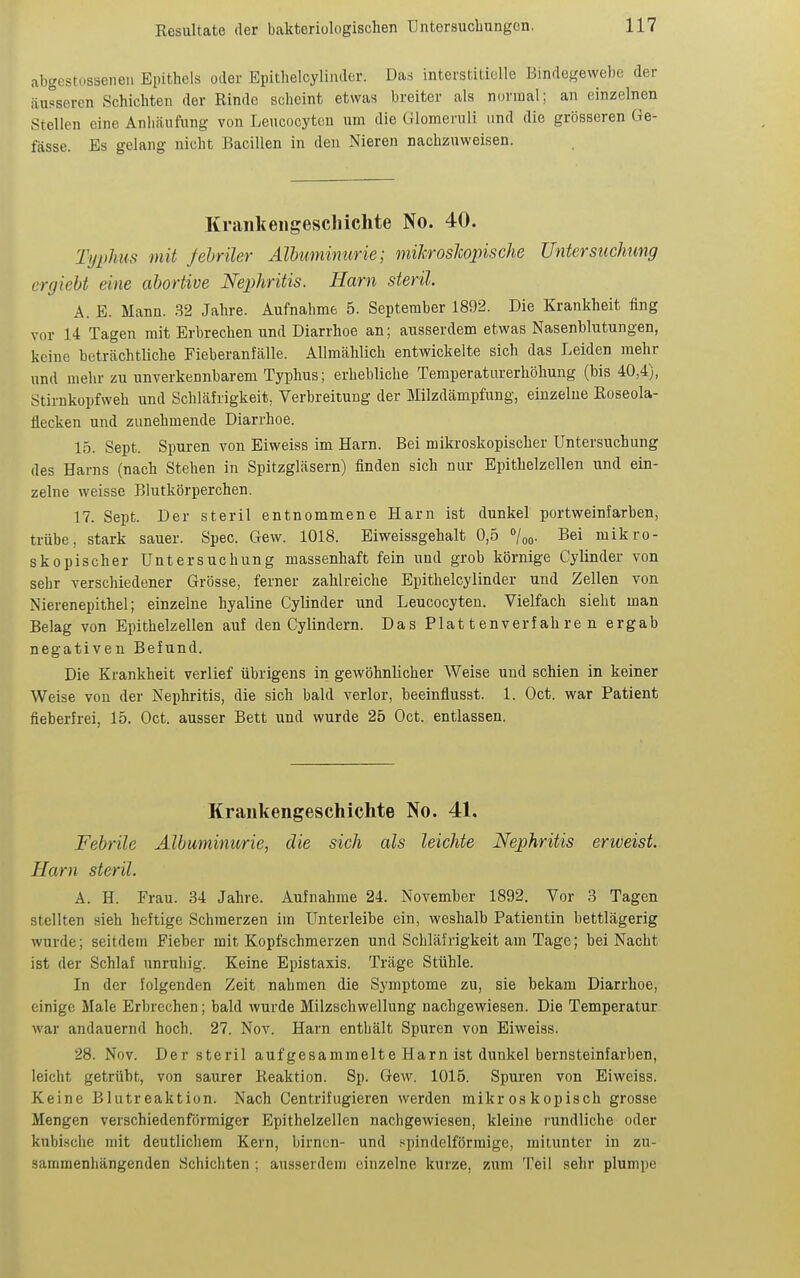 abgestosseneu Epithels oder Epithelcylinder. Das interstitielle Bindegewehe der äusseren Schichten der Rinde scheint etwas breiter als normal; an einzelnen Stellen eine Anliäufung von Leucocyten um die Glomeruli und die grösseren Ge- fässe. Es gelang nicht Bacillen in den Nieren nachzuweisen. Kraiiltengescliichte No. 40. Typhus mit febriler Albumimirie; mikrosJcopische Untersuchung ergieU eine abortive Nephritis. Harn steril. A. E. Mann. .32 Jahre. Aufnahme 5. September 1892. Die Krankheit fing vor 14 Tagen mit Erbrechen und Diarrhoe an; ausserdem etwas Nasenblutungen, keine beträchtliche Fieberanfälle. Allmählich entwickelte sich das Leiden mehr und mehr zu unverkennbarem Typhus; erhebliche Temperaturerhöhung (bis 40,4), Stirnkopfweh und Schläfrigkeit, Verbreitung der Milzdämpfung, einzelne ßoseola- tiecken und zunehmende Diarrhoe. 15. Sept. Spuren von Eiweiss im Harn. Bei mikroskopischer Untersuchung des Harns (nach Stehen in Spitzgläsern) finden sich nur Epithelzellen und ein- zelne weisse Blutkörperchen. 17. Sept. Der steril entnommene Harn ist dunkel portweinfarben, trübe, stark sauer. Spec. Gew. 1018. Eiweissgehalt 0,5 7oo- Bei mikro- skopischer Untersuchung massenhaft fein und grob körnige Gylinder von sehr verschiedener Grösse, ferner zahlreiche Epithelcylinder und Zellen von Nierenepithel; einzelne hyaline Gylinder und Leucocyten. Vielfach sieht man Belag von Epithelzellen auf den Cylindern. Das Plattenverfahren ergab negativen Befund. Die Krankheit verlief übrigens in gewöhnlicher Weise und schien in keiner Weise von der Nephritis, die sich bald verlor, beeinfiusst. 1. Oct. war Patient fieberfrei, 15. Oct. ausser Bett und wurde 25 Oct. entlassen. Krankengeschichte No. 41. Febrile Albuminurie, die sich als leichte Nephritis erweist. Harn steril. A. H. Erau. 34 Jahre. Aufnahme 24. November 1892. Vor 3 Tagen stellten sieh heftige Schmerzen im Unterleibe ein, weshalb Patientin bettlägerig wurde; seitdem Fieber mit Kopfschmerzen und Schläfrigkeit am Tage; bei Nacht ist der Schlaf unruhig. Keine Epistaxis. Träge Stühle. In der folgenden Zeit nahmen die Symptome zu, sie bekam Diarrhoe, einige Male Erbrechen; bald wurde Milzschwellung nachgewiesen. Die Temperatur war andauernd hoch. 27. Nov. Harn entliält Spuren von Eiweiss. 28. Nov. Der steril auf gesammelte Harn ist dunkel bernsteinfarben, leicht getrübt, von saurer Reaktion. Sp. Gew. 1015. Spuren von Eiweiss. Keine Blutreaktion. Nach Centrifugieren werden mikroskopisch grosse Mengen verschieden förmiger Epithelzellen nachgewiesen, kleine i-undliche oder kubi.sche mit deutlichem Kern, birnen- und spindelförmige, mitunter in zu- sammenliängenden Schichten ; ausserdem einzelne kurze, zum Teil sehr plumpe