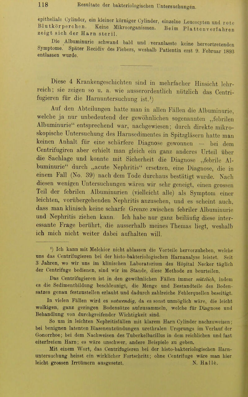 epitheliale Gylinder, eiu kleiner körniger (lylinder, einzelne Leucocyten und rote Blutkörperchen. Keine Mikroorganismen. Beim Plattenverfahren zeigt sich der Harn steril. Die Albuminurie schwand bald und veranlasste keine hervortretenden Symptome. Später Recidiv des Fiebers, weshalb Patientin erst 9. Februar 1893 entlassen wurde. Diese 4 Krankengeschichten sind in mehrfacher Hinsicht lehr- reich; sie zeigen so u. a. wie ausserordentlich nützlich das Centri- fugieren für die Harnuntersuchung ist.^) Auf den Abteihingen hatte man in allen Fällen die Albuminurie, welche ja nur unbedeutend der gewöhnlichen sogenannten „febrilen Albuminurie entsprechend war, nachgewiesen; durch direkte mikro- skopische Untersuchung des Harnsedimentes in Spitzgläsern hatte man keinen Anhalt für eine schärfere Diagnose gewonnen — bei dem Centrifugiren aber erhielt man gleich ein ganz anderes Urteil über die Sachlage und konnte mit Sicherheit die Diagnose „febrile Al- buminurie durch „acute Nephritis ersetzen, eine Diagnose, die in einem Fall (No. 39) nach dem Tode durchaus bestätigt wurde. Nach diesen wenigen Untersuchungen wären wir sehr geneigt, einen grossen Teil der febrilen Albuminurien (vielleicht alle) als Symptom einer leichten, vorübergehenden Nephritis anzusehen, und es scheint auch, dass man klinisch keine scharfe Grenze zwischen febriler Albuminurie und Nephritis ziehen kann. Ich habe nur ganz beiläufig diese inter- essante Frage berührt, die ausserhalb meines Themas liegt, weshalb ich mich nicht weiter dabei aufhalten will. ^) Ich kann mit Melchior nicht ablassen die Vorteile hervoizuheben, welche uns das Centrifugieren bei der histo-bakteriologischen Harnanalyse leistet. Seit 3 Jahren, wo wir uns im klinischen Laboratorium des Höpital Necker täglich der Centrifuge bedienen, sind wir im Stande, diese Methode zu beurteilen. Das Centrifugieren ist in den gewöhnlichen Fällen immer nützlich, indem es die Sedimentbildung beschleunigt, die Menge und Bestandteile des Boden- satzes genau festzustellen erlaubt und dadurch zahlreiche Fehlerquellen beseitigt. In vielen Fällen wird es notivendig, da es sonst unmöglich wäre, die leicht wolkigen, ganz geringen Bodensätze aufzusammeln, welche für Diagnose und Behandlung von durchgreifender Wichtigkeit sind. So um in leichten Nephritisfällen mit klarem Harn Gylinder nachzuweisen; bei benignen latenten Blasenentzündungen urethralen Ursprungs im Verlauf der Gonorrhoe; bei dem Nachweisen des Tuberkelbacillus in dem reichlichen und fast eiterfreiem Harn; es wäre unschwer, andere Beispiele zu geben. Mit einem Wort, das Centrifugieren bei der histo-bakteriologischen Harn- untersuchung heisst ein wirklicher Fortschritt; ohne Centrifuge wäre man hier leicht grossen Irrtümern ausgesetzt. N. Halle.