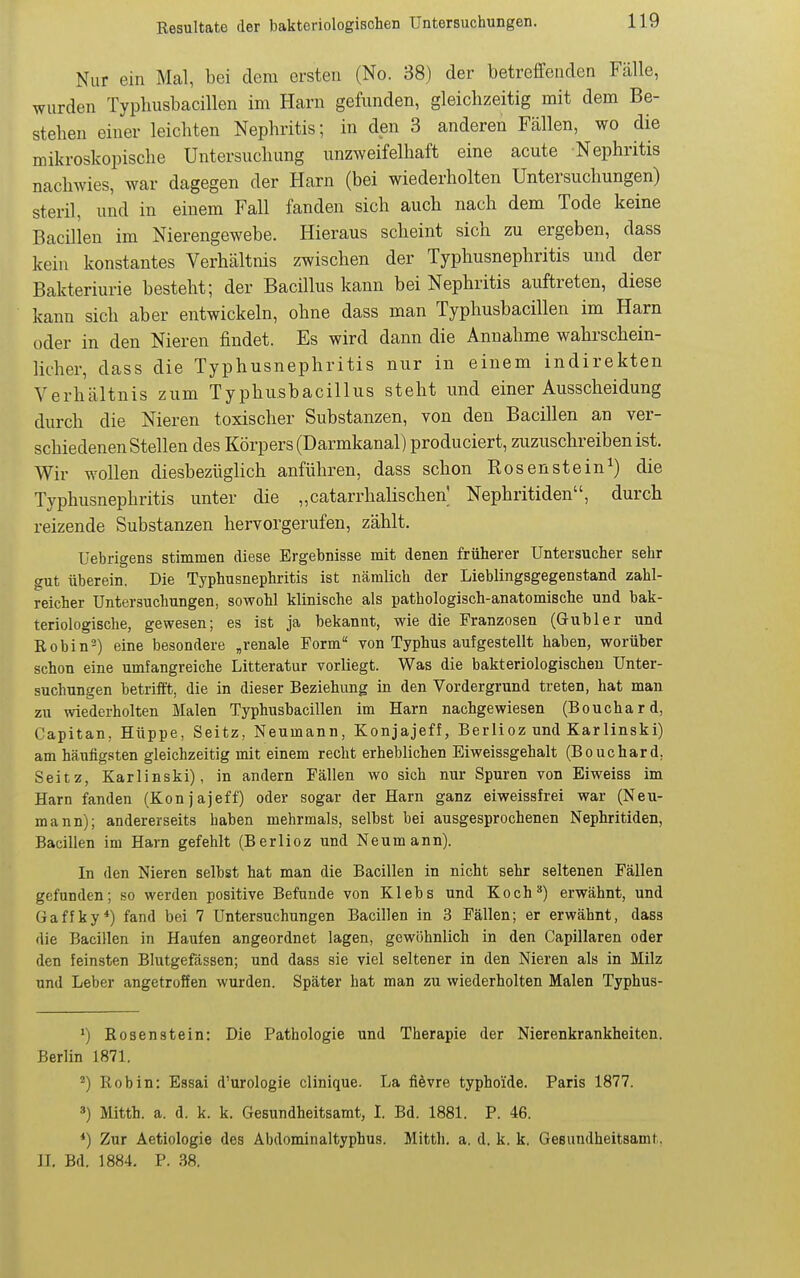 Nur ein Mcal, bei dem ersten (No. 38) der betreffenden Fälle, wurden Typhusbacillen im Harn gefunden, gleichzeitig mit dem Be- stehen einer leichten Nephritis; in den 3 anderen Fällen, wo die mikroskopische Untersuchung unzweifelhaft eine acute Nephritis nachwies, war dagegen der Harn (bei wiederholten Untersuchungen) steril, und in einem Fall fanden sich auch nach dem Tode keine Bacillen im Nierengewebe. Hieraus scheint sich zu ergeben, dass kein konstantes Verhältnis zwischen der Typhusnephritis und der Bakteriurie besteht; der Bacillus kann bei Nephritis auftreten, diese kann sich aber entwickeln, ohne dass man Typhusbacillen im Harn oder in den Nieren findet. Es wird dann die Annahme wahrschein- licher, dass die Typhusnephritis nur in einem indirekten Verhältnis zum Typhusbacillus steht und einer Ausscheidung durch die Nieren toxischer Substanzen, von den Bacillen an ver- schiedenen Stellen des Körpers (Darmkanal) produciert, zuzuschreiben ist. Wir wollen diesbezüglich anführen, dass schon Rosenstein^) die Typhusnephritis unter die „catarrhalischen^ Nephritiden, durch reizende Substanzen hervorgerufen, zählt, Uebrigens stimmen diese Ergebnisse mit denen früherer Untersucher sehr gut überein. Die Typhusnephritis ist nämlich der Lieblingsgegenstand zahl- reicher Untersuchungen, sowohl klinische als pathologisch-anatomische und bak- teriologische, gewesen; es ist ja bekannt, wie die Franzosen (Gubler und Robin^) eine besondere „renale Form von Typhus aufgestellt haben, worüber schon eine umfangreiche Litteratur vorliegt. Was die bakteriologischen Unter- suchungen betrifft, die in dieser Beziehung in den Vordergrund treten, hat man zu wiederholten Malen Typhusbacillen im Harn nachgewiesen (Bouchard, Capitan, Hüppe, Seitz, Neumann, Konjajeff, Berlioz und Karlinski) am häufigsten gleichzeitig mit einem recht erheblichen Eiweissgehalt (Bouchard, Seitz, Karlinski), in andern Fällen wo sich nur Spuren von Eiweiss im Harn fanden (Konjajeff) oder sogar der Harn ganz eiweissfrei war (Neu- mann); andererseits haben mehrmals, selbst bei ausgesprochenen Nephritiden, Bacillen im Harn gefehlt (Berlioz und Neumann). In den Nieren selbst hat man die Bacillen in nicht sehr seltenen Fällen gefunden; so werden positive Befunde von Klebs und Koch^) erwähnt, und Gaffky*) fand bei 7 Untersuchungen Bacillen in 3 Fällen; er erwähnt, dass die Bacillen in Haufen angeordnet lagen, gewöhnlich in den Capillaren oder den feinsten Blutgefässen; und dass sie viel seltener in den Nieren als in Milz und Leber angetroffen wurden. Später hat man zu wiederholten Malen Typhus- ') Rosenstein: Die Pathologie und Therapie der Nierenkrankheiten. Berlin 1871. ^) Robin: Essai d'urologie clinique. La fievre typhoide. Paris 1877. 3) Mitth. a. d. k. k. Gesundheitsamt, I. Bd. 1881. P. 46. *) Zur Aetiologie des Äbdominaltyphus. Mitth. a, d. k. k. Gesundheitsamt. IL Bd. 1884. P. 38.