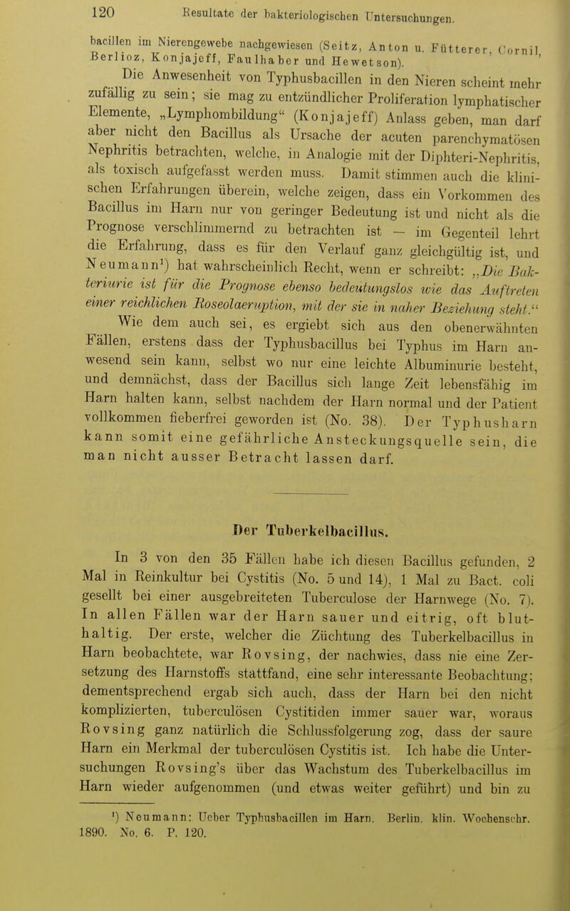 bacillen im Nierengewebe nachgewiesen (Seitz, Anton u. Fütterer, Tornil Berhcz, Konjajeff, Faulhaber und Hewetson). Die Anwesenheit von Typhusbacillen in den Nieren scheint mehr zufallig zu sein; sie mag zu entzündlicher Proliferation lymphatischer Elemente, „Lymphombildung (Konjajeff) Anlass geben, man darf aber nicht den Bacillus als Ursache der acuten parenchymatösen Nephritis betrachten, welche, in Analogie mit der Diphteri-Nephritis, als toxisch aufgofasst werden muss. Damit stimmen auch die klini- schen Erfahrungen überein, welche zeigen, dass ein \'orkommen des Bacillus im Harn nur von geringer Bedeutung ist und nicht als die Prognose verschlimmernd zu betrachten ist - im Gegenteil lehrt die Erfahrung, dass es für den Verlauf ganz gleichgültig ist, und Neumann^) hat wahrscheinlich Recht, wenn er schreibt: „Die Bal- teriurie ist für die Prognose ebenso hec/entungslos tvie das Auftreten einer reichlichen Roseolaeruption, mit der sie in naher Beziehung steht. Wie dem auch sei, es ergiebt sich aus den obenerwähnten Fällen, erstens dass der Typhusbacillus bei Typhus im Harn an- wesend sein kann, selbst wo nur eine leichte Albuminurie besteht, und demnächst, dass der Bacillus sich lange Zeit lebensfähig im Harn halten kann, selbst nachdem der Harn normal und der Patient vollkommen fieberfrei geworden ist (No. 38). Der Typhusharn kann somit eine gefährliche Ansteckungsquelle sein, die man nicht ausser Betracht lassen darf. Der Tuberkelbacillus. In 3 von den 35 Fällen habe ich diesen Bacillus gefunden, 2 Mal in Reinkultur bei Cystitis (No. 5 und 14), 1 Mal zu Bact. coli gesellt bei einer ausgebreiteten Tuberculose der Harnwege (No. 7). In allen Fällen war der Harn sauer und eitrig, oft blut- halt ig. Der erste, welcher die Züchtung des Tuberkelbacillus in Harn beobachtete, war Rovsing, der nachwies, dass nie eine Zer- setzung des Harnstoffs stattfand, eine sehr interessante Beobachtung; dementsprechend ergab sich auch, dass der Harn bei den nicht komplizierten, tuberculösen Cystitiden immer sauer war, woraus Rovsing ganz natürlich die Schlussfolgerung zog, dass der saure Harn ein Merkmal der tuberculösen Cystitis ist. Ich habe die Unter- suchungen Rovsing's über das Wachstum des Tuberkelbacillus im Harn wieder aufgenommen (und etwas weiter geführt) und bin zu ') Ncuraann: lieber Typhusbacillen im Harn. Berlin, klin. Wochenschr. 1890. No. 6. P. 120. I