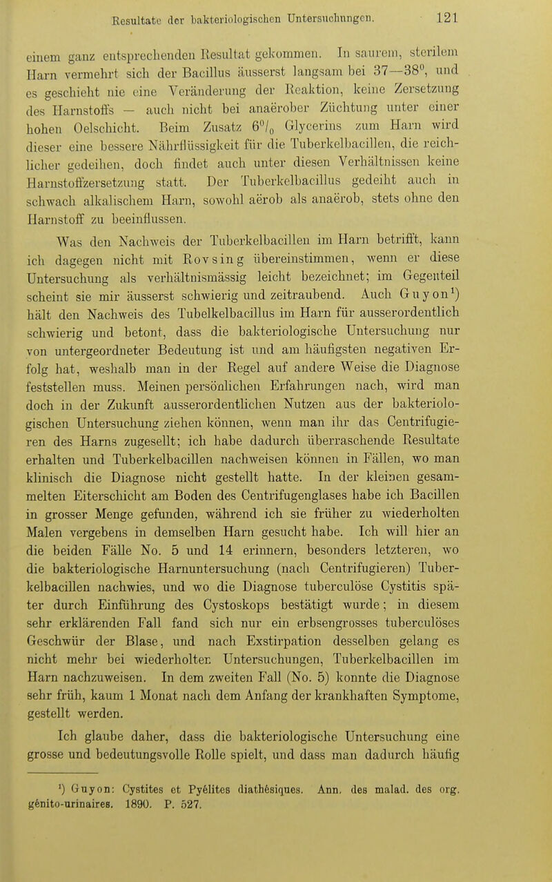 einem ganz entsprechenden Resultat gekommen. In saurem, sterilem Harn vermehrt sich der Bacillus äusserst langsam bei 37—38, und es geschieht nie eine Veränderung der Reaktion, keine Zersetzung des Harnstoffs — auch nicht bei anaerober Züchtung unter einer hohen Oelschicht. Beim Zusatz 6/o Glycerins zum Harn wird dieser eine bessere Nährflüssigkeit für die Tuberkelbacillen, die reich- licher gedeihen, doch tindet anch unter diesen Verhältnissen keine Harnstoffzersetzung statt. Der Tuberkelbacillus gedeiht auch in schwach alkalischem Harn, sowohl aerob als anaerob, stets ohne den Harnstoff zu beeinflussen. Was den Nachweis der Tuberkelbacillen im Harn betrifft, kann ich dagegen nicht mit Rovsing übereinstimmen, wenn er diese Untersuchung als verhältnismässig leicht bezeichnet; im Gegenteil scheint sie mir äusserst schwierig und zeitraubend. Auch Guyon^) hält den Nachweis des Tubelkelbacillus im Harn für ausserordentlich schwierig und betont, dass die bakteriologische Untersuchung nur von untergeordneter Bedeutung ist und am häufigsten negativen Er- folg hat, weshalb man in der Regel auf andere Weise die Diagnose feststellen muss. Meinen persönlichen Erfahrungen nach, wird man doch in der Zukunft ausserordentlichen Nutzen aus der bakteriolo- gischen Untersuchung ziehen können, wenn man ihr das Centrifugie- ren des Harns zugesellt; ich habe dadurch überraschende Resultate erhalten und Tuberkelbacillen nachweisen können in Fällen, wo man klinisch die Diagnose nicht gestellt hatte. In der kleinen gesam- melten Eiterschicht am Boden des Centrifugenglases habe ich Bacillen in grosser Menge gefunden, während ich sie früher zu wiederholten Malen vergebens in demselben Harn gesucht habe. Ich will hier an die beiden Fälle No. 5 und 14 erinnern, besonders letzteren, wo die bakteriologische Harnuntersuchung (nach Centrifugieren) Tuber- kelbacillen nachwies, und wo die Diagnose tuberculöse Cystitis spä- ter durch Einführung des Cystoskops bestätigt wurde; in diesem sehr erklärenden Fall fand sich nur ein erbsengrosses tuberculöses Geschwür der Blase, und nach Exstirpation desselben gelang es nicht mehr bei wiederholten Untersuchungen, Tuberkelbacillen im Harn nachzuweisen. In dem zweiten Fall (No. 5) konnte die Diagnose sehr früh, kaum 1 Monat nach dem Anfang der krankhaften Symptome, gestellt werden. Ich glaube daher, dass die bakteriologische Untersuchung eine grosse und bedeutungsvolle Rolle spielt, und dass man dadurch häufig ') Guyon: Cystites et Pyfelites diathfesifiues. Ann. des malad, des org. genito-urinaires. 1890. P. 527.