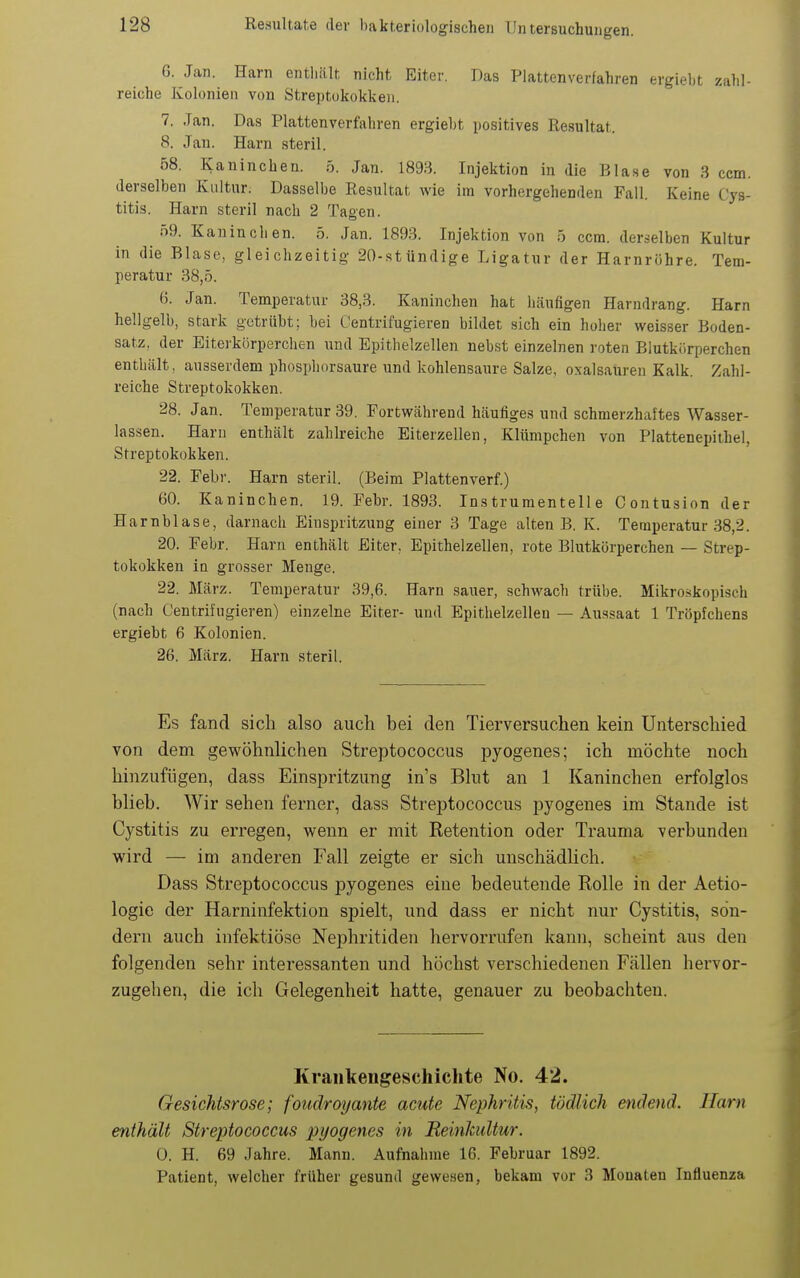 6. Jan. Harn entliält nicht Eiter. Das Plattenverfahren ergiebt zahl- reiche Kolonien von Streptokokken. 7. Jan. Das Plattenverfahren ergiebt positives Resultat. 8. Jan. Harn steril. 68. Kaninchen. 5. Jan. 1893. Injektion in die Blase von 3 ccm. derselben Kultur. Dasselbe Resultat wie im vorhergehenden Fall. Keine Cys- titis. Harn steril nach 2 Tagen. 59. Kaninchen. 5. Jan. 1893. Injektion von 5 ccm. derselben Kultur in die Blase, gleichzeitig 20-stündige Ligatur der Harnröhre. Tem- peratur 38,5. 6. Jan. Temperatur 38,3. Kaninchen hat häufigen Harndrang. Harn hellgelb, stark getrübt; bei Centrifugieren bildet sich ein hoher weisser Boden- satz, der Eiterkörperchen und Epithelzellen nebst einzelnen roten Blutkörperchen enthält, ausserdem phosphorsaure und kohlensaure Salze, oxalsaüren Kalk. Zahl- reiche Streptokokken. 28. Jan. Temperatur 39. Fortwährend häufiges und schmerzhaftes Wasser- lassen. Harn enthält zahlreiche Eiterzellen, Klümpchen von Plattenepithel, Streptokokken. 22. Febr. Harn steril. (Beim Plattenverf.) 60. Kaninchen. 19. Febr. 1893. Instrumentelle Contusion der Harnblase, darnach Einspritzung einer 3 Tage alten B. K. Temperatur 38,2. 20. Febr. Harn enthält Eiter, Epithelzellen, rote Blutkörperchen — Strep- tokokken in grosser Menge. 22. März. Temperatur 39,6. Harn sauer, schwach trübe. Mikroskopisch (nach Centrifugieren) einzelne Eiter- und Epithelzellen — Aussaat 1 Tröpfchens ergiebt 6 Kolonien. 26. März. Harn steril. Es fand sich also auch bei den Tierversuchen kein Unterschied von dem gewöhnlichen Streptococcus pyogenes; ich möchte noch hinzufügen, dass Einspritzung in's Blut an 1 Kaninchen erfolglos blieb. Wir sehen ferner, dass Streptococcus pyogenes im Stande ist Cystitis zu erregen, wenn er mit Retention oder Trauma verbunden wird — im anderen Fall zeigte er sich unschädlich. Dass Streptococcus pyogenes eine bedeutende Rolle in der Aetio- logie der Harninfektion spielt, und dass er nicht nur Cystitis, son- dern auch infektiöse Nephritiden hervorrufen kann, scheint aus den folgenden sehr interessanten und höchst verschiedenen Fällen hervor- zugehen, die ich Gelegenheit hatte, genauer zu beobachten. Krankengeschichte No. 42. Gesichtsrose; foudroyante acute Nephritis, tödlich endend. Harn enthält Streptococcus pyogenes in Reinkultur. 0. H. 69 Jahre. Mann. Aufnahme 16. Februar 1892. Patient, welcher früher gesund gewesen, bekam vor 3 Monaten Influenza
