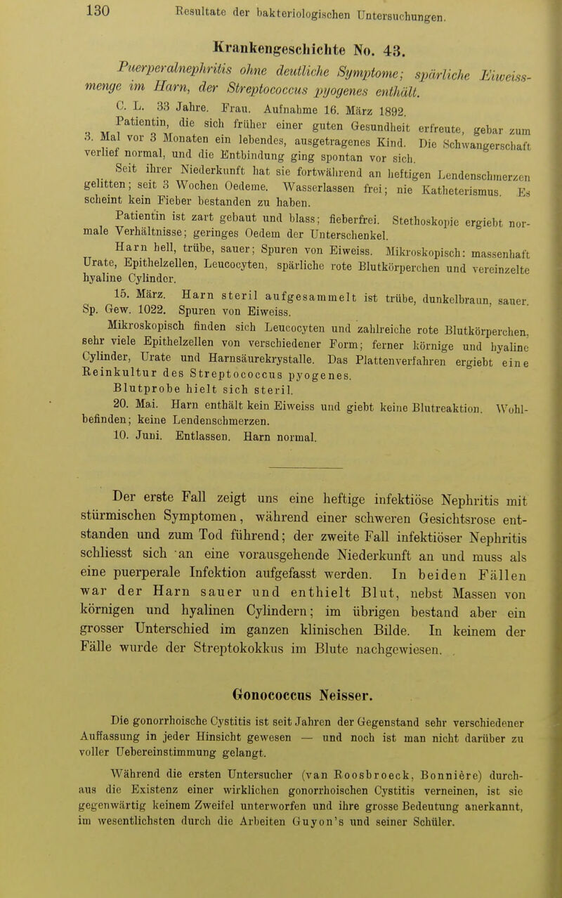 Krankengeschichte No. 43. Puerperalnephritis ohne deutliche Symptome; spärliche Eiweiss- menye im Harn, der Streptococcus pijogenes enthält. C. L. 33 Jahre. Frau. Aufnahme 16. März 1892. Patientin die sich früher einer guten Gesundheit erfreute, gebar zum 3. Mal vor 3 Monaten ein lebendes, ausgetragenes Kind. Die Schwangerschaft verlief normal, und die Entbindung ging spontan vor sich Seit ihrer Niederkunft hat sie fortwährend an heftigen Lendenschmerzen gelitten; seit 3 Wochen Oedeme. Wasserlassen frei; nie Katheterismus Fs scheint kein Fieber bestanden zu haben. Patientin ist zart gebaut und blass; fieberfi-ei. Stethoskoine ergiebt nor- male Verhältnisse; geringes Oedem der Unterschenkel. Harn hell, trübe, sauer; Spuren von Eiweiss. Mikroskopisch: massenhaft Urate, Epithelzellen, Leucocyten, spärliche rote Blutkörperchen und vereinzelte hyaline Cylinder. 15. März. Harn steril aufgesammelt ist trübe, dunkelbraun, sauer. Sp. Gew. 1022. Spuren von Eiweiss. Mikroskopisch finden sich Leucocyten und zahlreiche rote Blutkörperchen, sehr viele Epithelzellen von verschiedener Form; ferner körnige und hyaline Cylinder, Urate und Harnsäurekrystalle. Das Platten verfahren ergiebt eine Reinkultur des Streptococcus pyogenes. Blutprobe hielt sich steril. 20. Mai. Harn enthält kein Eiweiss und giebt keine Blutreaktion. Wohl- befinden; keine Lendenschmerzen. 10. Juni. Entlassen. Harn normal. Der erste Fall zeigt uns eine heftige infektiöse Nephritis mit stürmischen Symptomen, während einer schweren Gesichtsrose ent- standen und zum Tod führend; der zweite Fall infektiöser Nephritis schliesst sich -an eine vorausgehende Niederkunft an und muss als eine puerperale Infektion aufgefasst werden. In beiden Fällen war der Harn sauer und enthielt Blut, nebst Massen von körnigen und hyalinen Cylindern; im übrigen bestand aber ein grosser Unterschied im ganzen klinischen Bilde. In keinem der Fälle wurde der Streptokokkus im Blute nachgewiesen. Oonococcus Neisser. Die gonorrhoische Cystitis ist seit Jahren der Gegenstand sehr verschiedener Auffassung in jeder Hinsicht gewesen — und noch ist man nicht darüber zu voller Uebereinstimmung gelangt. Während die ersten Untersucher (van Roosbroeck, Bonniere) durch- aus die Existenz einer wirklichen gonorrhoischen Cystitis verneinen, ist sie gegenwärtig keinem Zweifel unterworfen und ihre grosse Bedeutung anerkannt, im wesentlichsten durch die Arbeiten Guyon's und seiner Schüler.