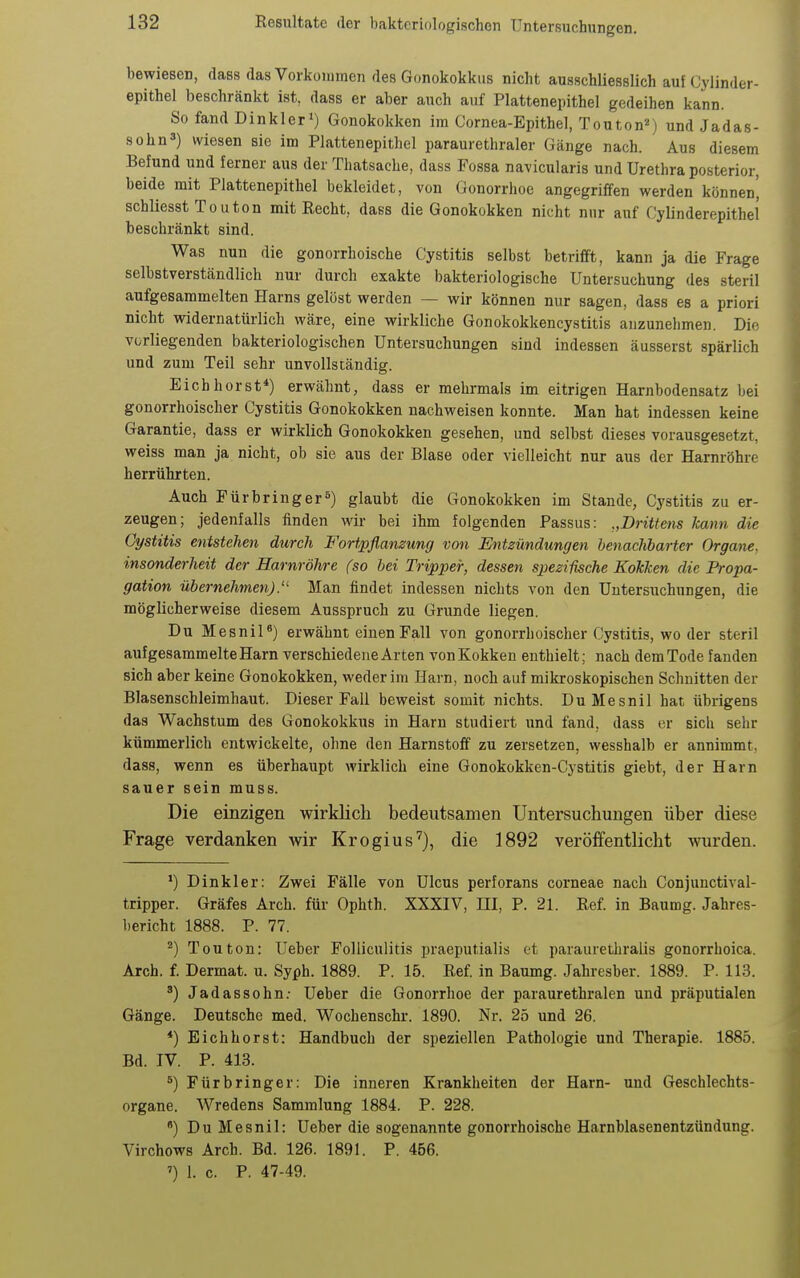 bewiesen, dass das Vorkommen des Gonokokkus nicht ausschliesslich auf Cylinder- epithel beschränkt ist, dass er aber auch auf Plattenepithel gedeihen kann. So fand Dinkler») Gonokokken im Cornea-Epithel, Touton-'j und Jadas- sohn') wiesen sie im Plattenepithel paraurethraler Gänge nach. Aus diesem Befund und ferner aus der Thatsache, dass Fossa navicularis und Urethra posterior, beide mit Plattenepithel bekleidet, von Gonorrhoe angegriffen werden können', schliesst Touton mit Eecht, dass die Gonokokken nicht nur auf Cylinderepithel beschränkt sind. Was nun die gonorrhoische Cystitis selbst betrifft, kann ja die Frage selbstverständlich nur durch exakte bakteriologische Untersuchung des steril aufgesammelten Harns gelöst werden — wir können nur sagen, dass es a priori nicht widernatürlich wäre, eine wirkliche Gonokokkencystitis anzunehmen. Die vorliegenden bakteriologischen Untersuchungen sind indessen äusserst spärlich und zum Teil sehr unvollständig. Eich borst*) erwähnt, dass er mehrmals im eitrigen Harnbodensatz bei gonorrhoischer Cystitis Gonokokken nachweisen konnte. Man hat indessen keine Garantie, dass er wirklich Gonokokken gesehen, und selbst dieses vorausgesetzt, weiss man ja nicht, ob sie aus der Blase oder vielleicht nur aus der Harnröhre herrührten. Auch Fürbringer«) glaubt die Gonokokken im Stande, Cystitis zu er- zeugen; jedenfalls finden wir bei ihm folgenden Passus: „Drittens kann die Cystitis entstehen durch Fortpflanzung von Entzündungen benachbarter Organe, insonderheit der Harnröhre (so bei Tripper, dessen spezifische Kokken die Propa- gation übernehmen).'' Man findet indessen nichts von den Uutersuchungen, die möglicherweise diesem Ausspruch zu Grunde liegen. Du Mesnil«) erwähnt einen Fall von gonorrhoischer Cystitis, wo der steril aufgesammelte Harn verschiedene Arten von Kokken enthielt; nach dem Tode fanden sich aber keine Gonokokken, weder im Harn, noch auf mikroskopischen Schnitten der Blasenschleimhaut. Dieser Fall beweist somit nichts. DuMesnil hat übrigens das Wachstum des Gonokokkus in Harn studiert und fand, dass er sich sehr kümmerlich entwickelte, ohne den Harnstoff zu zersetzen, vvesshalb er annimmt, dass, wenn es überhaupt Avirklich eine Gonokokken-Cystitis giebt, der Harn sauer sein muss. Die einzigen wirklich bedeutsamen Untersuchungen über diese Frage verdanken wir Krogius'), die 1892 veröffentlicht wurden. ^) Dinkler: Zwei Fälle von Ulcus perforans corneae nach Conjunctival- tripper. Gräfes Arch. für Ophth. XXXIV, III, P. 21. Ref. in Baumg. Jahres- bericht 1888. P. 77. ^) Touton: Ueber Folliculitis praeputialis et paraurethralis gonorrhoica. Arch. f. Dermat. u. Syph. 1889. P. 15. Ref. in Baumg. Jahresber. 1889. P. 113. Jadassohn. Ueber die Gonorrhoe der paraurethralen und präputialen Gänge. Deutsche med. Wochenschr. 1890. Nr. 25 und 26. *) Eichhorst: Handbuch der speziellen Pathologie und Therapie. 1885. Bd. IV. P. 413. ^) Fürbringer: Die inneren Krankheiten der Harn- und Geschlechts- organe. Wredens Sammlung 1884. P. 228. *) Du Mesnil: Ueber die sogenannte gonorrhoische Harnblasenentzündung. Virchows Arch. Bd. 126. 1891. P. 456. ') 1. c. P. 47-49.