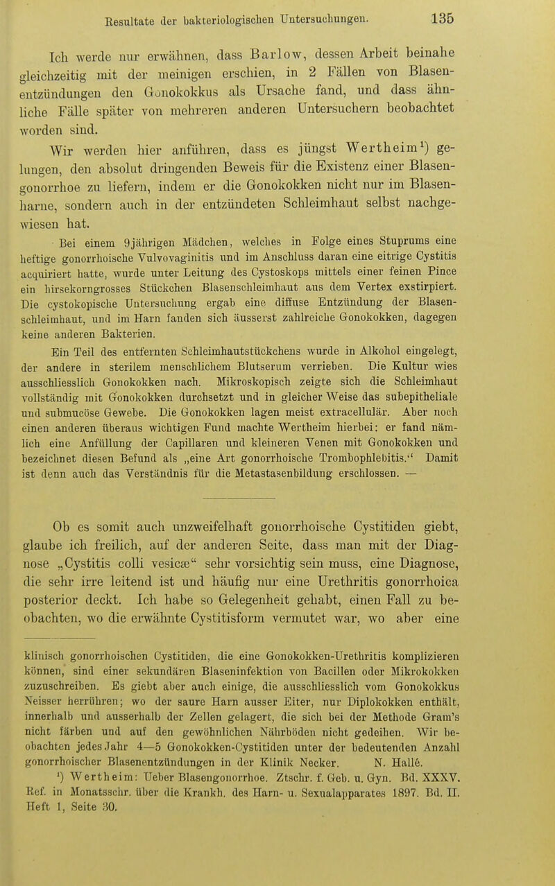 Ich werde nur erwähnen, class Barlow, dessen Arbeit beinahe gleichzeitig mit der meinigen erschien, in 2 Fällen von Blasen- entzündungen den Gonokokkus als Ursache fand, und dass ähn- liche Fälle später von mehreren anderen üntersuchern beobachtet worden sind. Wir werden hier anführen, dass es jüngst Wertheim^) ge- lungen, den absolut dringenden Beweis für die Existenz einer Blasen- gonorrhoe zu liefern, indem er die Gonokokken nicht nur im Blasen- harne, sondern auch in der entzündeten Schleimhaut selbst nachge- wiesen hat. Bei einem 9jährigen Mädchen, welches in Folge eines Stuprums eine heftige gonorrhoische Vulvovaginitis und im Anschluss daran eine eitrige Cystitis acqiüriert hatte, wurde unter Leitung des Cystoskops mittels einer feinen Pince ein hirsekorngrosses Stückchen Blasenschleimhaut aus dem Vertex exstirpiert. Die cystokopische Untersuchung ergab eine diffuse Entzündung der Blasen- schleimhaut, und im Harn fanden sich äusserst zahlreiche Gonokokken, dagegen keine anderen Bakterien. Ein Teil des entfernten Schleimhautstückcheus wurde in Alkohol eingelegt, der andere in sterilem menschlichem Blutserum verrieben. Die Kultur wies ausschliesslich Gonokokken nach. Mikroskopisch zeigte sich die Schleimhaut vollständig mit Gonokokken durchsetzt und in gleicher Weise das subepitheliale und suhmncöse Gewebe. Die Gonokokken lagen meist extracelluJär. Aber noch einen anderen überaus wichtigen Fund machte Wertheim hierbei: er fand näm- lich eine Anfüllung der Capillaren und kleineren Venen mit Gonokokken und bezeichnet diesen Befund als „eine Art gonorrhoische Tromhophlebitis.'' Damit ist denn auch das Verständnis für die Metastasenbildung erschlossen. — Ob es somit auch unzweifelhaft gonorrhoische Cystitiden giebt, glaube ich freilich, auf der anderen Seite, dass man mit der Diag- nose „Cystitis colli vesicse sehr vorsichtig sein muss, eine Diagnose, die sehr irre leitend ist und häufig nur eine Urethritis gonorrhoica posterior deckt. Ich habe so Gelegenheit gehabt, einen Fall zu be- obachten, wo die ei-wähnte Cystitisform vermutet war, wo aber eine klinisch gonorrhoischen Cystitiden, die eine Gonokokken-Urethritis komplizieren kijnnen, sind einer sekundären Blaseninfektion von Bacillen oder Mikrokokken zuzuschreiben. Es giebt aber auch einige, die ausschliesslich vom Gonokokkus Neisser herrühren; wo der saure Harn ausser Eiter, nur Diplokokken enthält, innerhalb und ausserhalb der Zellen gelagert, die sich bei der Methode Gram's nicht färben und auf den gewöhnlichen Nährböden nicht gedeihen. Wir be- obachten jedes Jahr 4—5 Gonokokken-Gystitiden unter der bedeutenden Anzahl gonorrhoischer Blasenentzündungen in der Klinik Necker. N. Halle. ') Wertheim: Ueber Blasengonorrhoe. Ztschr. f. Geb. u. Gyn. Bd. XXXV. Eef. in Monatsschr. über die Krankh. des Harn- u. Sexualapparates 1897. Bd. II. Heft 1, Seite 30.