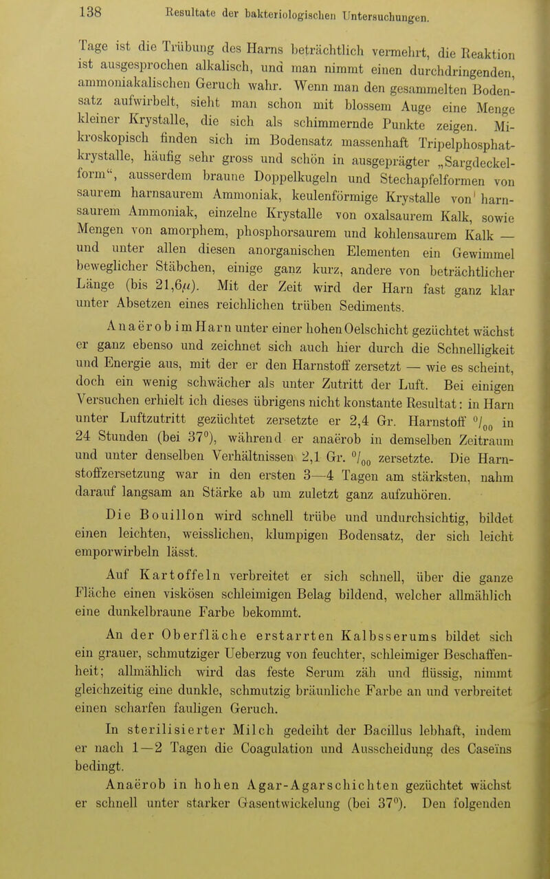 Tage ist die Trübung des Harns beträchtlich vermehrt, die Reaktion ist ausgesprochen alkalisch, und man nimmt einen durchdringenden ammoniakalischen Geruch wahr. Wenn man den gesammelten Boden- satz aufwirbelt, sieht man schon mit blossem Auge eine Menge kleiner Krystalle, die sich als schimmernde Punkte zeigen. Mi- kroskopisch finden sich im Bodensatz massenhaft Tripelphosphat- krystalle, häufig sehr gross und schön in ausgeprägter „Sargdeckel- form, ausserdem braune Doppelkugeln und Stechapfelformen von saurem harnsaurem Ammoniak, keulenförmige Krystalle von' harn- saurem Ammoniak, einzelne Krystalle von oxalsaurem Kalk, sowie Mengen von amorphem, phosphorsaurem und kohlensaurem Kalk — und unter allen diesen anorganischen Elementen ein Gewimmel beweglicher Stäbchen, einige ganz kurz, andere von beträchtlicher Länge (bis 21,6^0- Mit der Zeit wird der Harn fast ganz klar unter Absetzen eines reichlichen trüben Sediments. Anaerob imHarn unter einer hohenOelschicht gezüchtet wächst er ganz ebenso und zeichnet sich auch hier durch die Schnelligkeit und Energie aus, mit der er den Harnstoff zersetzt — wie es scheint, doch ein wenig schwächer als unter Zutritt der Luft. Bei einigen Versuchen erhielt ich dieses übrigens nicht konstante Resultat: in Harn unter Luftzutritt gezüchtet zersetzte er 2,4 Gr. Harnstoff ^1^^ in 24 Stunden (bei 37), während er anaerob in demselben Zeitraum und unter denselben Verhältnissen 2,1 Gr. o/qq zersetzte. Die Harn- stoffzersetzung war in den ersten 3—4 Tagen am stärksten, nahm darauf langsam an Stärke ab um zuletzt ganz aufzuhören. Die Bouillon wird schnell trübe imd undurchsichtig, bildet einen leichten, weisslichen, klumpigen Bodensatz, der sich leicht emporwirbeln lässt. Auf Kartoffeln verbreitet er sich schnell, über die ganze Fläche einen viskösen schleimigen Belag bildend, welcher allmählich eine dunkelbraune Farbe bekommt. An der Oberfläche erstarrten Kalbsserums bildet sich ein grauer, schmutziger Ueberzug von feuchter, schleimiger Beschaffen- heit; allmählich wird das feste Serum zäh und flüssig, nimmt gleichzeitig eine dunkle, schmutzig bräunliche Farbe an und verbreitet einen scharfen fauligen Geruch. In sterilisierter Milch gedeiht der Bacillus lebhaft, indem er nach 1—2 Tagen die Coagulation und Ausscheidung des Caseins bedingt. Anaerob in hohen Agar-Agarschichten gezüchtet wächst er schnell unter starker Gasentwickelung (bei 37), Den folgenden