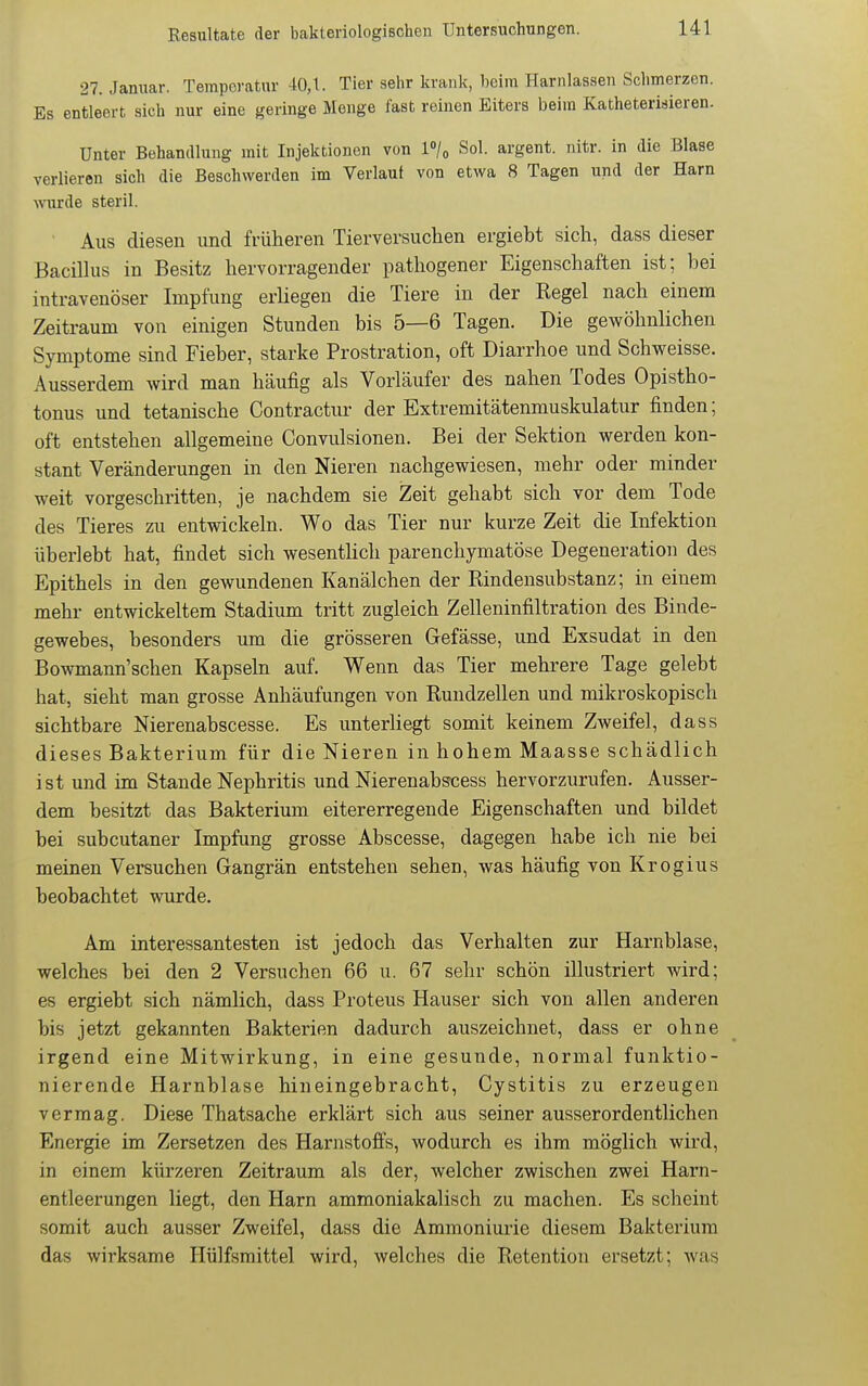 27. Januar. Temperatur 40,t. Tier sehr krank, beim Harnlassen Schmerzen. Es entleert sich nur eine geringe Menge fast reinen Eiters beim Katheterisieren. Unter Behandlung mit Injektionen von l»/« Sol. argent. nitr. in die Blase verlieren sich die Beschwerden im Verlaut von etwa 8 Tagen und der Harn wiirde steril. Aus diesen und früheren Tierversuchen ergiebt sich, dass dieser Bacilhis in Besitz hervorragender pathogener Eigenschaften ist; bei intravenöser Impfung erliegen die Tiere in der Regel nach einem Zeitraum von einigen Stunden bis 5—6 Tagen. Die gewöhnlichen Symptome sind Fieber, starke Prostration, oft Diarrhoe und Schweisse. Ausserdem wird man häufig als Vorläufer des nahen Todes Opistho- tonus und tetanische Contractur der Extremitätenmuskulatur finden; oft entstehen allgemeine Convulsionen. Bei der Sektion werden kon- stant Veränderungen in den Nieren nachgewiesen, mehr oder minder weit vorgeschritten, je nachdem sie Zeit gehabt sich vor dem Tode des Tieres zu entwickeln. Wo das Tier nur kurze Zeit die Infektion überlebt hat, findet sich wesentlich parenchymatöse Degeneration des Epithels in den gewundenen Kanälchen der Rindensubstanz; in einem mehr entwickeltem Stadium tritt zugleich Zelleninfiltration des Binde- gewebes, besonders um die grösseren Gefässe, und Exsudat in den Bowmann'schen Kapseln auf. Wenn das Tier mehrere Tage gelebt hat, sieht man grosse Anhäufungen von Ruudzellen und mikroskopisch sichtbare Nierenabscesse. Es unterliegt somit keinem Zweifel, dass dieses Bakterium für die Nieren in hohem Maasse schädlich ist und im Stande Nephritis und Nierenabscess hervorzurufen. Ausser- dem besitzt das Bakterium eitererregende Eigenschaften und bildet bei subcutaner Impfung grosse Abscesse, dagegen habe ich nie bei meinen Versuchen Gangrän entstehen sehen, was häufig von Krogius beobachtet wurde. Am interessantesten ist jedoch das Verhalten zur Harnblase, welches bei den 2 Versuchen 66 u. 67 sehr schön illustriert wird; es ergiebt sich nämlich, dass Proteus Hauser sich von allen anderen bis jetzt gekannten Bakterien dadurch auszeichnet, dass er ohne irgend eine Mitwirkung, in eine gesunde, normal funktio- nierende Harnblase hineingebracht, Cystitis zu erzeugen vermag. Diese Thatsache erklärt sich aus seiner ausserordentlichen Energie im Zersetzen des Harnstoffs, wodurch es ihm möglich wird, in einem kürzeren Zeitraum als der, welcher zwischen zwei Harn- entleerungen liegt, den Harn ammoniakalisch zu machen. Es scheint somit auch ausser Zweifel, dass die Ammoniurie diesem Bakterium das wirksame Hülfsmittel wird, welches die Retention ersetzt; was