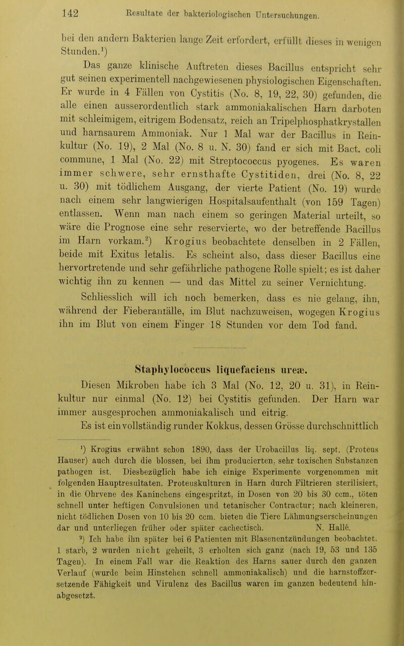 bei den andern Bakterien lange Zeit erfordert, erfüllt dieses in wenigen Stunden.*) Das ganze klinische Auftreten dieses Bacillus entspricht sehr gut seineu experimentell nachgewiesenen physiologischen Eigenschaften. Er wurde in 4 Fällen von Cystitis (Nc 8, 19, 22, 30) gefunden, die alle einen ausserordentlich stark ammoniakalischen Harn darboten mit schleimigem, eitrigem Bodensatz, reich an Tripelphosphatkrystallen und harnsaurem Ammoniak. Nur 1 Mal war der Bacillus in Rein- kultur (No. 19), 2 Mal (No. 8 u. N. 30) fand er sich mit Bact. coli commune, 1 Mal (No. 22) mit Streptococcus pyogenes. Es waren immer schwere, sehr ernsthafte Cystitiden, drei (No. 8, 22 u. 30) mit tödHchem Ausgang, der vierte Patient (No. 19) wurde nach einem sehr langwierigen Hospitalsaufenthalt (von 159 Tagen) entlassen. Wenn man nach einem so geringen Material urteilt, so wäre die Prognose eine sehr reservierte, wo der betreffende Bacillus im Harn vorkam.^) Krogius beobachtete denselben in 2 Fällen, beide mit Exitus letalis. Es scheint also, dass dieser Bacillus eine hervortretende und sehr gefährliche pathogene Rolle spielt; es ist daher wichtig ihn zu kennen — und das Mittel zu seiner Vernichtung. Schliesslich will ich noch bemerken, dass es nie gelang, ihn, während der Fieberaniälle, im Blut nachzuweisen, wogegen Krogius ihn im Blut von einem Finger 18 Stunden vor dem Tod fand. Stapliylocbccus liquefacieiis iirea;. Diesen Mikroben habe ich 3 Mal (No. 12, 20 u. 31), in Rein- kultur nur einmal (No. 12) bei Cystitis gefunden. Der Harn war immer ausgesprochen ammoniakalisch und eitrig. Es ist ein vollständig runder Kokkus, dessen Grösse durchschnittlich ') Krogius erwähnt schon 1890, dass der Urohacilliis liq. sept. (Proteus Hauser) auch durch die blossen, bei ihm producierten, sehr toxischen Substanzen pathogen ist. Diesbezüglich habe ich einige Experimente vorgenommen mit folgenden Hauptresultaten. Proteuskulturen in Harn durch Filtrieren sterilisiert, in die Ohrvene des Kaninchens eingespritzt, in Dosen von 20 bis 30 ccm., töten schnell unter heftigen Convulsionen und tetanischer Contractur; nach kleineren, nicht tödlichen Dosen von 10 bis 20 ccm. bieten die Tiere Lähmungserscheinungen dar und unterliegen früher oder später cachectisch. N. Hallfe. *) Ich habe ihn später bei 6 Patienten mit Blasenentzündungen beobachtet. 1 starb, 2 wurden nicht geheilt, 3 erholten sich ganz (nach 19, 53 und 135 Tagen). In einem Fall war die Eeaktion des Harns sauer durch den ganzen Verlauf (wurde beim Hinstellen schnell ammoniakalisch) und die harnstoffzer- setzende Fähigkeit und Virulenz des Bacillus waren im ganzen bedeutend hin- abgesetzt.