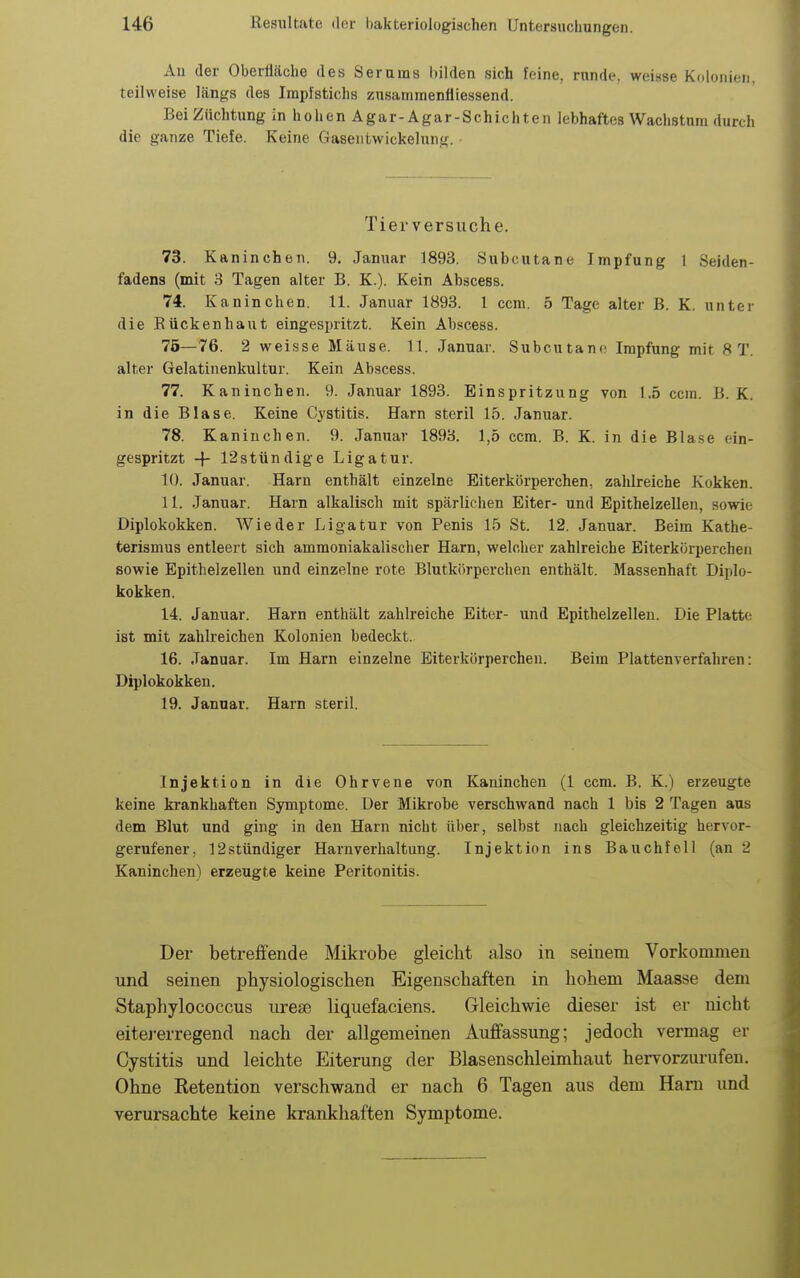 An der Oberfläche des Serums bilden sich feine, runde, weisse Kdloriieii, teilweise längs des Impfstichs zusanimenfliessend. Bei Züchtung in hohen Agar-Agar-Schichten lebhaftes Wachstum durch die ganze Tiefe. Keine Gaseiitwickelung. Tierversuche. 73. Kaninchen. 9. Januar 1893. Subcutane Impfung 1 Seiden- fadens (mit 3 Tagen alter B. K.). Kein Abscess. 74. Kaninchen. 11. Januar 1893. 1 ccm. 5 Tage alter B. K. unter die Eückenhaut eingespritzt. Kein Abscess. 75—76. 2 weisse Mäuse. 11. Januar. Subcutane Impfung mit 8 T. alter Gelatinenkultur. Kein Abscess. 77. Kaninchen. 9. Januar 1893. Einspritzung von 1.5 ccm. B. K. in die Blase. Keine Cystitis. Harn steril 15. Januar. 78. Kaninchen. 9. Januar 1893. 1,5 ccm. B. K. in die Blase ein- gespritzt -f- 12stündige Ligatur. 10. Januar. Harn enthält einzelne Eiterkörperchen, zahlreiche Kokken. 11. Januar. Harn alkalisch mit spärlichen Eiter- und Epithelzellen, sowie Diplokokken. Wieder Ligatur von Penis 15 St. 12. Januar. Beim Kathe- terismus entleert sich ammoniakalischer Harn, welcher zahlreiche Eiterkörperchen sowie Epithelzellen und einzelne rote Blutkörperchen enthält. Massenhaft Diplo- kokken. 14. Januar. Harn enthält zahlreiche Eiter- und Epithelzelleu. Die Platte ist mit zahlreichen Kolonien bedeckt. 16. Januar. Im Harn einzelne Eiterkörperchen. Beim Plattenverfahren: Diplokokken. 19. Januar. Harn steril. Injektion in die Ohrvene von Kaninchen (1 ccm. B. K.) erzeugte keine krankhaften Symptome. Der Mikrobe verschwand nach 1 bis 2 Tagen aus dem Blut und ging in den Harn nicht über, selbst nach gleichzeitig hervor- gerufener, 12stündiger Harnverhaltung. Injektion ins Bauchfell (an 2 Kaninchen) erzeugte keine Peritonitis. Der betreffende Mikrobe gleicht also in seinem Vorkommen und seinen physiologischen Eigenschaften in hohem Maasse dem Staphylococcus urese liquefaciens. Gleichwie dieser ist er nicht eitej-erregend nach der allgemeinen Auffassung; jedoch vermag er Cystitis und leichte Eiterung der Blasenschleimhaut hervorzurufen. Ohne Ketention verschwand er nach 6 Tagen aus dem Harn und verursachte keine krankhaften Symptome.