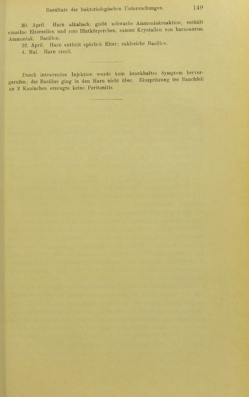 20. April. Harn alkalisch, giebt schwache Ammüiiiakreaktion, enthält einzelne Eiterzellen und rote Blntkörpcrchen, sainmfc Krystallen von harnsaurem Ammoniak. Bacillen. ■22. April. Harn enthält spärlich Biter; zahlreiche .Bacillen. 4. Mai. Harn steril. Durch intravenöse Injektion wnrde kein krankhaftes Symptom hervor- gerufen; der Bacillus ging in den Harn nicht üher. Einspritzung ins Bauchfell an 2 Kaninchen erzeugte keine Peritonitis.