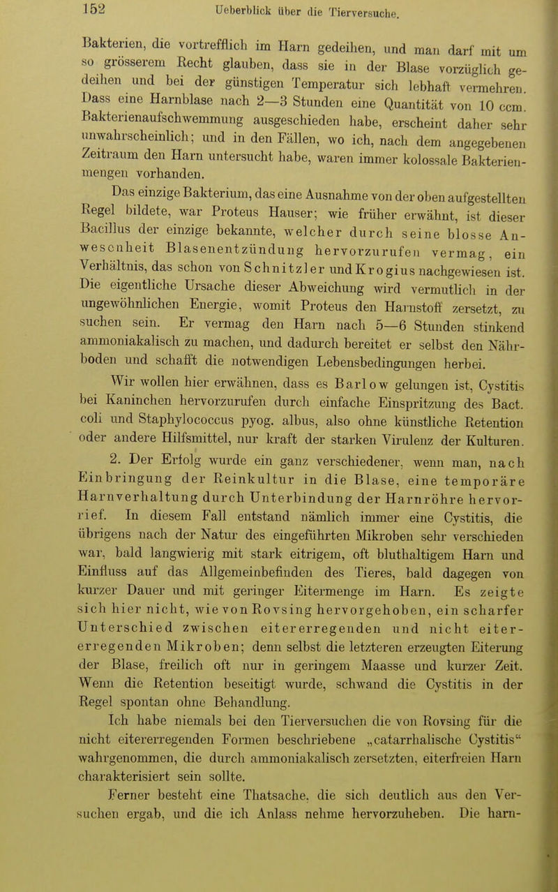 um Bakterien, die vortrefflich im Harn gedeihen, und man darf mit so grosserem Recht glauben, dass sie in der Blase vorzüglich ge deihen und bei der günstigen Temperatur sich lebhaft vermehren Dass eine Harnblase nach 2—3 Stunden eine Quantität von 10 ccm. Bakterienaufschwemmung ausgeschieden habe, erscheint daher sehr unwahrscheinlich; und in den Fällen, wo ich, nach dem angegebenen Zeitraum den Harn untersucht habe, waren immer kolossale Bakterien- mengeu vorhanden. Das einzige Bakterium, das eine Ausnahme von der oben aufgestellten Regel bildete, war Proteus Hauser; wie früher erwähnt, ist dieser Bacillus der einzige bekannte, welcher durch seine blosse An- wesenheit Blasenentzündung hervorzurufen vermag, ein Verhältnis, das schon von Schnitzler und Krogius nachgewiesen ist. Die eigentliche Ursache dieser Abweichung wird vermutlich in der ungewöhnlichen Energie, womit Proteus den Hainstoff zersetzt, zu suchen sein. Er vermag den Harn nach 5—6 Stunden stinkend ammoniakalisch zu machen, und dadurch bereitet er selbst den Nähr- boden und schafft die notwendigen Lebensbedingungen herbei. Wir wollen hier erwähnen, dass es Barlow gelungen ist, Cystitis bei Kaninchen hervorzurufen durch einfache Einspritzung des Bact. coli und Staphylococcus pyog. albus, also ohne künstliche Retention oder andere Hilfsmittel, nur kraft der starken Virulenz der Kulturen. 2. Der Erfolg wurde ein ganz verschiedener, wenn man, nach Einbringung der Reinkultur in die Blase, eine temporäre Harnverhaltung durch Unterbindung der Harnröhre hervor- rief. In diesem Fall entstand nämlich immer eine Cystitis, die übrigens nach der Natur des eingeführten Mikroben sehr verschieden war, bald langwierig mit stark eitrigem, oft bluthaltigem Harn und Einfluss auf das Allgemeinbefinden des Tieres, bald dagegen von kurzer Dauer und mit geringer Eitermenge im Harn. Es zeigte sich hier nicht, wie von Rovsing hervorgehoben, ein scharfer Unterschied zwischen eitererregenden und nicht eiter- erregenden Mikroben; denn selbst die letzteren erzeugten Eiterung der Blase, freilich oft nur in geringem Maasse und kurzer Zeit. Wenn die Retention beseitigt wurde, schwand die Cystitis in der Regel spontan ohne Behandlung. Ich habe niemals bei den Tierversuchen die von Rovsing für die nicht eitererregenden Formen beschriebene „catarrhalische Cystitis wahrgenommen, die durch ammoniakalisch zersetzten, eiterfreien Harn charakterisiert sein sollte. Ferner besteht eine Thatsache. die sich deutlich aus den Ver- suchen ergab, und die ich Anlass nehme hervorzuheben. Die harn-