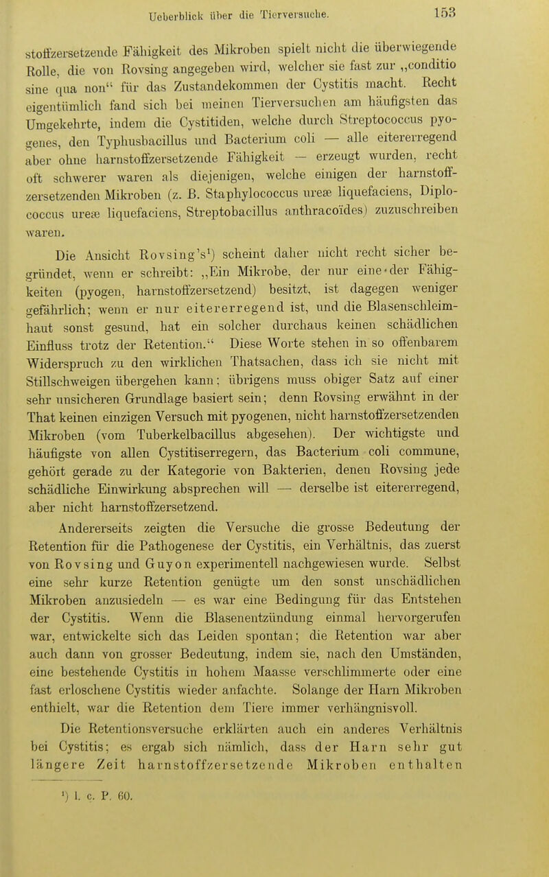 stotizersetzende Fähigkeit des Mikroben spielt nicht die überwiegende Rolle, die von Rovsing angegeben wird, welcher sie fast zur „conditio sine qua non für das Zustandekommen der Cystitis macht. Recht eigentümlich fand sich bei meinen Tierversuchen am häufigsten das Umgekehrte, indem die Cystitiden, welche durch Streptococcus pyo- genes, den Typhusbacillus und Bacterium coli — alle eitererregend aber ohne harnstoffzersetzende Fähigkeit - erzeugt wurden, recht oft schwerer waren als diejenigen, welche einigen der harnstoff- zersetzenden Mikroben (z. B. Staphylococcus ure£e liquefaciens, Diplo- coccus urese liquefaciens, Streptobacillus anthracoides) zuzuschreiben waren. Die Ansicht Rovsing's^) scheint daher nicht recht sicher be- gründet, wenn er schreibt: „Ein Mikrobe, der nur eine «der Fähig- keiten (pyogen, harnstoffzersetzend) besitzt, ist dagegen weniger gefährlich; wenn er nur eitererregend ist, und die Blasenschleim- haut sonst gesund, hat ein solcher durchaus keinen schädlichen Einfluss trotz der Retention. Diese Worte stehen in so offenbarem Widerspruch zu den wirklichen Thatsachen, dass ich sie nicht mit Stillschweigen übergehen kann; übrigens muss obiger Satz auf einer sehr unsicheren Grundlage basiert sein; denn Rovsing erwähnt in der That keinen einzigen Versuch mit pyogenen, nicht harnstoffzersetzenden Mikroben (vom Tuberkelbacillus abgesehen). Der wichtigste und häufigste von allen Cystitiserregern, das Bacterium coli commune, gehölt gerade zu der Kategorie von Bakterien, denen Rovsing jede schädliche Einwirkung absprechen will — derselbe ist eitererregend, aber nicht harnstoffzersetzend. Andererseits zeigten die Versuche die grosse Bedeutung der Retention für die Pathogenese der Cystitis, ein Verhältnis, das zuerst von Rovsing und Guyon experimentell nachgewiesen wurde. Selbst eine sehr kurze Retention genügte lun den sonst unschädlichen Mikroben anzusiedeln — es war eine Bedingung für das Entstehen der Cystitis. Wenn die Blasenentzündung einmal hervorgerufen war, entwickelte sich das Leiden spontan; die Retention war aber auch dann von grosser Bedeutung, indem sie, nach den Umständen, eine bestehende Cystitis in hohem Maasse verschlimmerte oder eine fast ei'loschene Cystitis wieder anfachte. Solange der Ham Mikroben enthielt, war die Retention dem Tiere immer verhängnisvoll. Die Retentionsversuche erklärten auch ein anderes Verhältnis bei Cystitis; es ergab sich nämlich, dass der Harn sehr gut längere Zeit harnstoffzersetzende Mikroben enthalten