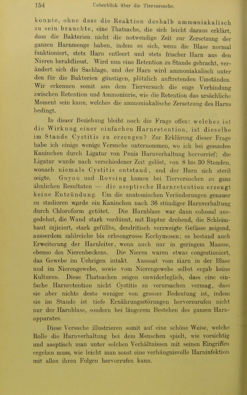 konnte, ohne dass die Reaktion deshalb ammoniakalisch zu sein brauchte, eine Thatsache, die sich leicht daraus erklärt, dass die Bakterien nicht die notwendige Zeit zur Zersetzung der ganzen Harnmenge haben, indem es sich, wenn die Blase normal funktioniert, stets Harn entleert und stets frischer Harn aus den Nieren herabfliesst. Wird nun eine Retention zu Stande gebracht, ver- ändert sich die Sachlage, und der Harn wird ammoniakalisch unter den für die Bakterien günstigen, plötzlich auftretenden Umständen. Wir erkennen somit aus dem Tierversuch die enge Verbindung zwischen Retention und Ammoniurie, wie die Retention das ursächliche Moment sein kann, welches die ammoniakahsche Zersetzung des Harns bedingt. In dieser Beziehung bleibt noch die Frage offen: welches ist die Wirkung einer einfachen Harnretention, ist dieselbe im Stande Cystitis zu erzeugen? Zur Erklärung dieser Frage habe ich einige wenige Versuche unternommen, wo ich bei gesunden Kaninchen durch Ligatur von Penis Harnverhaltung hervorrief; die Ligatur wurde nach verschiedener Zeit gelöst, von 8 bis 30 Stunden, wonach niemals Cystitis entstand , und der Harn sich steril zeigte. Guyou und Rovsing kamen bei Tierversuchen zu ganz ähnlichen Resultaten — die aseptische Harnretention erzeugt keine Entzündung. Um die anatomischen Veränderungen genauer zu studieren wjirde ein Kaninchen nach 36 stüudiger Harnverhaltung durch Chloroform getötet. Die Harnblase war dann colossal aus- gedehnt, die Wand stark verdünnt, mit Ruptur drohend, die Schleim- haut injiciert, stark gefüllte, dendritisch verzweigte Gefässe zeigend, ausserdem zahlreiche bis erbsengrosse Ecchymosen; es bestand auch Erweiterung der Harnleiter, wenn auch nur in geringem Maasse, ebenso des Nierenbeckens. Die Nieren waren etwas congestioniert, das Gewebe im Uebrigen intakt. Aussaat vom Harn in der Blase und im Nierengewebe, sowie vom Nierengewebe selbst ergab keine Kulturen. Diese Thatsachen zeigen uuwiderleghch, dass eine ein- fache Harnretention nicht Cystitis zu verursachen vermag, dass sie aber nichts desto weniger von grosser Bedeutung ist, indem sie im Stande ist tiefe Ernährungsstörungen hervorzurufen nicht nur der Harnblase, sondern bei längerem Bestehen des ganzen Harn- apparates. Diese Versuche illustrieren somit auf eine schöne Weise, welche Rolle die Harnverhaltung bei dem Menschen spielt, wie vorsichtig und aseptisch man unter solchen Verhältnissen mit seinen Eingriffen ergehen muss, wie leicht man sonst eine verhängnisvolle Harninfektion mit allen ihren Folgen hervorrufen kann.