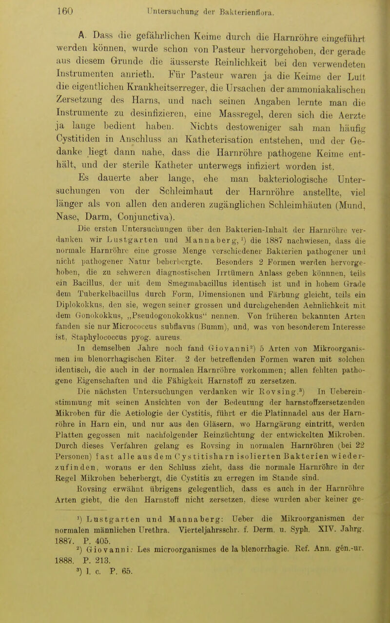 A. Dass die gefährlichen Keime durch die Harnröhre eingeführt werden können, wurde schon von Pasteur hervorgehoben, der gerade aus diesem Grunde die äusserste Reinlichkeit l)ei den verwendeten Instrumenten anrieth. Für Pasteur waren ja die Keime der Luit die eigentlichen Krankheitserreger, die Ursachen der ammoniakalischen Zersetzung des Harns, und nach seinen Angaben lernte man die Instrumente zu desinfizieren, eine Massregel, deren sich die Aerzte ja lauge bedient haben. Nichts destoweniger sah man häufig Cystitiden in Anschluss an Katheterisation entstehen, und der Ge- danke Hegt dann nahe, dass die Harnröhre pathogene Keime ent- hält, und der sterile Katheter unterwegs infiziert worden ist. Es dauerte aber lange, ehe man bakteriologische Unter- suchungen vou der Schleimhaut der Harnröhre anstellte, viel länger als von allen den anderen zugänglichen Schleimhäuten (Mrmd, Nase, Darm, Conjunctiva). Die ersten Untersuchungen über den Bakterien-Inhalt der Harnrölire ver- danken wir Lustgarten und Mannaberg, die 1887 nachwiesen, dass die normale Harnröhre eine grosse Menge verschiedener Bakterien pathogener und nicht patliogener Natur beberhergte. Besonders 2 Formen werden hervorge- hoben, die zu schweren diagnostischen Irrtümern Anlass geben könnnen, teils ein Bacillus, der mit dem Smegmabacillus identisch ist und in hohem Grade dem Tuberkelbacillus durch Form, Dimensionen und Färbung gleicht, teils ein Diplokokkus, den sie, wegen seiner grossen und durchgehenden Aehnlichkeit mit dem Gonokokkus, „Pseudogonokokkus nennen. Von l'rüheren bekannten Arten fanden sie nur Microco(icus subflavus (Bumm), und, was von besonderem Interesse ist, Staphylococcus pyog. aureus. In demselben Jahre noch fand Giovanni'^) 5 Arten von Mikroorgani.-;- men im blenorrhagischen Eiter. 2 der betreffenden Formen waren mit solchen identisch, die auch in der normalen Harnröhre vorkommen; allen fehlten patho- gene Eigenschatten und die Fähigkeit Harnstoff zu zersetzen. Die nächsten Untersuchungen verdanken Avir Rovsing.') In Ueberein- stimmung mit seinen Ansichten von der Bedeutung der harnstoffzersetzenden Mikroben für die Aetiologie der Cystitis, führt er die Platinnadel aus der Harn- röhre in Harn ein, und nur aus den Gläsern, wo Harngärung eintritt, werden Platten gegossen mit nachfolgender Eeiuzüchtung der entwickelten Mikroben. Durch dieses Verfahren gelang es Rovsing in normalen Harnröhren (bei 22 Personen) fast alle ausdem Cystitisharn isolierten Bakterien wieder- zufinden, woraus er den Schluss zieht, dass die normale Harnröhre in der Regel Mikroben beherbergt, die Cystitis zu erregen im Stande sind. Rovsing erwähnt übrigens gelegentlich, dass es auch in der Harnröhre Arten giebt, die den Harnstoff nicht zersetzen, diese wurden aber keiner ge- ') Lustgarten und Mannaberg: Ueber die Mikroorganismen der normalen männlichen Urethra. Vierteljahrsschr. f. Derm. u. Syph. XIV. Jahrg. 188V. P. 405. Giovanni: Les microorganismes de la Menorrhagie. Ref. Ann. g6n.-ur. 1888. P. 213. ') I. c. P. 65.