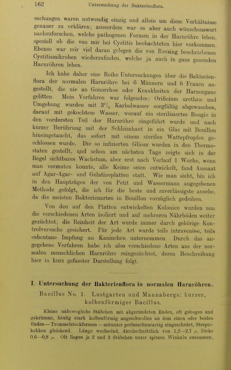 suchungen waren notwendig einzig und allein um diese Verhältnisse genauer zu erklären; ausserdem war es aber auch wünschenswert nachzuforschen, welche pathogenen Formen in der Harnröhre leben speziell ob die von mir bei Cystitis beobachteteu hier vorkommen' Ebenso war mir viel daran gelegen die von Rovsing beschrid^enen Cystitismikroben wiederzufinden, welche ja auch in ganz gesunden Harnröhren leben. Ich habe daher eine Reihe Untersuchungen über die Bakterien- fiora der normalen Harnröhre bei 6 Männern und 6 Frauen an- gestellt, die nie an Gonorrhoe oder Krankheiten der Harnorgane gelitten. Mein Verfahren war folgendes: Orificium urethrai und Umgebung wurden mit S'l^ Karbolwasser sorgfältig abgewaschen, darauf mit gekochtem Wasser, worauf ein sterilisiertes Bougie in den vordersten Teil der Harnröhre eingeführt wurde und nach kurzer Berührung mit der Schleimhaut in ein Glas mit Bouillon hineingetaucht, das sofort mit einem sterilen Wattepfropfen ge- schlossen wurde. Die so infizierten Gläser wurden in den Thermo- staten gestellt, ^nd schon am nächsten Tage zeigte sich in der Regel sichtbares Wachstum, aber erst nach Verlauf 1 Woche, wenn man vermuten konnte, alle Keime seien entwickelt, fand Aussaat auf Agar-Agar- und Gelatineplatten statt. Wie man sieht, bin ich in den Hauptzügen der von Petit und Wassermann angegebenen Methode gefolgt, die ich für die beste und zuverlässigste ansehe, da die meisten Bakterienarten in Bouillon vorzüglich gedeihen. Von den auf den Platten entwickelten Kolonien wurden nun die verschiedenen Arten isoliert und auf mehreren Nährböden weiter gezüchtet; die Reinheit der Art wurde immer durch gehörige Kon- trolversuche gesichert. Für jede Art wurde teils intravenöse, teils subcutane Impfung an Kaninchen unternommen. Durch das an- gegebene Verfahren habe ich also verschiedene Arten aus der nor- malen menschlichen Harnröhre reingezüchtet, deren Beschreibung hier in kurz gefasster Darstellung folgt. I. Untersuchung der Bakterienflora in normalen Harnröhren. Bacillus No. 1. Lustgarten und Mannabergs: kurzer, kolbenförmiger Bacillus. Kleine unbewegliche Stäbchen mit abgerundeten Enden, oft gebogen und gekrümmt, häufig stark kolbenförmig angeschwollen an dem einen oder beiden Enden — Trommelstockformen—mitunter perlenschnurartig eingeschnürt, Strepto- kokken gleichend. Länge wechselnd, durchschnittlich von 1,2—2,7 Dicke 0,6—0,8 /j. Oft liegen je 2 und 2 Stäbchen unter spitzen Winkeln zusammen,