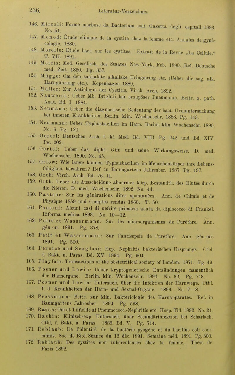 146. Mircoli: Forme inorbose da Bacterium coli. Gazetta degli ospitali 1893 No. 51. 147. Monod: Etudc clinique de la cystite chez la femme etc. Annales de gvnfe- cologie. 1880. 148. Morelle: Etüde bact. sur les cystites. Extrait de la Revue „La Cellule. T. VII. 1891. 149. Morris: Med. Gesellsch. des Staates New-York. Feb. 1890 Ref Deutsche med. Zeit. 1890. Pg. 337. 150. Müg-ge: Om den saakaldte alkaliske Uringsering etc. (Ueber die sog. alk Harngilbrung etc.). Kopenhagen 1889. 151. Müller: Zur Aetiologie der Cystitis. Virch. Arch. 1892. 152. NauAverck: Ueber Mb. Brightii bei croupöser Pneumonie. Beitr. z path Anat. Bd. I. 1884. 153. Neumann: Ueber die diagnostische Bedeutung der bact. Urinuntersuchung bei inneren Krankheiten. Berlin, klin. Wochenschr. 1888. Pg. 143. 154. Neumanu: Ueber Typhusbacillen im Harn. Berlin, klin. Wochenschr 1890 No. 6. Pg. 120. 155. Oertel: Deutsches Arch. f. kl. Med. Bd. VIII Pg 242 und Bd XIV Pg. 202. 156. Oertel: Ueber das dipht. Gift und seine Wirkungsweise. D. med. Wochenschr. 1890. No. 45. 157. Orlow: Wie lange können Typhusbacillen im Menschenkörper ihre Lebens- fähigkeit bewahren? Ref. in Baumgartens Jahresber. 1887. Pg. 197. 158. Orth: Virch. Arch. Bd. 76. II. 159. Orth: Ueber die Ausscheidung abnormer körp. Bestandth. des Blutes durch die Nieren. D. med. Wochenschr. 1892. No. 44. 160. Pasteur: Sur les generations dites spontanees. Ann. de Chimie et de Physique 1859 und Oomptes rendus 1860. T. .50. 161. Pansini: Alcuni casi di nefrite primaria acuta da diplococco di Frankel. Riforma medica 1893. No. 10—12. 162. Petit et Wassermann; Sur les raicroorganismes de l'urethre. Ann. gen.-ur. 1891. Pg. 378. 163. Petit et Wassermann.- Sur l'antisepsie de l'urethre. Ann. gen.-ur. 1891. Pg. 500. 164. Pernice und Scaglosi: Exp. Nephritis bakterischen Ursprungs. Ctbl. f. Bakt. u. Paras. Bd. XV. 1894. Pg. 904. 165. PIayfair: Transactions of the ob.stetritical Society of London. 1871. Pg. 49. 166. Posner und Lewiu; Ueber kryptogenetische Entzündungen namentlich der Harnorgane. Berlin, klin. Wochenschr. 1894. No. 32. Pg. 743. 167. Posner und Lewin: Untersuch, über die Infektion der Harnwege. Ctbl. f. d. Krankheiten der Harn- und Sexual-Organe. 1896. No. 7—8. 168. Press mann: Beitr. zur klin. Bakteriologie des Harnapparates. Ref. in Baumgartens Jahresber. 1891. Pg. 598. 169. Rasch: Om et Tilftelde af Pneumococc.-Nephritis etc. Hosp. Tid. 1892. No. 21. 170. Raskin: Klinisch-exp. Untersuch, über Secundärinfektion bei Scharlacii. Ctbl. f. Bakt. u. Paras. 1889. Bd. V. Pg. 714. 171. Reblaub: De l'identite de la bacterie pyogene et du bacillus coli com- munis. Soc. de Biol. S6ance du 19 dec. 1891. Semaine med. 1891. Pg. 500. 172. Reblaub; Des cystites non tuberculeuses chez la femme. These de Paris 1892.