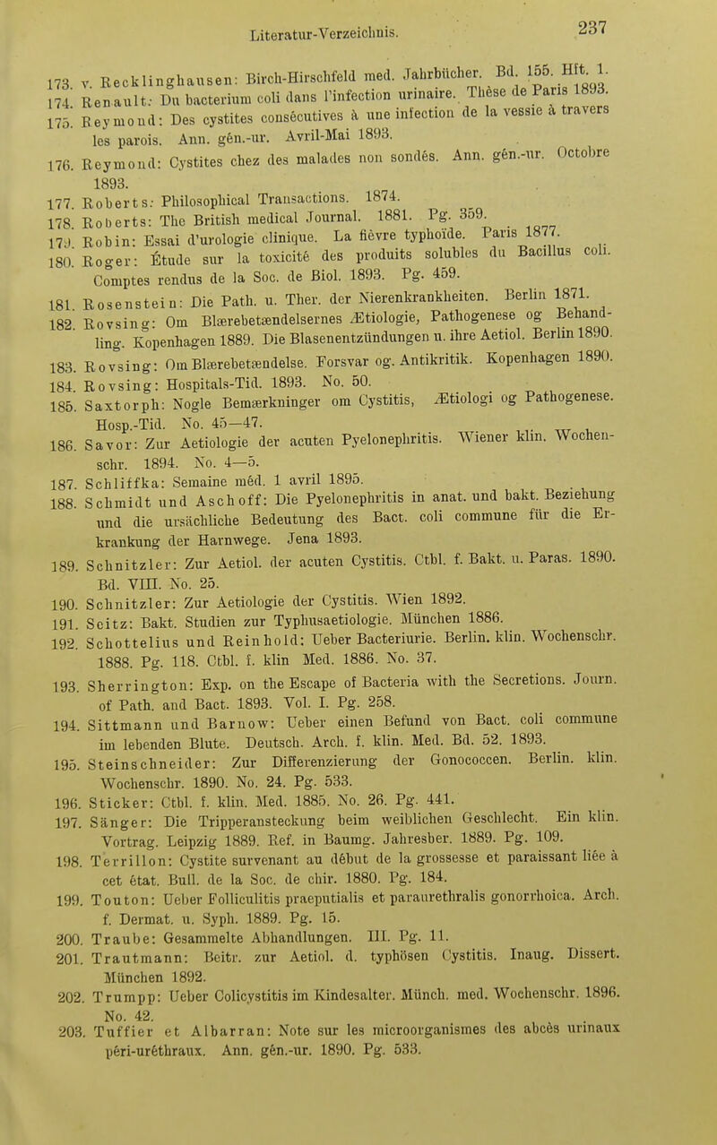 173 V Recklinghausen: Birch-Hirschfeld med. Jahrbücher Bd 155. H t 1. 4 Renault: Du bacteriun. coli dans Tinfection urinaire. These de Paris 1893 175. Raymond: Des cystites consecutives ä une infection de la vessie ä travers les parois. Ann. g6n.-ur. Avril-Mai 1893. 176. Reymond: Cystites chez des malades non sondes. Ann. gen.-ur. Octobre 1893. 177. Roberts; Philo.sopbical Trausactions. 1874. 178 Roberts: Tho British raedical Journal. 1881. Pg. 359. 17;J Robin: Essai d'urologie clinicjue. La fievre typhoide. 1877. l8o'Roo-er- Etüde sur la toxicite des produits solubles du Bacillus coli. Comptes rendus de la Soc. de Biol. 1893. Pg. 459. 181 Rosenstein: Die Path. u. Tber. der Nierenkrankheiten. Berlin 1871. 182 Rovsing: Om BIjEi-ebet^ndelsernes Ätiologie, Pathogenese og Behand- ling. Kopenhagen 1889. Die Blasenentzündungen u. ihre Aetiol. Berlin 1890. 183. Rovsing: Om Blffirebetsndelse. Forsvar og. Antikritik. Kopenhagen 1890. 184 Rovsing: Hospitals-Tid. 1893. No. 50. 185. Saxtorph: Nogle BemsBrkninger om Cystitis, ^tiologi og Pathogenese. Hosp.-Tid. No. 45-47. 186. Sa vor: Zur Aetiologie der acuten Pyelonephritis. Wiener klm. Wochen- schr. 1894. No. 4—5. 187 Schliffka: Semaine med. 1 avril 1895. 188. Schmidt und Asch off: Die Pyelonephritis in anat. und bakt. Beziehung und die ursächliche Bedeutung des Bact. coli commune für die Er- krankung der Harnwege. Jena 1893. 189. Schnitzler: Zur Aetiol. der acuten Cystitis. Ctbl. f. Bakt. u. Paras. 1890. Bd. Vm. No. 25. 190. Schnitzler: Zur Aetiologie der Cystitis. Wien 1892. 191 Soitz: Bakt. Studien zur Typhusaetiologie. München 1886. 192. Schottelius und Reinhold: Ueber Bacteriurie. Berlin, klin. Wochenschr. 1888. Pg. 118. Ctbl. f. klin Med. 1886. No. 37. 193. Sherrington: Exp. on the Escape of Bacteria with the Secretions. Journ. of Path. and Bact. 1893. Vol. I. Pg. 258. 194. Sittmann und Barnow: Ueber einen Befund von Bact. coli commune im lebenden Blute. Deutsch. Arch. f. klin. Med. Bd. 52. 1893. 195. Steinschneider: Zur Differenzierung der Gonococcen. Berlin, klin. Wochenschr. 1890. No. 24. Pg. 533. 196. Sticker: Ctbl. f. klin. Med. 1885. No. 26. Pg. 441. 197. Sänger: Die Tripperansteckung beim weiblichen Geschlecht. Ein klin. Vortrag. Leipzig 1889. Ref. in Baumg. Jahresber. 1889. Pg. 109. 198. Terrillon: Cystite survenant au debut de la grossesse et paraissant liee ä cet 6tat. Bull, de la Soc. de chir. 1880. Pg. 184. 199. Touton: Ueber Folliculitis praeputialis et paraurethralis gonorrhoica. Arch. f. Dermat. u. Syph. 1889. Pg. 15. 200. Traube: Gesammelte Abhandlungen. III. Pg. 11. 201. Trautmann: Beitr. zur Aetiol. d. typhösen (iystitis. Inaug. Dissert. München 1892. 202. Trumpp: Ueber Colicystitis im Kindesalter. Münch, med. Wochenschr. 1896. No. 42. 203. Tuffier et Albarran: Note sur les microorganismes des abcös urinaux p6ri-ur6thraux. Ann. gen.-ur. 1890. Pg. 533.