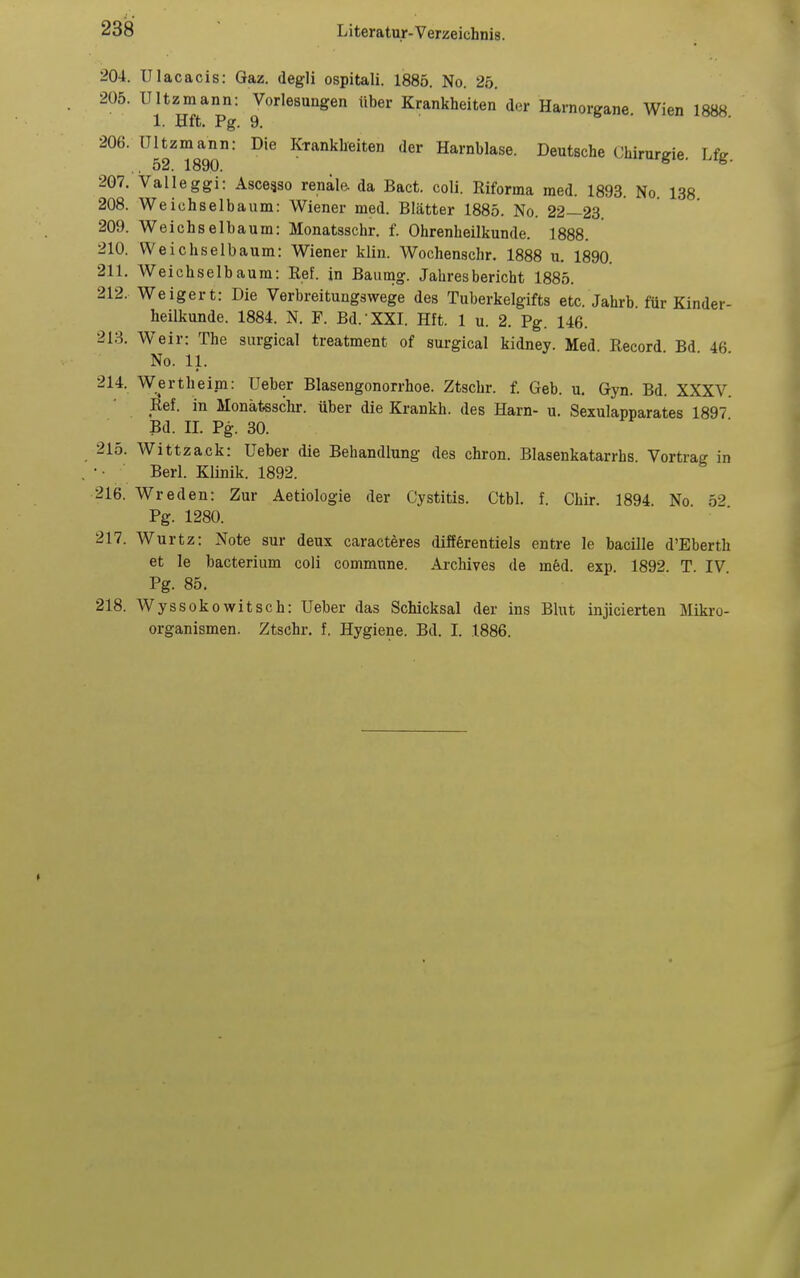 204. Ulacacis: Qaz. degli ospitali. 1885. No. 25. 205. UUz^mann: Vorlesungen über Krankheiten der Harnorgane. Wien 1888. 206. Ultzmann: Die Krankheiten der Harnblase. Deutsche Chirurgie L& .. 52. 1890. irurgie. i.ig. 207. Valleggi: Asceaso renale, da Bact. coli. Riforma med. 1893. No. 138 208. Weichselbaum: Wiener med. Blätter 1885. No. 22—23. 209. Weichselbaum: Monatsschr. f. Ohrenheilkunde. 1888. 210. Weichselbaum: Wiener klin. Wochenschr. 1888 u. 1890. 211. Weichselbaura: Ref. in Baumg. Jahresbericht 1885. 212. Weigert: Die Verbreitungswege des Tuberkelgifts etc. Jahrb für Kinder- heilkunde. 1884. N. F. Bd.-XXI. Hft. 1 u. 2. Pg. 146. 213. Weir: The surgical treatment of surgical kidney. Med Record Bd 46 No. 11. • . . 214. Wertheim: Ueber Blasengonorrhoe. Ztschr. f. Geb. u. Gyn. Bd. XXXV. Ref. in Monätesclu-. über die Krankh. des Harn- u. Sexulapparates 1897 Bd. II. Pg. 30. 215. Wittzack: Ueber die Behandlung des chron. Blasenkatarrhs Vortrag in Berl. Klinik. 1892. 216. Wreden: Zur Aetiologie der Cystitis. Ctbl. f. Chir. 1894. No 52 Pg. 1280. 217. Wurtz: Note sur deux caracteres diffferentiels entre le bacille d'Eberth et le bacterium coli commune. Archives de med. exp. 1892. T. IV Pg. 85. 218. Wyssokowitsch: Ueber das Schicksal der ins Blut injicierten Mikro- organismen. Ztschr. f. Hygiene. Bd. I. 1886.