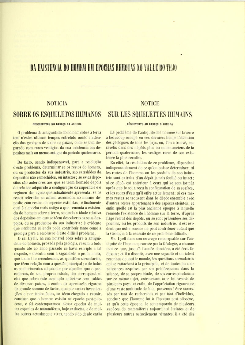 NOTICIA NOTICE SOBRE OS ESQUELETOS HUMANOS SUR LES SQUELETTES HUMAINS DESCOBERTOS NO CABEÇO DA ARRUDÂ 0 problema da antiguidade do horaem sobre a terra lem n'estes ultimos tempos entretido muito a atten- çâo dos geologus de todos os paizes, onde se tem de- parado com raros vestigios da sua existencia em de- positos mais ou menos antigos do periodo quaternario. De facto, sendo indispensavel, para a resoluçâo d'esté problema, determinar se os restos do bomem, ou os productos da sua industria, sâo extrahidos de depositos nâo remechidos, ou intactes; se estes depo- sitos sâo anteriores aos que se têem formado depois do solo ter adquirido a configuraçâo da superficie e o regimen das aguas que aclualmente apresenta; se os restos referidos se acham associados no mesmo de- posito com restos de especies extinclas ; e finaimente quai é a epocha mais antiga a que remonta a existen- cia do homem sobre a terra, segundo a idade relativa dos depositos em que se tèem descoberto os seus des- pojos, ou os productos da sua industria; é évidente que nenbuma sciencia pôde contribuir tanto como a geologia para a resoluçâo d'esté difficil problema. 0 sr. Lyell, na sua notavel obra sobre a antigui- dade do horaem, provada pela geologia, resumiu tudo qunnto até ao anno passado se bavia escripto a tal respeito, e discutiu com a sagacidade e proUciencia, que todos Ihe reconbecem, as questôes secundarias, que têem relaçâo com a questâo principal; e de todos os conbecimentos adquiridos por aquelles que o pre- cederam, do seu proprio estudo, das correspondcn- cias que sobre este assumpto entreteve com sabios de divcrsos paizes, e emfim da apreciaçâo rigorosa da grande somma de factos, que por tantas investiga- çôes e por tantos feilas, se têem chegado a reunir, conclue: que o bomem existiu na epocha post-plio- cene, e fui contemporaneo n'essa epocba de mui- tas especies de raammiferos, boje extinctas, e de mui- tas outras aclualmente vivas, tendo sido desde enlâo DÉCOUVERTS AU CABEÇO D'ARRUDA Le problème de l'antiquité de l'homme sur la lerre a beaucoup occupé en ces derniers temps l'attention des géologues de tous les pays, où, I on a trouvé, en- sevelis dans des dépôts plus ou moins anciens de la période quaternaire; les vestiges rares de son exis- tence la plus reculée. En effet, la résolution de ce problème, dépendant indispensablement de ce qu'on puisse déterminer, si les restes de l'homme ou les produits de son indus- trie sont extraits d'un dépôt jamais fouillé ou intact; si ce dépôt est antérieur à ceux qui se sont formés après que le sol a reçu la configuration de sa surface, et les cours d'eau qu'il offre actuellement; si ces mê- mes restes se trouvent dans le dépôt ensemble avec d'autres restes appartenant à des espèces éteintes; et enfin quelle est la plus ancienne époque à laquelle remonte l'existence de l'homme sur la terre, d'après l'âge relatif des dépôts, où se sont présentées ses dé- pouilles, ou les produits de son industrie: il est évi- dent que nulle science ne peut contribuer autant que la Géologie à la réussite de ce problème difficile. Mr. Lyell dans son ouvrage remarquable sur l'an- tiquité de l'homme prouvée par la Géologie, a résumé tout ce que, jusqu'à l'année dernière, a été écrit là- dessus; et il a discuté, avec une sagacité et un talent reconnus de tout le monde, les questions secondaires qui se rattachent à la principale, et de toutes les con- naissances acquises par ses prédécesseurs dans la science, de sa propre étude, de ses correspondances sur ce môme sujet, entretenues avec les savants de plusieurs pays, et enfin, de l'appréciation rigoureuse d'une vaste multitude de faits, parvenus à être ramas- sés par tant de recherches et par tant d'individus, conclut: que l'homme fut à l'époque post-pliocène, et qu'à cette époque, le contemporain de plusieurs espèces de mammifères aujourd'hui éteintes et de plusieurs autres actuellement vivantes, il a été dès