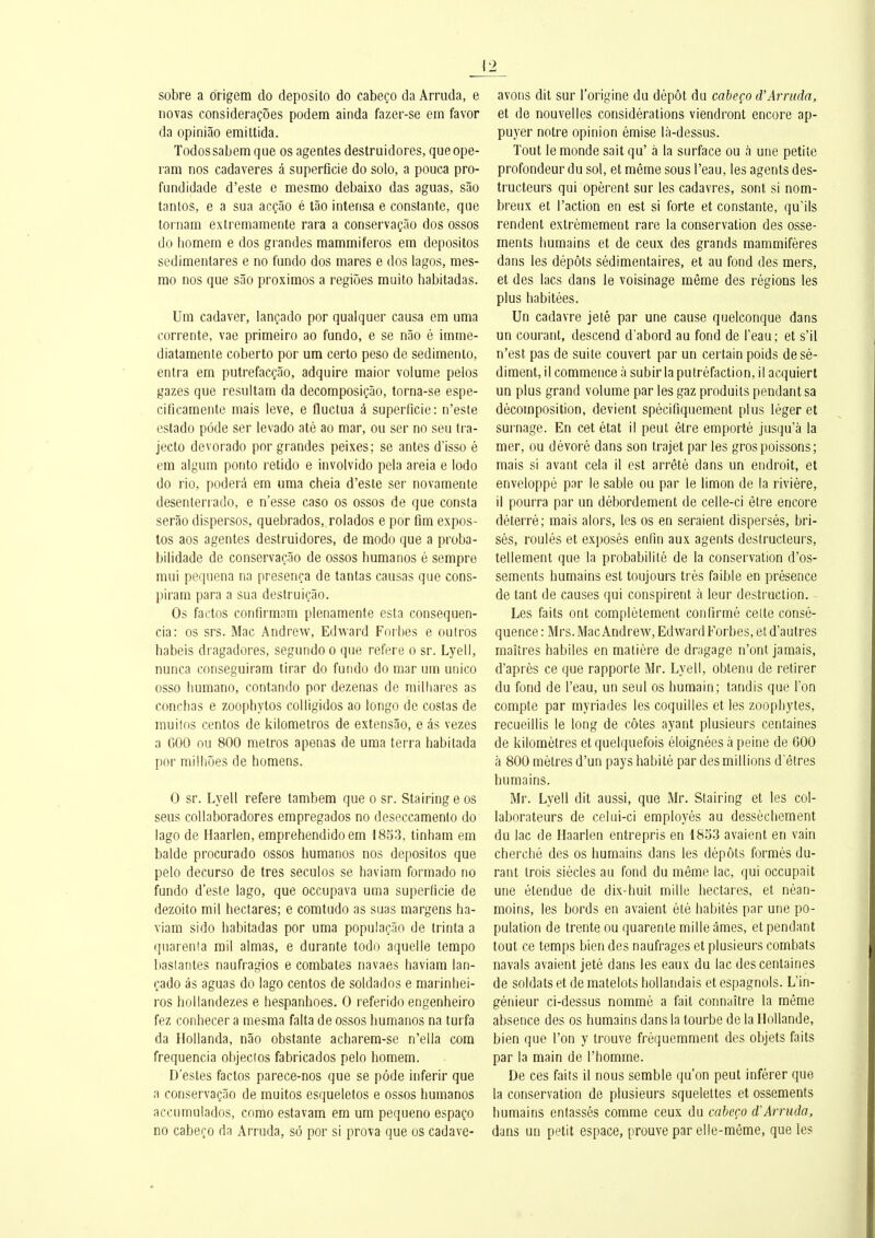 \'2 sobre a origem do deposito do cabeço da Arruda, e novas consideraçôes podem ainda fazer-se em favor da opiniâo emittida. Todossabem que os agentes destruidores, queope- ram nos cadaveres â superflcie do solo, a pouca pro- fundidade d'esté e mesmo debaixo das aguas, sào tanlos, e a sua acçâo é lâo interisa e constante, que tornam extreinamente rara a conservaçâo dos ossos do bomem e dos grandes mannmiferos em depositos sedimentares e no fundo dos mares e dos lagos, mes- mo nos que sâo proximos a regioes muito habitadas. Um cadaver, lançado por qualquer causa em uma corrente, vae primeiro ao fundo, e se nâo é imme- diatamente coberto por um certo peso de sedimenlo, entra em putrefacçâo, adquire maior volume pelos gazes que resultam da decomposiçào, torna-se espe- cificamente mais levé, e fluctua â superficie: n'este estado pôde ser levado até ao mar, ou ser no seu tra- jecto devorado por grandes peixes; se antes d'isso é em algum ponto retido e involvido pela areia e lodo do rio, poderâ em uma cheia d'esté ser novamente desenterrado, e n'esse caso os ossos de que consta serâo dispersos, quebrados, rolados e por ûm expos- tos aos agentes destruidores, de modo que a proba- bilidade de conservaçâo de ossos humanos é sempre mui pequena na presença de tantas causas que cons- piram para a sua destruiçâo. Os factos confirmam plenamente esta consequen- cia: os srs. Mac Andrew, Edward Fnrhes e outros babeis dragadores, segundo o que réfère o sr. Lyell, nunca conseguiram tirar do fundo do mar um unico osso humano, contando por dezenas de milliares as concfias e zoophytos colligidos ao longo de coslas de muitos centos de kilomelros de extensâo, e as vezes a GOO ou 800 métros apenas de uma terra habitada por milliôes de homens. 0 sr. Lyell réfère tambem que o sr. Stairing e os seus coUaboradores empregados no deseccamento do lago de Haarlen, emprehendido em 1853, tinham em balde procurado ossos humanos nos depositos que pelo decurso de très seculos se haviam formado no fundo d'esté lago, que occupava uma superficie de dezoito mil hectares; e comtudo as suas margens ha- viam sido habitadas por uma populaçâo de trinta a ([uarenta mil aimas, e durante todo aquelle tempo basiantes naufragios e combates navaes haviam lan- çado as aguas do lago centos de soldados e marinhei- ros hollandezes e hespanhoes. 0 referido engenheiro fez conhecer a mesma falta de ossos humanos na turfa da Hollanda, nâo obstante acharem-se n'ella cora frequencia objeclos fabricados pelo homem. D'esles factos parece-nos que se pôde inferir que a conservaçâo de muitos esqueletos e ossos humanos accumulados, como estavam em um pequeno espaço DO cabeço da Arruda, sô por si prova que os cadave- avons dit sur l'origine du dépôt du cabeço iVArruda, et de nouvelles considérations viendront encore ap- puyer notre opinion émise là-dessus. Tout le monde sait qu' à la surface ou à une petite profondeur du sol, et même sous l'eau, les agents des- tructeurs qui opèrent sur les cadavres, sont si nom- breux et l'action en est si forte et constante, qu'ils rendent extrêmement rare la conservation des osse- ments humains et de ceux des grands mammifères dans les dépôts sèdimentaires, et au fond des mers, et des lacs dans le voisinage même des régions les plus habitées. Un cadavre jeté par une cause quelconque dans un courant, descend d'abord au fond de l'eau; et s'il n'est pas de suite couvert par un certain poids de sé- diment, il commence à subir la putréfaction, il acquiert un plus grand volume par les gaz produits pendant sa décomposition, devient spécifiquement plus léger et surnage. En cet état il peut être emporté jusqu'à la mer, ou dévoré dans son trajet par les gros poissons; mais si avant cela il est arrêté dans un endroit, et enveloppé par le sable ou par le limon de la rivière, il pourra par un débordement de celle-ci être encore déterré; mais alors, les os en seraient dispersés, bri- sés, roulés et exposés enfin aux agents destructeurs, tellement que la probabilité de la conservation d'os- sements humains est toujours très faible en présence de tant de causes qui conspirent à leur destruction. Les faits ont complètement confirmé celte consé- quence : Mrs. Mac Andrew, Edward Forbes, et d'autres maîtres habiles en matière de dnigage n'ont jamais, d'après ce que rapporte Mr. Lyell, obtenu de retirer du fond de l'eau, un seul os humain; tandis que l'on compte par myriades les coquilles et les zoophytes, recueillis le long de côtes ayant plusieurs centaines de kilomètres et quelquefois éloignées à peine de 600 à 800 mètres d'un pays habité par des millions d'êtres humains. Mr. Lyell dit aussi, que Mr. Stairing et les col- laborateurs de celui-ci employés au dessèchement du lac de Haarlen entrepris en 1833 avaient en vain cherché des os humains dans les dépôts formés du- rant trois siècles au fond du même lac, qui occupait une étendue de dix-huit mille hectares, et néan- moins, les bords en avaient été habités par une po- pulation de trente ou quarente mille âmes, et pendant tout ce temps bien des naufrages et plusieurs combats navals avaient jeté dans les eaux du lac des centaines de soldats et de matelots hollandais et espagnols. L'in- génieur ci-dessus nommé a fait connaître la même absence des os humains dans la tourbe de la Hollande, bien que l'on y trouve fréquemment des objets faits par la main de l'homme. De ces faits il nous semble qu'on peut inférer que la conservation de plusieurs squelettes et ossements humains entassés comme ceux du cabeço d'Arruda, dans un petit espace, prouve par elle-même, que le?