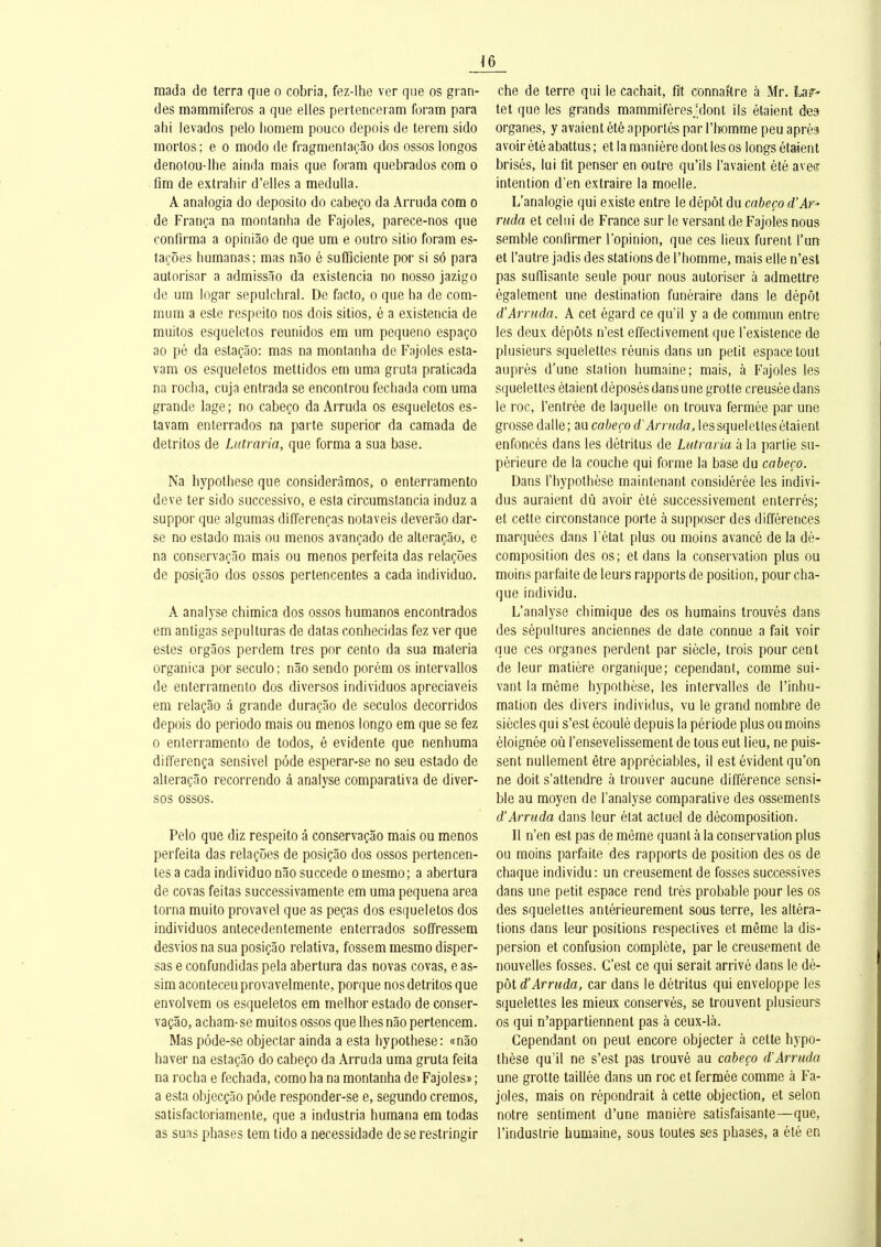 mada de terra que o cobria, fez-lhe ver que os gran- des mammiferos a que elles pertenceram foram para ahi levados pelo lioniem pouco depois de terem sido mortos; e o modo de fragmenlaçâo dos ossos longos denolou-Ilie ainda mais que foram quebrados corn o fim de extrahir d'elles a medulla. A analogia do deposito do cabeço da Arruda cora o de França na montanha de Fajoles, parece-nos que confirma a opiniâo de que um e outro silio foram es- taçôes bumanas; mas nâo é suflQciente por si sô para autorisar a admissâo da existencia no nosso jazigo de um logar sepulchral. De facto, o que ha de com- mum a este respeito nos dois sitios, é a existencia de muitos esqueletos reunidos em um pequeno espaço ao pé da estaçâo: mas na montanha de Fajoles esta- vam os esqueletos mettidos em uma gruta praticada na rocha, cuja entrada se encontrou fecbada com uma grande lage; no cabeço da Arruda os esqueletos es- tavam enterrados na parte superior da camada de detritos de Lutraria, que forma a sua base. Na hypothèse que considerâmos, o enterramento deve ter sido successive, e esta circumstancia induz a suppor que algumas differenças notaveis deverâo dar- se no estado mais ou menos avançado de alteraçâo, e na conservaçâo mais ou menos perfeita das relaçôes de posiçâo dos ossos pertencentes a cada individuo. A analyse chimica dos ossos humanos encontrados em antigas sepulturas de datas conhecidas fez ver que estes orgâos perdem très por cento da sua materia organica por seculo; nâo sendo porém os intervallos de enterramento dos diverses individuos apreciaveis em relaçâo â grande duraçâo de seculos decorridos depois do période mais ou menos longe em que se fez 0 enterramento de todos, é évidente que nenhuma differença sensivel pôde esperar-se no seu estado de alteraçâo recerrendo à analyse comparativa de diver- ses ossos. Pelo que diz respeito â conservaçâo mais ou menos perfeita das relaçôes de posiçâo dos ossos pertencen- tes a cada individuo nâo succède omesme; a abertura de covas feitas successivamente em uma pequena area torna muito provavel que as peças dos esqueletos dos individuos antecedentemente enterrados soffressem desvios na sua posiçâo relativa, fossem mesmo disper- sas e cenfundidas pela abertura das novas covas, e as- sim aconteceu prevavelmente, perque nos detritos que envolvem os esqueletos em melhor estado de conser- vaçâo, acham- se muitos esses que Ihes nâo pertencem. Mas péde-se objectar ainda a esta hypothèse: «nâo baver na estaçâo de cabeço da Arruda uma gruta feita na rocha e fecbada, ceme ha na montanha de Fajoles» ; a esta objecçâo pôde respender-se e, segunde crèmes, satisfactoriamente, que a industria humana em todas as suas phases tem tido a necessidade de se restringir che de terre qui le cachait, fit connaître à Mr. Lar- tet que les grands mammifères ïlont ils étaient des organes, y avaient été apportés par l'tomme peu après avoir été abattus ; et la manière dont les os longs étaient brisés, lui fit penser en outre qu'ils l'avaient été aveo; intention d'en extraire la moelle. L'analogie qui existe entre le dépôt du cabeço d'Ar' ruda et celui de France sur le versant de Fajoles nous semble confirmer l'opinion, que ces lieux furent l'urt et l'autre jadis des stations de l'homme, mais elle n'est pas suffisante seule pour nous autoriser à admettre également une destination funéraire dans le dépôt d'Arruda. A cet égard ce qu'il y a de commun entre les deux dépôts n'est effectivement que l'existence de plusieurs squelettes réunis dans un petit espace tout auprès d'une station humaine; mais, à Fajoles les squelettes étaient déposés dans une grotte creusée dans le roc, l'entrée de laquelle on trouva fermée par une grosse dalle; au cabeço d'Arruda, les squeletles étaient enfoncés dans les détritus de Lutraria à la partie su- périeure de la couche qui forme la base du cabeço. Dans l'hypothèse maintenant considérée les indivi- dus auraient dû avoir été successivement enterrés; et cette circonstance perte à supposer des différences marquées dans l'état plus ou moins avancé de la dé- composition des es; et dans la conservation plus ou moins parfaite de leurs rapports de position, pour cha- que individu. L'analyse chimique des es humains trouvés dans des sépultures anciennes de date connue a fait voir que ces organes perdent par siècle, trois pour cent de leur matière organique; cependant, comme sui- vant la même hypothèse, les intervalles de l'inhu- mation des divers individus, vu le grand nombre de siècles qui s'est écoulé depuis la période plus ou moins éloignée où l'ensevelissement de tous eut lieu, ne puis- sent nullement être appréciables, il est évident qu'on ne doit s'attendre à trouver aucune différence sensi- ble au moyen de l'analyse comparative des ossements d'Arruda dans leur état actuel de décomposition. Il n'en est pas de même quant à la conservation plus ou moins parfaite des rapports de position des os de chaque individu: un creusement de fosses successives dans une petit espace rend très probable pour les os des squelettes antérieurement sous terre, les altéra- tions dans leur positions respectives et même la dis- persion et confusion complète, par le creusement de nouvelles fosses. C'est ce qui serait arrivé dans le dé- pôt d'Arruda, car dans le détritus qui enveloppe les squelettes les mieux conservés, se trouvent plusieurs os qui n'appartiennent pas à ceux-là. Cependant on peut encore objecter à cette hypo- thèse qu'il ne s'est pas trouvé au cabeço d'Arruda une grotte taillée dans un roc et fermée comme à Fa- joles, mais on répondrait à cette objection, et selon notre sentiment d'une manière satisfaisante—que, l'industrie humaine, sous toutes ses phases, a été en