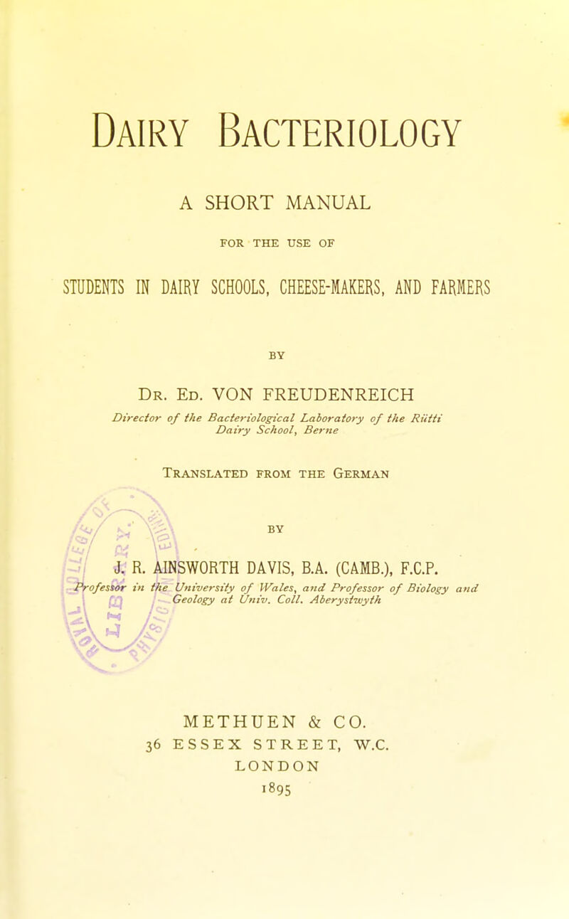 Dairy Bacteriology A SHORT MANUAL FOR THE USE OF STUDENTS IN DAIRY SCHOOLS, CHEESE-MAKERS, AND FARMERS BY Dr. Ed. VON FREUDENREICH Director of the Bacteriological Laboratory of the Rictti Dairy School, Berne Translated from the German by J. R. AINSWORTH DAVIS, B.A. (CAMB.), F.C.P. Professor in the University of Wales, and Professor of Biology and Geology at Univ. Coll. Aberystwyth METHUEN & CO. 36 ESSEX STREET, W.C. LONDON 1895