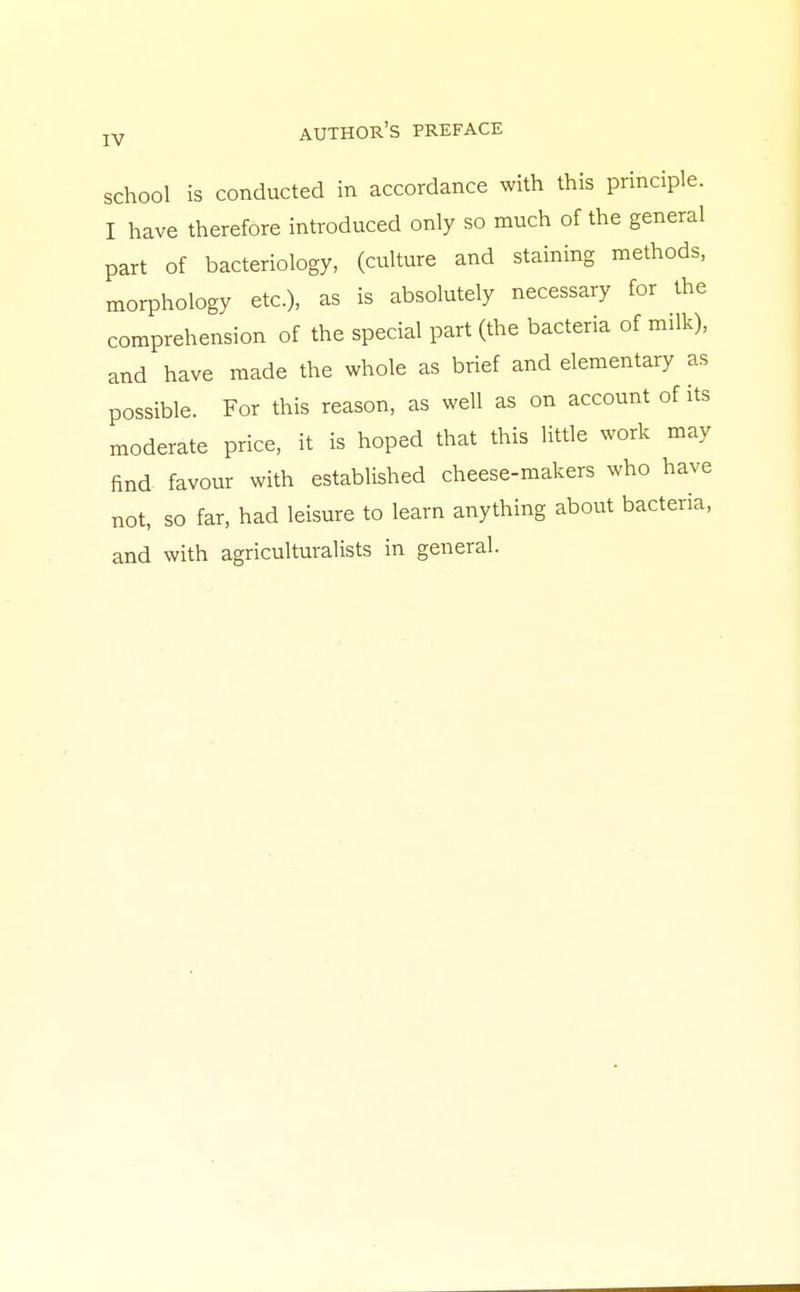 school is conducted in accordance with this principle. I have therefore introduced only so much of the general part of bacteriology, (culture and staining methods, morphology etc.), as is absolutely necessary for the comprehension of the special part (the bacteria of milk), and have made the whole as brief and elementary as possible. For this reason, as well as on account of its moderate price, it is hoped that this little work may find favour with established cheese-makers who have not, so far, had leisure to learn anything about bacteria, and with agriculturalists in general.