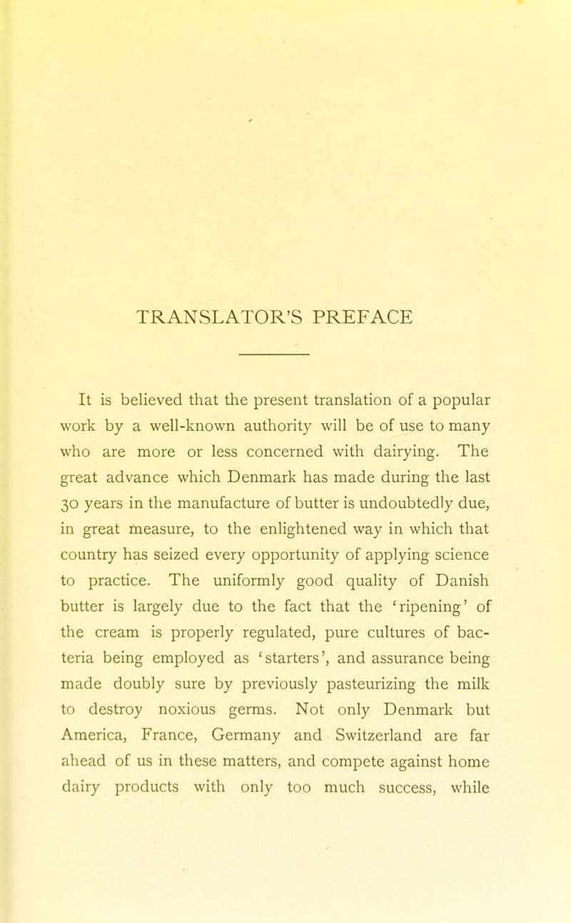 TRANSLATOR'S PREFACE It is believed that the present translation of a popular work by a well-known authority will be of use to many who are more or less concerned with dairying. The great advance which Denmark has made during the last 30 years in the manufacture of butter is undoubtedly due, in great measure, to the enlightened way in which that country has seized every opportunity of applying science to practice. The uniformly good quality of Danish butter is largely due to the fact that the 'ripening' of the cream is properly regulated, pure cultures of bac- teria being employed as ' starters', and assurance being made doubly sure by previously pasteurizing the milk to destroy noxious germs. Not only Denmark but America, France, Germany and Switzerland are far ahead of us in these matters, and compete against home dairy products with only too much success, while