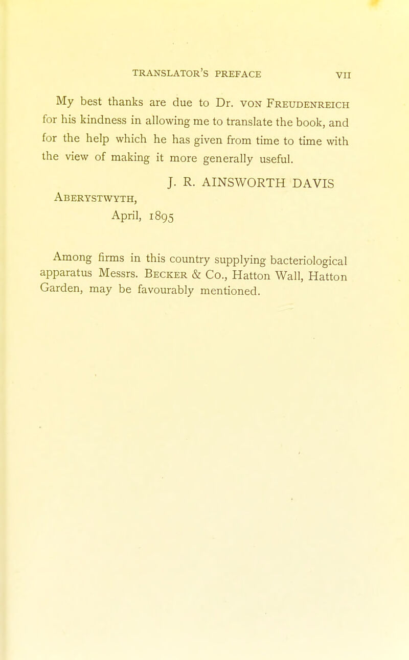 My best thanks are due to Dr. von Freudenreich for his kindness in allowing me to translate the book, and for the help which he has given from time to time with the view of making it more generally useful. J. R. AINSWORTH DAVIS Aberystwyth, April, 1895 Among firms in this country supplying bacteriological apparatus Messrs. Becker & Co., Hatton Wall, Hatton Garden, may be favourably mentioned.