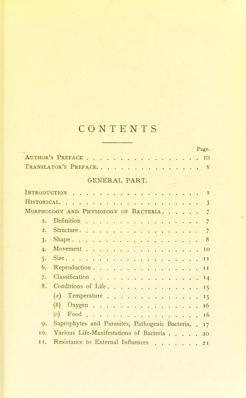 CONTENTS Page. Author's Preface in Translator's Preface v GENERAL PART. Introduction i Historical 3 Morphology and Physiology of Bacteria 7 r. Definition 7 2. Structure 7 3. Shape 8 4. Movement 10 5. Size 11 6. Reproduction 11 7. Classification 14 8. Conditions of Life 15 (a) Temperature 15 (b) Oxygen 16 (c) Food 16 9. Saprophytes and Parasites, Pathogenic Bacteria. . 17 10. Various Life-Manifestations of Bacteria 20 11. Resistance to External Influences 21