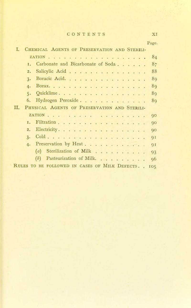 Page. I. Chemical Agents of Preservation and Sterili- zation 84 1. Carbonate and Bicarbonate of Soda 87 2. Salicylic Acid 88 3. Boracic Acid 89 4. Borax 89 5. Quicklime 89 6. Hydrogen Peroxide 89 IT. Physical Agents of Preservation and Sterili- zation 90 1. Filtration 90 2. Electricity 90 3. Cold 91 4. Preservation by Heat 91 (a) Sterilization of Milk 93 (5) Pasteurization of Milk 96 Rules to be followed in cases of Milk Defects. . 105