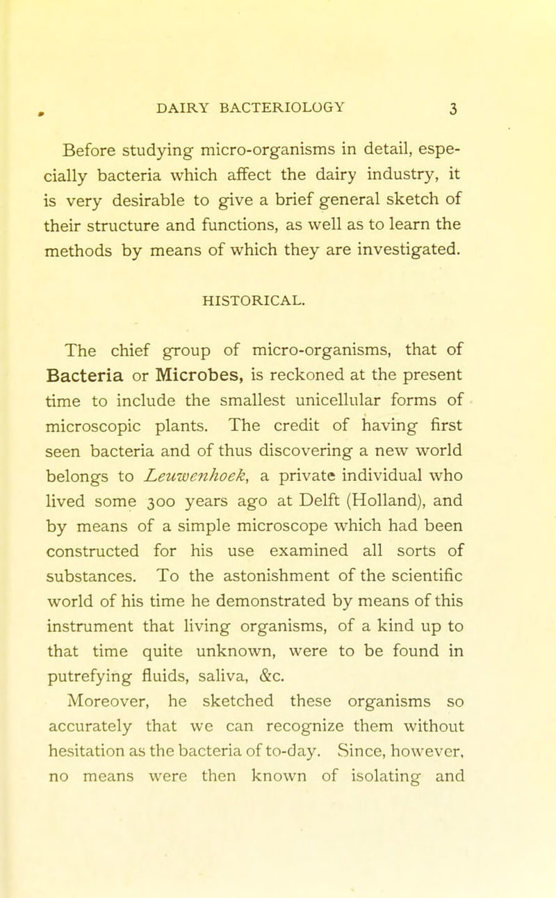 Before studying micro-organisms in detail, espe- cially bacteria which affect the dairy industry, it is very desirable to give a brief general sketch of their structure and functions, as well as to learn the methods by means of which they are investigated. HISTORICAL. The chief group of micro-organisms, that of Bacteria or Microbes, is reckoned at the present time to include the smallest unicellular forms of microscopic plants. The credit of having first seen bacteria and of thus discovering a new world belongs to Leuwenhoek, a private individual who lived some 300 years ago at Delft (Holland), and by means of a simple microscope which had been constructed for his use examined all sorts of substances. To the astonishment of the scientific world of his time he demonstrated by means of this instrument that living organisms, of a kind up to that time quite unknown, were to be found in putrefying fluids, saliva, &c. Moreover, he sketched these organisms so accurately that we can recognize them without hesitation as the bacteria of to-day. Since, however, no means were then known of isolating and