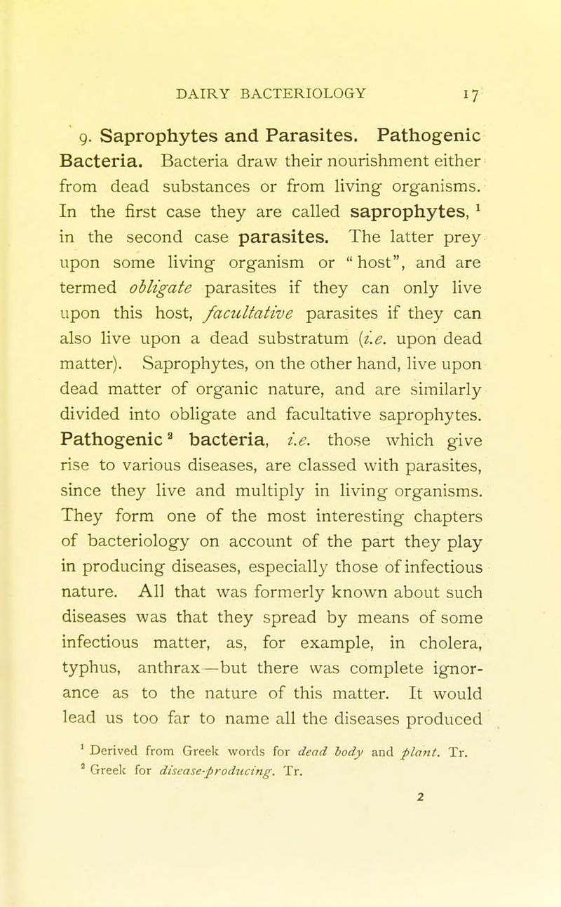 9. Saprophytes and Parasites. Pathogenic Bacteria. Bacteria draw their nourishment either from dead substances or from living organisms. In the first case they are called saprophytes, 1 in the second case parasites. The latter prey upon some living organism or host, and are termed obligate parasites if they can only live upon this host, facultative parasites if they can also live upon a dead substratum {i.e. upon dead matter). Saprophytes, on the other hand, live upon dead matter of organic nature, and are similarly divided into obligate and facultative saprophytes. Pathogenic3 bacteria, i.e. those which give rise to various diseases, are classed with parasites, since they live and multiply in living organisms. They form one of the most interesting chapters of bacteriology on account of the part they play in producing diseases, especially those of infectious nature. All that was formerly known about such diseases was that they spread by means of some infectious matter, as, for example, in cholera, typhus, anthrax—but there was complete ignor- ance as to the nature of this matter. It would lead us too far to name all the diseases produced 1 Derived from Greek words for dead body and plant. Tr. a Greek for disease-producing. Tr. 2