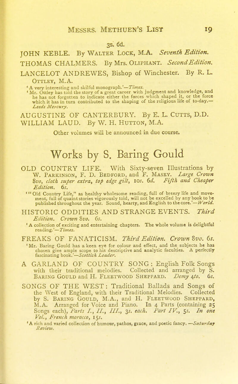 3s. 6d. JOHN KEBLE. By Walter Lock, M.A. Seventh Edition. THOMAS CHALMERS. By Mrs. OLIPHANT. Second Edition. LANCELOT ANDREWES, Bishop of Winchester. By R. L. Ottley, M.A. ' A very interesting and skilful monograph.'—Tunes. ' Mr. Ottley has told the story of a great career with judgment and knowledge, and he has not forgotten to indicate either the forces which shaped it, or the force which it has in turn contributed to the shaping of the religious life of to-day.— Leeds Mercury. AUGUSTINE OF CANTERBURY. By E. L. CUTTS, D.D. WILLIAM LAUD. By W. H. HUTTON, M.A. Other volumes will be announced in due course. Works by S. Baring Gould OLD COUNTRY LIFE. With Sixty-seven Illustrations by W. Parkinson, F. D. Bedford, and F. Masey. Large Crown 8vo, cloth super extra, top edge gilt, los. 6d. Fifth and Cheaper Edition. 6s. ' Old Country Life, as healthy wholesome reading, full of breezy life and move- ment, full of quaint stories vigorously told, will not be excelled by any book to be published throughout the year. Sound, hearty, and English to the core.'—IVorZd. HISTORIC ODDITIES AND STRANGE EVENTS. Third Edition. Crown Svo. 6s. ' A collection of exciting and entertaining chapters. The whole volume Is delightful reading.'—Times. FREAKS OF FANATICISM. Third Edition. Crown Zvo. 6s. ' Mr. Baring Gould has a keen eye for colour and effect, and the subjects he has chosen give ample scope to his descriptive and analytic faculties. A perfectly fascinating book.'—Scottish Leader. A GARLAND OF COUNTRY SONG : English Folk Songs with their traditional melodies. Collected and arranged by S. Baring Gould and H. Fleetwood Sheppard. Demy $to. 6s. SONGS OF THE WEST : Traditional Ballads and Songs of the West of England, with their Traditional Melodies. Collected by S. Baring Gould, M.A., and H. Fleetwood Sheppard, M.A. Arranged for Voice and Piano. In 4 Parts (containing 25 Songs each), Parts I., II., III., y. each. Part IV, 5*. In one Vol., French morocco, \^s. 1A rich and varied collection of humour, pathos, grace, and poetic fancy. —Saturday Review.