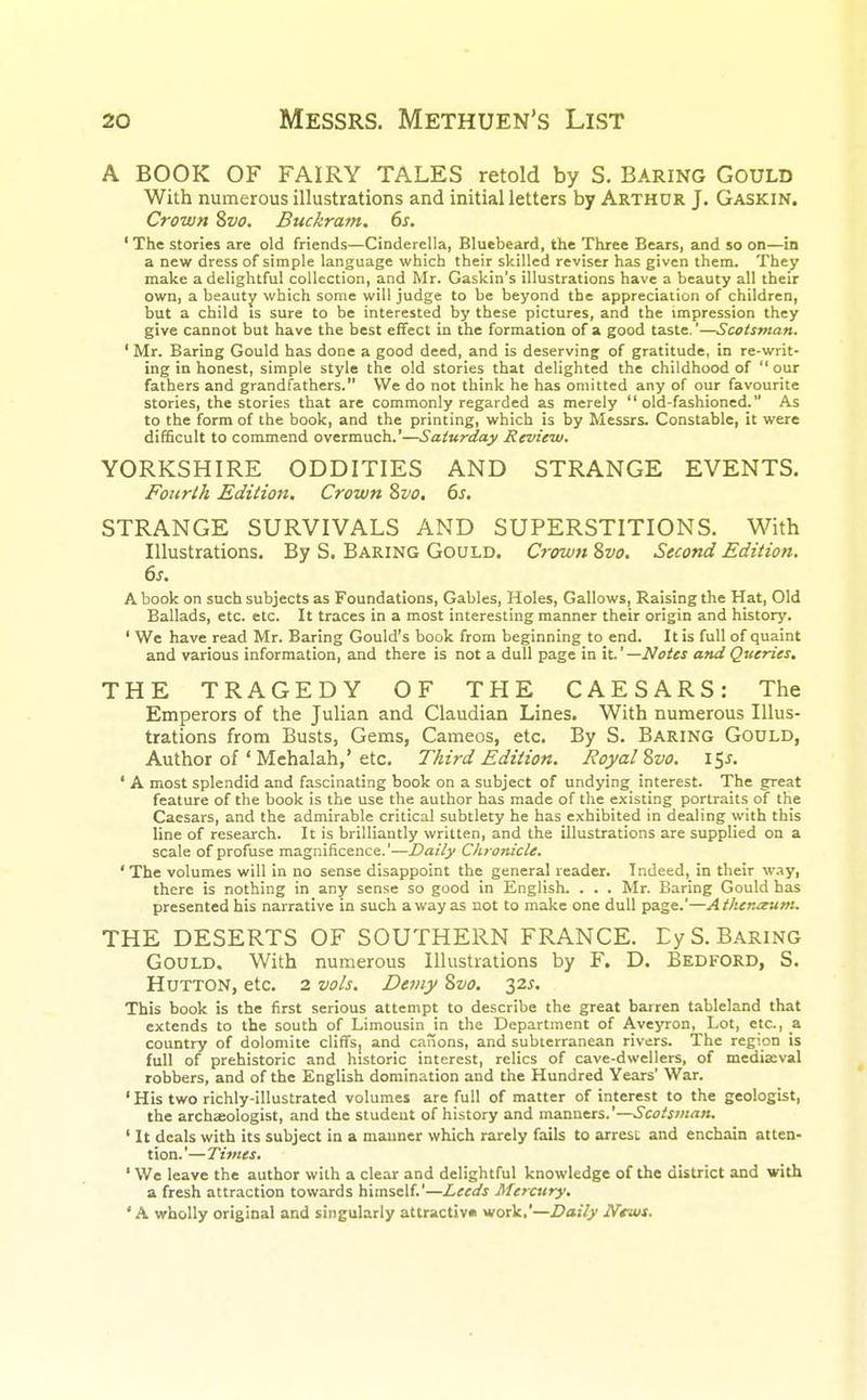 A BOOK OF FAIRY TALES retold by S. BARING GOULD With numerous illustrations and initial letters by Arthur J. Gaskin. Crown Svo. Buckram. 6s. ' The stories are old friends—Cinderella, Bluebeard, the Three Bears, and so on—in a new dress of simple language which their skilled reviser has given them. They make a delightful collection, and Mr. Gaskin's illustrations have a beauty all their own, a beauty which some will judge to be beyond the appreciation of children, but a child is sure to be interested by these pictures, and the impression they give cannot but have the best effect in the formation of a good taste.'—Scotsman. ' Mr. Baring Gould has done a good deed, and is deserving of gratitude, in re-writ- ing in honest, simple style the old stories that delighted the childhood of our fathers and grandfathers. We do not think he has omitted any of our favourite stories, the stories that are commonly regarded as merely old-fashioned. As to the form of the book, and the printing, which is by Messrs. Constable, it were difficult to commend overmuch.'—Saturday Review. YORKSHIRE ODDITIES AND STRANGE EVENTS. Fourth Edition. Crown Svo. 6s. STRANGE SURVIVALS AND SUPERSTITIONS. With Illustrations. By S. Baring Gould. Crown Svo. Second Edition. 6s. A book on such subjects as Foundations, Gables, Holes, Gallows, Raising the Hat, Old Ballads, etc. etc. It traces in a most interesting manner their origin and history. ' We have read Mr. Baring Gould's book from beginning to end. It is full of quaint and various information, and there is not a dull page in it.' —Notes and Queries. THE TRAGEDY OF THE CAESARS: The Emperors of the Julian and Claudian Lines. With numerous Illus- trations from Busts, Gems, Cameos, etc. By S. Baring Gould, Author of ' Mehalah,'etc. Third Edition. Royal Svo. 15s. ' A most splendid and fascinating book on a subject of undying interest. The great feature of the book is the use the author has made of the existing portraits of the Caesars, and the admirable critical subtlety he has exhibited in dealing with this line of research. It is brilliantly written, and the illustrations are supplied on a scale of profuse magnificence.'—Daily Chronicle. 'The volumes will in no sense disappoint the general reader. Indeed, in their way, there is nothing in any sense so good in English. . . . Mr. Baring Gould has presented his narrative in such a way as not to make one dull page.'—Athenaum. THE DESERTS OF SOUTHERN FRANCE. EyS. Baring Gould. With numerous Illustrations by F. D. Bedford, S. Hutton, etc. 2 vols. Demy Svo. 32s. This book is the first serious attempt to describe the great barren tableland that extends to the south of Limousin in the Department of Aveyron, Lot, etc., a. country of dolomite cliffs, and canons, and subterranean rivers. The region is full of prehistoric and historic interest, relics of cave-dwellers, of mediaeval robbers, and of the English domination and the Hundred Years' War. ' His two richly-illustrated volumes are full of matter of interest to the geologist, the archaeologist, and the student of history and manners.'—Scotsman. ' It deals with its subject in a manner which rarely fails to arrest and enchain atten- tion.'—Times. ' We leave the author with a clear and delightful knowledge of the district and with a fresh attraction towards himself.'—Leeds Mercury. ' A wholly original and singularly attractive work,'—Daily News.