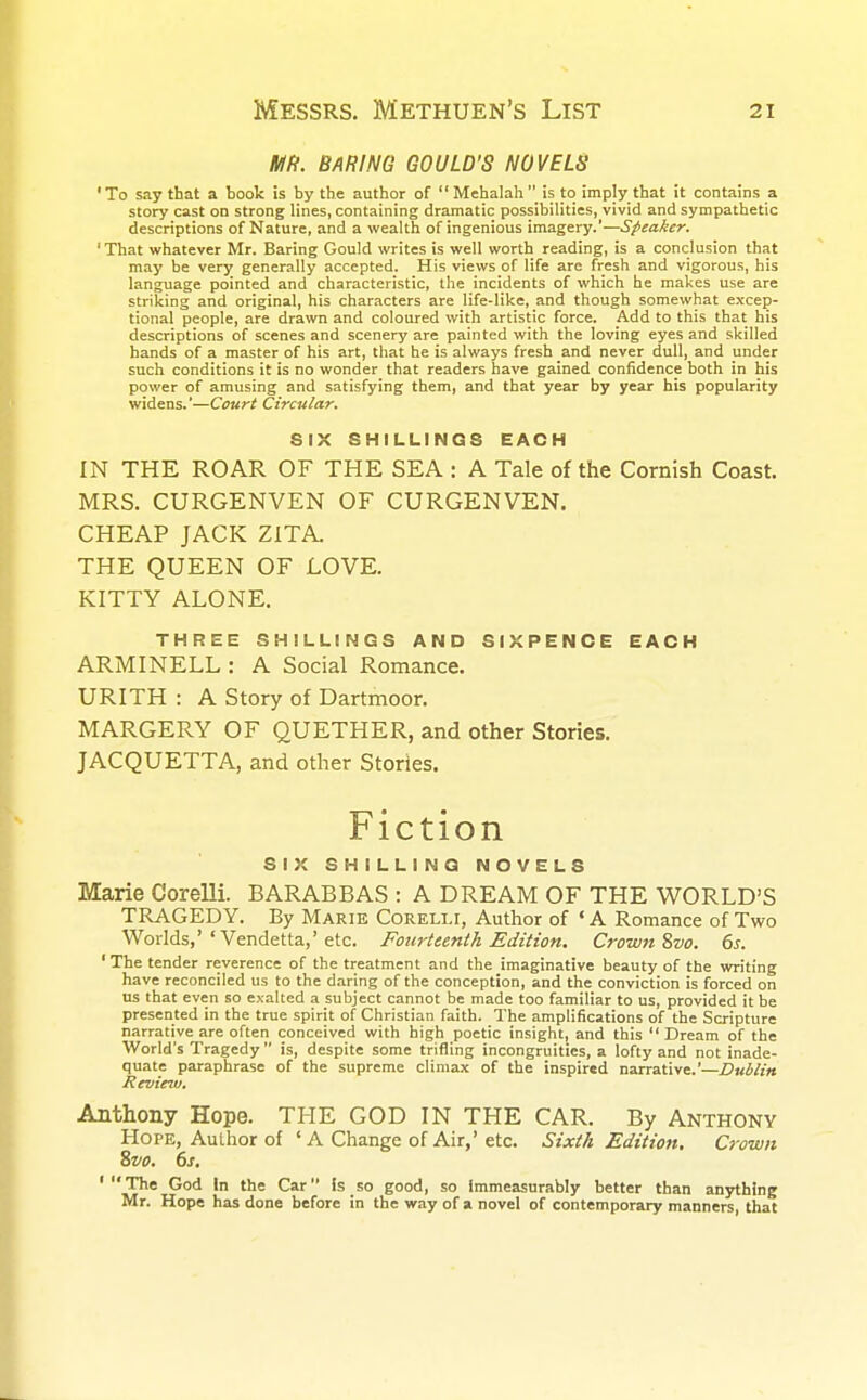 MR. BARING GOULD'S NOVELS 'To say that a book is by the author of Mehalah is to imply that it contains a story cast on strong lines, containing dramatic possibilities, vivid and sympathetic descriptions of Nature, and a wealth of ingenious imagery.'—Speaker. 'That whatever Mr. Baring Gould writes is well worth reading, is a conclusion that may be very generally accepted. His views of life are fresh and vigorous, his language pointed and characteristic, the incidents of which he makes use are striking and original, his characters are life-like, and though somewhat excep- tional people, are drawn and coloured with artistic force. Add to this that his descriptions of scenes and scenery are painted with the loving eyes and skilled hands of a master of his art, that he is always fresh and never dull, and under such conditions it is no wonder that readers have gained confidence both in his power of amusing and satisfying them, and that year by year his popularity widens.'—Court Circular. SIX SHILLINGS EACH IN THE ROAR OF THE SEA : A Tale of the Cornish Coast. MRS. CURGENVEN OF CURGENVEN. CHEAP JACK ZITA. THE QUEEN OF LOVE. KITTY ALONE. THREE SHILLINGS AND SIXPENCE EACH ARMINELL : A Social Romance. URITH : A Story of Dartmoor. MARGERY OF QUETHER, and other Stories. JACQUETTA, and other Stories. Fiction SIX SHILLING NOVELS Marie Corelli. BARABBAS : A DREAM OF THE WORLD'S TRAGEDY. By Marie Corelli, Author of ' A Romance of Two Worlds,''Vendetta,'etc. Fourteenth Edition. Crown 8vo. 6s. ' The tender reverence of the treatment and the imaginative beauty of the writing have reconciled us to the daring of the conception, and the conviction is forced on us that even so exalted a subject cannot be made too familiar to us, provided it be presented in the true spirit of Christian faith. The amplifications of the Scripture narrative are often conceived with high poetic insight, and this Dream of the World's Tragedy is, despite some trifling incongruities, a lofty and not inade- quate paraphrase of the supreme climax of the inspired narrative.'—Dublin Review. Anthony Hope. THE GOD IN THE CAR. By Anthony Hope, Author of ' A Change of Air,' etc. Sixth Edition. Crown Svo. 6s. 'The God In the Car Is so good, so Immeasurably better than anything Mr. Hope has done before in the way of a novel of contemporary manners, that