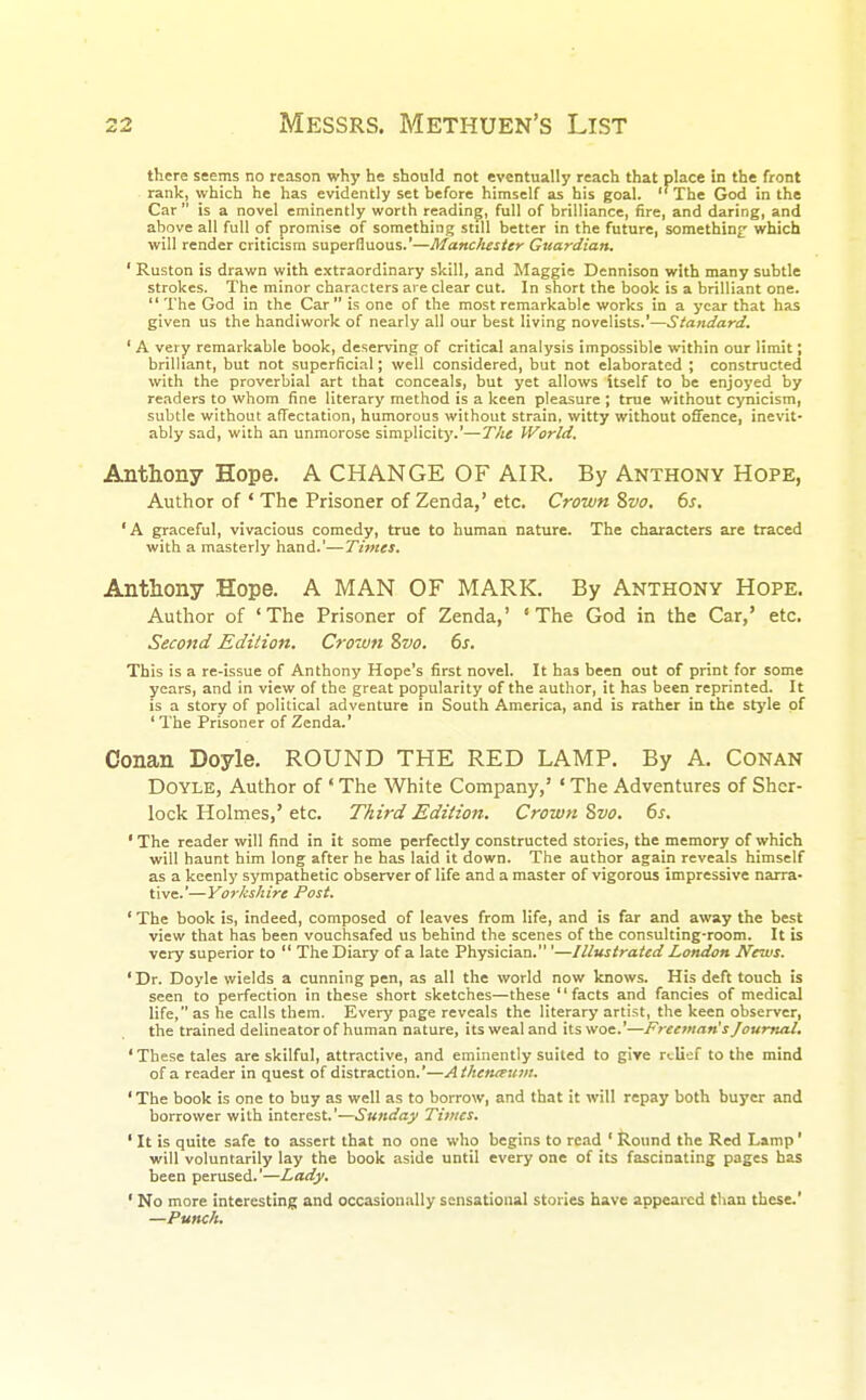 there seems no reason why he should not eventually reach that place in the front rank, which he has evidently set before himself as his goal. The God in the Car is a novel eminently worth reading, full of brilliance, fire, and daring, and above all full of promise of something still better in the future, something which will render criticism superfluous.'—Manchester Guardian. ' Ruston is drawn with extraordinary skill, and Maggie Dennison with many subtle strokes. The minor characters are clear cut. In short the book is a brilliant one. The God in the Car is one of the most remarkable works in a year that has given us the handiwork of nearly all our best living novelists.'—Standard. ' A very remarkable book, deserving of critical analysis impossible within our limit; brilliant, but not superficial; well considered, but not elaborated ; constructed with the proverbial art that conceals, but yet allows itself to be enjoyed by readers to whom fine literary method is a keen pleasure ; true without cynicism, subtle without affectation, humorous without strain, witty without offence, inevit- ably sad, with an unmorose simplicity.'—The World. Anthony Hope. A CHANGE OF AIR. By Anthony Hope, Author of ' The Prisoner of Zenda,' etc. Crown Svo. 6s. 'A graceful, vivacious comedy, true to human nature. The characters are traced with a masterly hand.'—Times. Anthony Hope. A MAN OF MARK. By Anthony Hope. Author of 'The Prisoner of Zenda,' 'The God in the Car,' etc. Second Edition. Crown Svo. 6s. This is a re-issue of Anthony Hope's first novel. It has been out of print for some years, and in view of the great popularity of the author, it has been reprinted. It is a story of political adventure in South America, and is rather in the style of ' The Prisoner of Zenda.' Conan Doyle. ROUND THE RED LAMP. By A. Conan Doyle, Author of ' The White Company,' ' The Adventures of Sher- lock Holmes,' etc. Third Edition. Crown Svo. 6s. ' The reader will find in it some perfectly constructed stories, the memory of which will haunt him long after he has laid it down. The author again reveals himself as a keenly sympathetic observer of life and a master of vigorous impressive narra- tive.'—Yorkshire Post. ' The book is, indeed, composed of leaves from life, and is far and away the best view that has been vouchsafed us behind the scenes of the consulting-room. It is very superior to The Diary of a late Physician. '—Illustrated London News. ' Dr. Doyle wields a cunning pen, as all the world now knows. His deft touch is seen to perfection in these short sketches—these facts and fancies of medical life, as he calls them. Every page reveals the literary artist, the keen observer, the trained delineator of human nature, its weal and its woe.'—Freeman's Journal. 'These tales are skilful, attractive, and eminently suited to give relief to the mind of a reader in quest of distraction.'—AthciUEUnu ' The book is one to buy as well as to borrow, and that it will repay both buyer and borrower with interest.'—Sunday Times. ' It is quite safe to assert that no one who begins to read ' Round the Red Lamp' will voluntarily lay the book aside until every one of its fascinating pages has been perused.'—Lady. ' No more interesting and occasionally sensational stories have appeared than these.' —Punch.