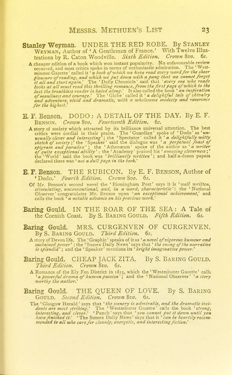 Stanley Weyman. UNDER THE RED ROBE. By Stanley Weyman, Author of ' A Gentleman of France.' With Twelve Illus- trations by R. Caton Woodville. Sixth Edition. Crown 8vo. 6s. A cheaper edition of a book which won instant popularity. No unfavourable review occurred, and most critics spoke in terms of enthusiastic admiration. The ' West- minster Gazette' called it ' a book of which we have read every word for the sheer pleasure of reading, and which we put down with a pang that we cannot forget it all and start again.' The ' Daily Chronicle' said that 1 every one who reads books at all must read this thrilling romance,from the first page of which to the last the breathless reader is haled along.' It also called the book ' an inspiration of manliness and courage.' The ' Globe ' called it ' a delightful tale of chivalry and adventure, vivid and dramatic, with a wholesome modesty and reverence for the highest.' E. F. Benson. DODO : A DETAIL OF THE DAY. By E. F. Benson. Crown 8vo. Fourteenth Edition. 6s. A story of society which attracted by its brilliance universal attention. The best critics were cordial in their praise. The ' Guardian' spoke of 'Dodo'as'«»- usually clever and interesting1; the ' Spectator' called it ' a delightfully witty sketch of society ;1 the ' Speaker' said the dialogue was ' a perpetual feast of epigram and paradox' \ the 'Athena:um' spoke of the author as 'a writer of quite exceptional ability'; the 'Academy' praised his ' amazing cleverness;' the 'World' said the book was 'brilliantly written'; and half-a-dozen papers declared there was ' not a dull page in the book.' E. F. Benson. THE RUBICON. By E. F. Benson, Author of 'Dodo.' Fourth Edition. Crown 8vo. 6s. Of Mr. Benson's second novel the 'Birmingham Post' says it is 'well written, stimulating, unconventional, and, in a word, characteristic''. the ' National Observer' congratulates Mr. Benson upon 'an exceptional achievement,' and calls the book ' a notable advance on his previous work.' Baring Gould. IN THE ROAR OF THE SEA: A Tale of the Cornish Coast. By S. Baring Gould. Fifth Edition. 6s. Baring Gould. MRS. CURGENVEN OF CURGENVEN. By S. Baring Gould. Third Edition. 6s. A story of Devon life. The ' Graphic' speaks of it as ' a novel of vigorous humour and sustained power' ; the ' Sussex Daily News' says that ' the swing of the narrative is splendid'; and the ' Speaker' mentions its ' bright imaginative power.' Baring Gould. CHEAP JACK ZITA. By S. Baring Gould. Third Edition. Crown 8vo. 6s. A Romance of the Ely Fen District in 1815, which the 'Westminster Gazette' calls 1 a powerful drama of human passion'; and the ' National Observer' ' a story worthy the author.' Baring Gould. THE QUEEN OF LOVE. By S. Baring Gould. Second Edition. Crown 8vo. 6s. The ' Glasgow Herald ' says that ' the scenery is admirable, and the dramatic inci- dents are most striking.' The 'Westminster Gazette' calls the book 'strong, interesting, and clever.' ' Punch' says that ' you cannot put it down until you have finished it.' ' The Sussex Daily News' says that it ' can be heartily recom- mended to all who care for cleanly, energetic, and interesting fiction.'