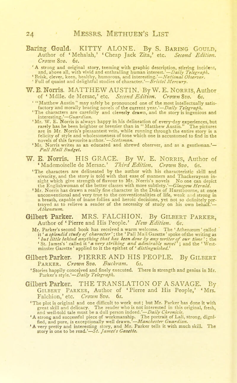 Baring Gould. KITTY ALONE. By S. Baring Gould, Author of 'Mehalah,' 'Cheap Jack Zita,' etc. Second Edition. Croivn &vo. 6s. 'A strong and original story, teeming with graphic description, stirring incident, and, above all, with vivid and enthralling human interest.'—Daily Telegraph. ' Brisk, clever, keen, healthy, humorous, and interesting.'—National Observer. ' Full of quaint and delightful studies of character.'—Bristol Mercury. W. E. Norris. MATTHEW AUSTIN. By W. E. Norris, Author of ' Mdlle. de Mersac,' etc. Second Edition. Crown 8vo. 6s. ' Matthew Austin may safely be pronounced one of the most intellectually satis- factory and morally bracing novels of the current year.'—Daily Telegraph. 'The characters are carefully and cleverly drawn, and the story is ingenious and interesting.'—Guardian. ' Mr. W. E. Norris is always happy in his delineation of every-day experiences, but rarely has he been brighter or breezier than in Matthew Austin. The pictures are in Mr. Norris's pleasantest vein, while running through the entire story is a felicity of style and wholesomeness of tone which one is accustomed to find in the novels of this favourite author.'—Scotsman. ' Mr. Norris writes as an educated and shrewd observer, and as a gentleman.1— Pall Mall Budget. W. E. Norris. HIS GRACE. By W. E. Norris, Author of ' Mademoiselle de Mersac.' Third Edition, Crown Svo. 6s. 'The characters are delineated by the author with his characteristic skill and vivacity, and the story is told with that ease of manners and Thackerayean in- sight which give strength of flavour to Mr. Norris's novels No one can depict the Englishwoman of the better classes with more subtlety.'—Glasgow Herald. ' Mr. Norris has drawn a really fine character in the Duke of Hurstbourne, at once unconventional and very true to the conventionalities of life, weak and strong in a breath, capable of inane follies and heroic decisions, yet not so definitely por- trayed as to relieve a reader of the necessity of study on his own behalf.'— A thenamm. Gilbert Parker. MRS. FALCHION. By Gilbert Parker, Author of * Pierre and His People.' New Edition. 6s. Mr. Parker's second book has received a warm welcome. The ' Athenosum ' called it' a splendid study of character'; the ' Pall Mall Gazette' spoke of the writing as ' but little behind anything that has been done by any writer of our time '; the 1 St. James's ' called it 'a very striking and admirable novel'; and the ' West- minster Gazette ' applied to it the epithet of ' distinguished.' Gilbert Parker. PIERRE AND HIS PEOPLE. By Gilbert Parker. Crown Svo. Buckram. 6s. 'Stories happily conceived and finely executed. There is strength and genius in Mr. Parker's style.'—Daily Telegraph. Gilbert Parker. THE TRANSLATION OF A SAVAGE. By Gilbert Parker, Author of ' Pierre and His People,' ' Mrs. Falchion,' etc. Crown 8vo. 6s. 'The plot is original and one difficult to work out; but Mr. Parker has done it with great skill and delicacy. The reader who is not interested in this original, fresh, and well-told tale must be a dull person indeed.'—Daily Chronicle. ' A strong and successful piece of workmanship. The portrait of Lali, strong, digni- fied, and pure, is exceptionally well drawn. —Manchester Guardian. ' A very pretty and interesting story, and Mr. Parker tells it with much skill. The story is one to be read.'—St. James's Gazette.
