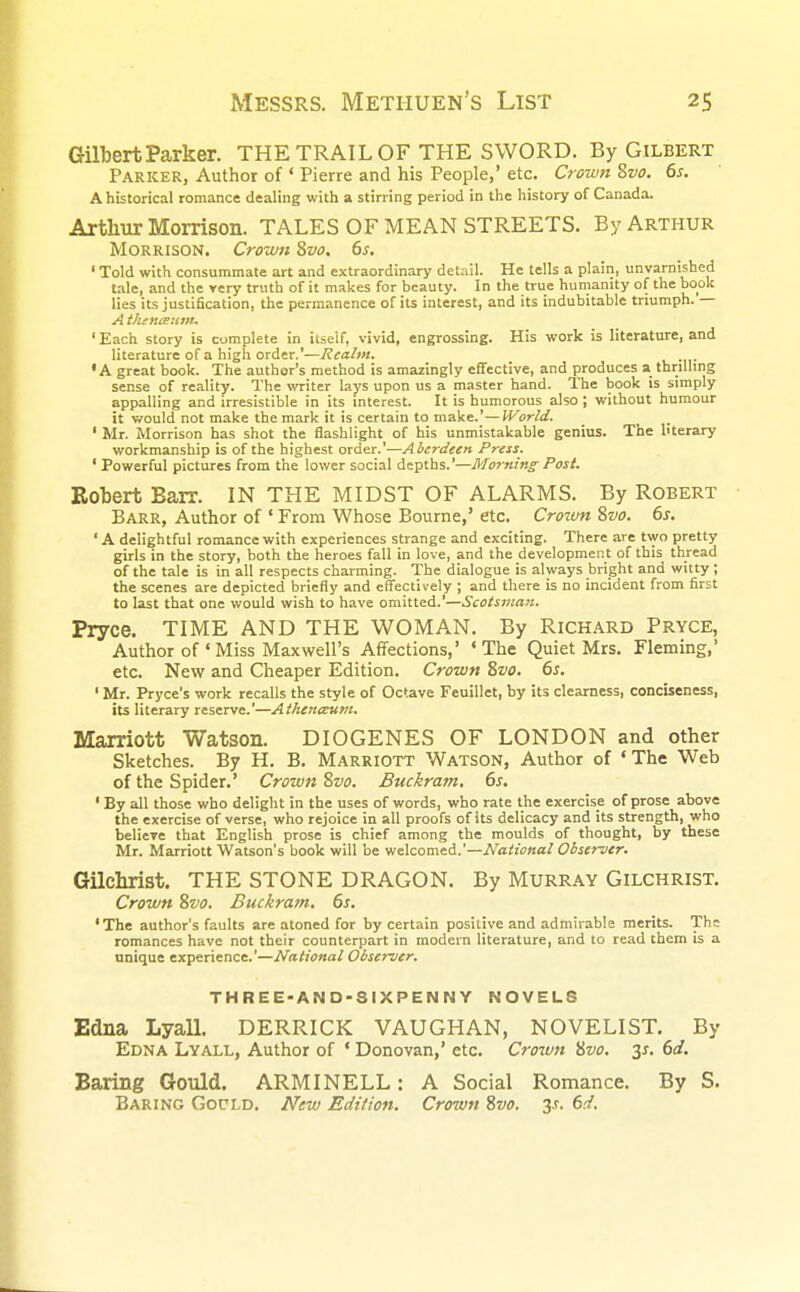 Gilbert Parker. THE TRAIL OF THE SWORD. By Gilbert Parker, Author of ' Pierre and his People,' etc. Crown Zvo. 6s. A historical romance dealing with a stirring period in the history of Canada. Arthur Morrison. TALES OF MEAN STREETS. By Arthur Morrison. Crown 8vo. 6s. 1 Told with consummate art and extraordinary detail. He tells a plain, unvarnished tale, and the very truth of it makes for beauty. In the true humanity of the book lies its justification, the permanence of its interest, and its indubitable triumph. — A tlitn&unu ' Each story is complete in itself, vivid, engrossing. His work is literature, and literature of a high order.'—Realm. •A great book. The author's method is amazingly effective, and produces a thrilling sense of reality. The writer lays upon us a master hand. The book is simply appalling and irresistible in its interest. It is humorous also ; without humour it would not make the mark it is certain to make.'—World. 1 Mr. Morrison has shot the flashlight of his unmistakable genius. The literary workmanship is of the highest order.'—Aberdeen Press. 1 Powerful pictures from the lower social depths.'—Morning Post. Robert Barr. IN THE MIDST OF ALARMS. By Robert Barr, Author of ' From Whose Bourne,' etc. Crown Zvo. 6s. 'A delightful romance with experiences strange and exciting. There are two pretty girls in the story, both the heroes fall in love, and the development of this thread of the tale is in all respects charming. The dialogue is always bright and witty ; the scenes are depicted briefly and effectively ; and there is no incident from first to last that one would wish to have omitted.'—Scotsman. Pryce. TIME AND THE WOMAN. By Richard Pryce, Author of ' Miss Maxwell's Affections,' 'The Quiet Mrs. Fleming,' etc. New and Cheaper Edition. Crown Zvo. 6s. 1 Mr. Pryce's work recalls the style of Octave Feuillet, by its clearness, conciseness, its literary reserve.'—Atheneeum. Marriott Watson. DIOGENES OF LONDON and other Sketches. By H. B. Marriott Watson, Author of 'The Web of the Spider.' Crown Zvo. Buckram. 6s. ' By all those who delight in the uses of words, who rate the exercise of prose above the exercise of verse, who rejoice in all proofs of its delicacy and its strength, who believe that English prose is chief among the moulds of thought, by these Mr. Marriott Watson's book will be welcomed.'—National Observer. Gilchrist. THE STONE DRAGON. By Murray Gilchrist. Crown Zvo. Buckram. 6s. 'The author's faults are atoned for by certain positive and admirable merits. The romances have not their counterpart in modern literature, and to read them is a unique experience.'—National Observer. THREE-AND-SIXPENNY NOVELS Edna Lyall. DERRICK VAUGHAN, NOVELIST. By Edna Lyall, Author of ' Donovan,' etc. Crown Zvo. 3*. 6a?. Baring Gould. ARMINELL: A Social Romance. By S. Baring Gocld. New Edition. Crown Zvo. y. 6d.