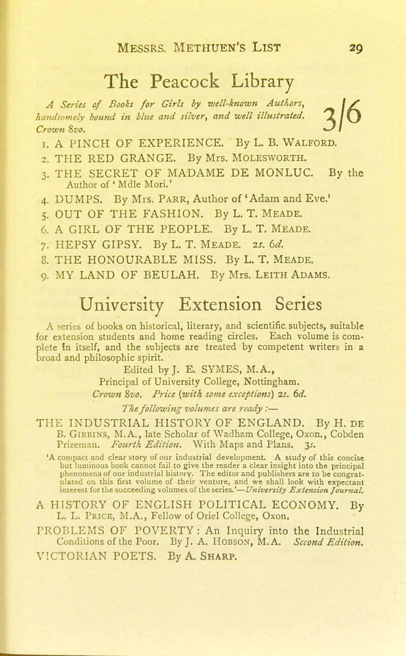 The Peacock Library A Series of Books for Girls by well-known Authors, handsomely bound in blue and silver, and well illustrated. Crown 8vo. 1. A PINCH OF EXPERIENCE. By L. B. WALFORD. 2. THE RED GRANGE. By Mrs. MOLESWORTH. 3. THE SECRET OF MADAME DE MONLUC. By the Author of ' Mdle Mori.' 4. DUMPS. By Mrs. Parr, Author of 'Adam and Eve.' 5. OUT OF THE FASHION. By L. T. Meade. 6. A GIRL OF THE PEOPLE. By L. T. Meade. 7. HEPSY GIPSY. By L. T. Meade. 2s. 6d. 8. THE HONOURABLE MISS. By L. T. Meade. 9. MY LAND OF BEULAH. By Mrs. LEITH Adams. University Extension Series A series of books on historical, literary, and scientific subjects, suitable for extension students and home reading circles. Each volume is com- plete 5n itself, and the subjects are treated by competent writers in a broad and philosophic spirit. Edited by J. E. SYMES, M.A., Principal of University College, Nottingham. Crown Svo. Price {with some exceptions) 2s. 6d. The following volumes are ready:— THE INDUSTRIAL HISTORY OF ENGLAND. By H. DE B. Gibbins, M.A., late Scholar of Wadham College, Oxon., Cobden Prizeman. Fourth Edition. With Maps and Plans. 2s- 'A compact and clear story of our industrial development. A study of this concise but luminous book cannot fail to give the reader a clear insight into the principal phenomena of our industrial history. The editor and publishers are to be congrat- ulated on this first volume of their venture, and we shall look with expectant interest for the succeeding volumes of the series.'—University Extension Journal. A HISTORY OF ENGLISH POLITICAL ECONOMY. By L. L. Price, M.A., Fellow of Oriel College, Oxon. PROBLEMS OF POVERTY : An Inquiry into the Industrial Conditions of the Poor. By J. A. Hobson, M. A. Second Edition. VICTORIAN POETS. By A. SHARP.